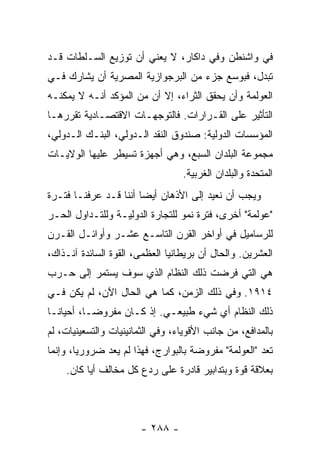 ‫ﻓﻲ ﻭﺍﺸﻨﻁﻥ ﻭﻓﻲ ﺩﺍﻜﺎﺭ، ﻻ ﻴﻌﻨﻲ ﺃﻥ ﺘﻭﺯﻴﻊ ﺍﻟﺴـﻠﻁﺎﺕ ﻗـﺩ‬
‫ﺘﺒ ‪‬ل، ﻓﺒﻭﺴﻊ ﺠﺯﺀ ﻤﻥ ﺍﻟﺒﺭﺠﻭﺍﺯﻴﺔ ﺍﻟﻤﺼﺭﻴﺔ ﺃﻥ ﻴﺸﺎﺭﻙ ﻓـﻲ‬
                                               ‫ﺩ‬
‫ﺍﻟﻌﻭﻟﻤﺔ ﻭﺃﻥ ﻴﺤﻘﻕ ﺍﻟﺜﺭﺍﺀ، ﺇﻻ ﺃﻥ ﻤﻥ ﺍﻟﻤﺅﻜﺩ ﺃﻨـﻪ ﻻ ﻴﻤﻜﻨـﻪ‬
                           ‫ﹼ‬
‫ﺍﻟﺘﺄﺜﻴﺭ ﻋﻠﻰ ﺍﻟﻘـﺭﺍﺭﺍﺕ. ﻓﺎﻟﺘﻭﺠﻬـﺎﺕ ﺍﻻﻗﺘﺼـﺎﺩﻴﺔ ﺘﻘﺭﺭﻫـﺎ‬
‫ﺍﻟﻤﺅﺴﺴﺎﺕ ﺍﻟﺩﻭﻟﻴﺔ: ﺼﻨﺩﻭﻕ ﺍﻟﻨﻘﺩ ﺍﻟـﺩﻭﻟﻲ، ﺍﻟﺒﻨـﻙ ﺍﻟـﺩﻭﻟﻲ،‬
‫ﻤﺠﻤﻭﻋﺔ ﺍﻟﺒﻠﺩﺍﻥ ﺍﻟﺴﺒﻊ، ﻭﻫﻲ ﺃﺠﻬﺯﺓ ﺘﺴﻴﻁﺭ ﻋﻠﻴﻬﺎ ﺍﻟﻭﻻﻴـﺎﺕ‬
                                  ‫ﺍﻟﻤﺘﺤﺩﺓ ﻭﺍﻟﺒﻠﺩﺍﻥ ﺍﻟﻐﺭﺒﻴﺔ.‬
‫ﻭﻴﺠﺏ ﺃﻥ ﻨﻌﻴﺩ ﺇﻟﻰ ﺍﻷﺫﻫﺎﻥ ﺃﻴ ‪‬ﺎ ﺃﻨﻨﺎ ﻗـﺩ ﻋﺭﻓﻨـﺎ ﻓﺘـﺭﺓ‬
                       ‫ﻀ‬
‫"ﻋﻭﻟﻤﺔ" ﺃﺨﺭﻯ، ﻓﺘﺭﺓ ﻨﻤﻭ ﻟﻠﺘﺠﺎﺭﺓ ﺍﻟﺩﻭﻟﻴـﺔ ﻭﻟﻠﺘـﺩﺍﻭل ﺍﻟﺤـﺭ‬
‫ﻟﻠﺭﺴﺎﻤﻴل ﻓﻲ ﺃﻭﺍﺨﺭ ﺍﻟﻘﺭﻥ ﺍﻟﺘﺎﺴـﻊ ﻋﺸـﺭ ﻭﺃﻭﺍﺌـل ﺍﻟﻘـﺭﻥ‬
‫ﺍﻟﻌﺸﺭﻴﻥ. ﻭﺍﻟﺤﺎل ﺃﻥ ﺒﺭﻴﻁﺎﻨﻴﺎ ﺍﻟﻌﻅﻤﻰ، ﺍﻟﻘﻭﺓ ﺍﻟﺴﺎﺌﺩﺓ ﺁﻨـﺫﺍﻙ،‬
‫ﻫﻲ ﺍﻟﺘﻲ ﻓﺭﻀﺕ ﺫﻟﻙ ﺍﻟﻨﻅﺎﻡ ﺍﻟﺫﻱ ﺴﻭﻑ ﻴﺴﺘﻤﺭ ﺇﻟﻰ ﺤـﺭﺏ‬
‫٤١٩١. ﻭﻓﻲ ﺫﻟﻙ ﺍﻟﺯﻤﻥ، ﻜﻤﺎ ﻫﻲ ﺍﻟﺤﺎل ﺍﻵﻥ، ﻟﻡ ﻴﻜﻥ ﻓـﻲ‬
‫ﺫﻟﻙ ﺍﻟﻨﻅﺎﻡ ﺃﻱ ﺸﻲﺀ ﻁﺒﻴﻌـﻲ. ﺇﺫ ﻜـﺎﻥ ﻤﻔﺭﻭ ‪‬ـﺎ، ﺃﺤﻴﺎ ﹰـﺎ‬
  ‫ﻨ‬         ‫ﻀ‬
‫ﺒﺎﻟﻤﺩﺍﻓﻊ، ﻤﻥ ﺠﺎﻨﺏ ﺍﻷﻗﻭﻴﺎﺀ، ﻭﻓﻲ ﺍﻟﺜﻤﺎﻨﻴﻨﻴﺎﺕ ﻭﺍﻟﺘﺴﻌﻴﻨﻴﺎﺕ، ﻟﻡ‬
‫ﺘﻌﺩ "ﺍﻟﻌﻭﻟﻤﺔ" ﻤﻔﺭﻭﻀﺔ ﺒﺎﻟﺒﻭﺍﺭﺝ، ﻓﻬﺫﺍ ﻟﻡ ﻴﻌﺩ ﻀﺭﻭﺭ ‪‬ﺎ، ﻭﺇﻨﻤﺎ‬
        ‫ﻴ‬
    ‫ﺒﻌﻼﻗﺔ ﻗﻭﺓ ﻭﺒﺘﺩﺍﺒﻴﺭ ﻗﺎﺩﺭﺓ ﻋﻠﻰ ﺭﺩﻉ ﻜل ﻤﺨﺎﻟﻑ ﺃ ‪‬ﺎ ﻜﺎﻥ.‬
          ‫ﻴ‬




                        ‫- ٨٨٢ -‬
 