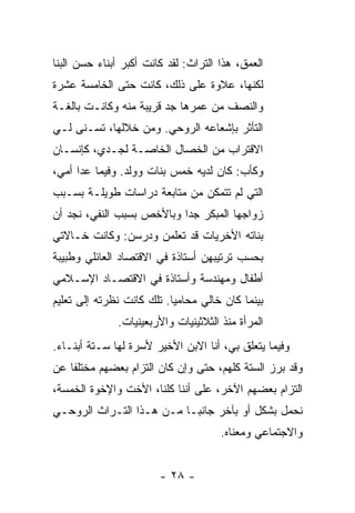 ‫ﺍﻟﻌﻤﻕ، ﻫﺫﺍ ﺍﻟﺘﺭﺍﺙ: ﻟﻘﺩ ﻜﺎﻨﺕ ﺃﻜﺒﺭ ﺃﺒﻨﺎﺀ ﺤﺴﻥ ﺍﻟﺒ ﹼﺎ‬
 ‫ﻨ‬
‫ﻟﻜﻨﻬﺎ، ﻋﻼﻭﺓ ﻋﻠﻰ ﺫﻟﻙ، ﻜﺎﻨﺕ ﺤﺘﻰ ﺍﻟﺨﺎﻤﺴﺔ ﻋﺸﺭﺓ‬
‫ﻭﺍﻟﻨﺼﻑ ﻤﻥ ﻋﻤﺭﻫﺎ ﺠﺩ ﻗﺭﻴﺒﺔ ﻤﻨﻪ ﻭﻜﺎﻨـﺕ ﺒﺎﻟﻐـﺔ‬
                        ‫‪‬‬
‫ﺍﻟﺘﺄﺜﺭ ﺒﺈﺸﻌﺎﻋﻪ ﺍﻟﺭﻭﺤﻲ. ﻭﻤﻥ ﺨﻼﻟﻬﺎ، ﺘﺴـﻨﻰ ﻟـﻲ‬
‫ﺍﻻﻗﺘﺭﺍﺏ ﻤﻥ ﺍﻟﺨﺼﺎل ﺍﻟﺨﺎﺼـﺔ ﻟﺠـﺩﻱ، ﻜﺈﻨﺴـﺎﻥ‬
‫ﻭﻜﺄﺏ: ﻜﺎﻥ ﻟﺩﻴﻪ ﺨﻤﺱ ﺒﻨﺎﺕ ﻭﻭﻟﺩ. ﻭﻓﻴﻤﺎ ﻋﺩﺍ ﺃﻤﻲ،‬
‫ﺍﻟﺘﻲ ﻟﻡ ﺘﺘﻤﻜﻥ ﻤﻥ ﻤﺘﺎﺒﻌﺔ ﺩﺭﺍﺴﺎﺕ ﻁﻭﻴﻠـﺔ ﺒﺴـﺒﺏ‬
‫ﺯﻭﺍﺠﻬﺎ ﺍﻟﻤﺒﻜﺭ ﺠ ‪‬ﺍ ﻭﺒﺎﻷﺨﺹ ﺒﺴﺒﺏ ﺍﻟﻨﻔﻲ، ﻨﺠﺩ ﺃﻥ‬
                           ‫ﺩ‬
‫ﺒﻨﺎﺘﻪ ﺍﻷﺨﺭﻴﺎﺕ ﻗﺩ ﺘﻌﻠﻤﻥ ﻭﺩﺭﺴﻥ: ﻭﻜﺎﻨﺕ ﺨـﺎﻻﺘﻲ‬
‫ﺒﺤﺴﺏ ﺘﺭﺘﻴﺒﻬﻥ ﺃﺴﺘﺎﺫﺓ ﻓﻲ ﺍﻻﻗﺘﺼﺎﺩ ﺍﻟﻌﺎﺌﻠﻲ ﻭﻁﺒﻴﺒﺔ‬
‫ﺃﻁﻔﺎل ﻭﻤﻬﻨﺩﺴﺔ ﻭﺃﺴﺘﺎﺫﺓ ﻓﻲ ﺍﻻﻗﺘﺼـﺎﺩ ﺍﻹﺴـﻼﻤﻲ‬
‫ﺒﻴﻨﻤﺎ ﻜﺎﻥ ﺨﺎﻟﻲ ﻤﺤﺎﻤ ‪‬ﺎ. ﺘﻠﻙ ﻜﺎﻨﺕ ﻨﻅﺭﺘﻪ ﺇﻟﻰ ﺘﻌﻠﻴﻡ‬
                           ‫ﻴ‬
               ‫ﺍﻟﻤﺭﺃﺓ ﻤﻨﺫ ﺍﻟﺜﻼﺜﻴﻨﻴﺎﺕ ﻭﺍﻷﺭﺒﻌﻴﻨﻴﺎﺕ.‬
‫ﻭﻓﻴﻤﺎ ﻴﺘﻌﻠﻕ ﺒﻲ، ﺃﻨﺎ ﺍﻻﺒﻥ ﺍﻷﺨﻴﺭ ﻷﺴﺭﺓ ﻟﻬﺎ ﺴـﺘﺔ ﺃﺒﻨـﺎﺀ.‬
‫ﻭﻗﺩ ﺒﺭﺯ ﺍﻟﺴﺘﺔ ﻜﻠﻬﻡ، ﺤﺘﻰ ﻭﺇﻥ ﻜﺎﻥ ﺍﻟﺘﺯﺍﻡ ﺒﻌﻀﻬﻡ ﻤﺨﺘﻠ ﹰﺎ ﻋﻥ‬
    ‫ﻔ‬
‫ﺍﻟﺘﺯﺍﻡ ﺒﻌﻀﻬﻡ ﺍﻵﺨﺭ، ﻋﻠﻰ ﺃﻨﻨﺎ ﻜﻠﻨﺎ، ﺍﻷﺨﺕ ﻭﺍﻹﺨﻭﺓ ﺍﻟﺨﻤﺴﺔ،‬
‫ﻨﺤﻤل ﺒﺸﻜل ﺃﻭ ﺒﺂﺨﺭ ﺠﺎﻨ ‪‬ـﺎ ﻤـﻥ ﻫـﺫﺍ ﺍﻟﺘـﺭﺍﺙ ﺍﻟﺭﻭﺤـﻲ‬
                           ‫ﺒ‬
                                       ‫ﻭﺍﻻﺠﺘﻤﺎﻋﻲ ﻭﻤﻌﻨﺎﻩ.‬


                        ‫- ٨٢ -‬
 