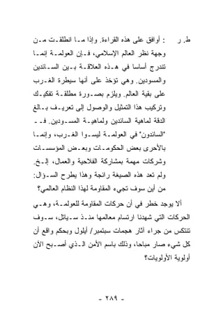 ‫: ﺃﻭﺍﻓﻕ ﻋﻠﻰ ﻫﺫﻩ ﺍﻟﻘﺭﺍﺀﺓ. ﻭﺇﺫﺍ ﻤـﺎ ﺍﻨﻁﻠﻘـﺕ ﻤـﻥ‬
    ‫ﹸ‬                                            ‫ﻁ. ﺭ‬
‫ﻭﺠﻬﺔ ﻨﻅﺭ ﺍﻟﻌﺎﻟﻡ ﺍﻹﺴﻼﻤﻲ، ﻓـﺈﻥ ﺍﻟﻌﻭﻟﻤـﺔ ﺇﻨﻤـﺎ‬
‫ﺘﻨﺩﺭﺝ ﺃﺴﺎ ‪‬ﺎ ﻓﻲ ﻫـﺫﻩ ﺍﻟﻌﻼﻗـﺔ ﺒـﻴﻥ ﺍﻟﺴـﺎﺌﺩﻴﻥ‬
                                ‫ﺴ‬
‫ﻭﺍﻟﻤﺴﻭﺩﻴﻥ. ﻭﻫﻲ ﺘﺅﺨﺫ ﻋﻠﻰ ﺃﻨﻬﺎ ﺴﻴﻁﺭﺓ ﺍﻟﻐـﺭﺏ‬
‫ﻋﻠﻰ ﺒﻘﻴﺔ ﺍﻟﻌﺎﻟﻡ. ﻭﻴﻠﺯﻡ ﺒﺼـﻭﺭﺓ ﻤﻁﻠﻘـﺔ ﺘﻔﻜﻴـﻙ‬
‫ﻭﺘﺭﻜﻴﺏ ﻫﺫﺍ ﺍﻟﺘﻤﺜﻴل ﻭﺍﻟﻭﺼﻭل ﺇﻟﻰ ﺘﻌﺭﻴـﻑ ﺒـﺎﻟﻎ‬
‫ﺍﻟﺩﻗﺔ ﻟﻤﺎﻫﻴﺔ ﺍﻟﺴﺎﺌﺩﻴﻥ ﻭﻟﻤﺎﻫﻴـﺔ ﺍﻟﻤﺴـﻭﺩﻴﻥ. ﻓــ‬
‫"ﺍﻟﺴﺎﺌﺩﻭﻥ" ﻓﻲ ﺍﻟﻌﻭﻟﻤـﺔ ﻟﻴﺴـﻭﺍ ﺍﻟﻐـﺭﺏ، ﻭﺇﻨﻤـﺎ‬
‫ﺒﺎﻷﺤﺭﻯ ﺒﻌﺽ ﺍﻟﺤﻜﻭﻤـﺎﺕ ﻭﺒﻌـﺽ ﺍﻟﻤﺅﺴﺴـﺎﺕ‬
‫ﻭﺸﺭﻜﺎﺕ ﻤﻬﻤﺔ ﺒﻤﺸﺎﺭﻜﺔ ﺍﻟﻔﻼﺤﻴﺔ ﻭﺍﻟﻌﻤﺎل، ﺇﻟـﺦ.‬
‫ﻭﻟﻡ ﺘﻌﺩ ﻫﺫﻩ ﺍﻟﺼﻴﻐﺔ ﺭﺍﺌﺠﺔ ﻭﻫﺫﺍ ﻴﻁﺭﺡ ﺍﻟﺴـﺅﺍل:‬
 ‫ﻤﻥ ﺃﻴﻥ ﺴﻭﻑ ﺘﺠﻲﺀ ﺍﻟﻤﻘﺎﻭﻤﺔ ﻟﻬﺫﺍ ﺍﻟﻨﻅﺎﻡ ﺍﻟﻌﺎﻟﻤﻲ؟‬
‫ﺃﻻ ﻴﻭﺠﺩ ﺨﻁﺭ ﻓﻲ ﺃﻥ ﺤﺭﻜﺎﺕ ﺍﻟﻤﻘﺎﻭﻤﺔ ﻟﻠﻌﻭﻟﻤـﺔ، ﻭﻫـﻲ‬
‫ﺍﻟﺤﺭﻜﺎﺕ ﺍﻟﺘﻲ ﺸﻬﺩﻨﺎ ﺍﺭﺘﺴﺎﻡ ﻤﻌﺎﻟﻤﻬﺎ ﻤﻨـﺫ ﺴـﻴﺎﺘل، ﺴـﻭﻑ‬
‫ﺘﻨﺘﻜﺱ ﻤﻥ ﺠﺭﺍﺀ ﺁﺜﺎﺭ ﻫﺠﻤﺎﺕ ﺴﺒﺘﻤﺒﺭ/ ﺃﻴﻠﻭل ﻭﺒﺤﻜﻡ ﻭﺍﻗﻊ ﺃﻥ‬
‫ﻜل ﺸﻲﺀ ﺼﺎﺭ ﻤﺒﺎ ‪‬ﺎ، ﻭﺫﻟﻙ ﺒﺎﺴﻡ ﺍﻷﻤﻥ ﺍﻟـﺫﻱ ﺃﺼـﺒﺢ ﺍﻵﻥ‬
                                 ‫ﺤ‬
                                      ‫ﺃﻭﻟﻭﻴﺔ ﺍﻷﻭﻟﻭﻴﺎﺕ؟‬




                      ‫- ٩٨٢ -‬
 