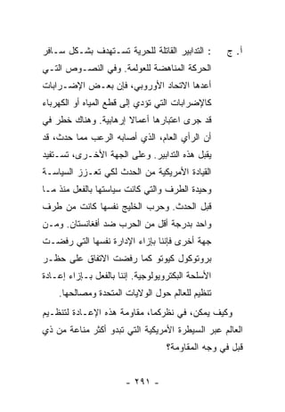 ‫: ﺍﻟﺘﺩﺍﺒﻴﺭ ﺍﻟﻘﺎﺘﻠﺔ ﻟﻠﺤﺭﻴﺔ ﺘﺴـﺘﻬﺩﻑ ﺒﺸـﻜل ﺴـﺎﻓﺭ‬      ‫ﺁ. ﺝ‬
‫ﺍﻟﺤﺭﻜﺔ ﺍﻟﻤﻨﺎﻫﻀﺔ ﻟﻠﻌﻭﻟﻤﺔ. ﻭﻓﻲ ﺍﻟﻨﺼـﻭﺹ ﺍﻟﺘـﻲ‬
‫ﺃﻋ ‪‬ﻫﺎ ﺍﻻﺘﺤﺎﺩ ﺍﻷﻭﺭﻭﺒﻲ، ﻓﺈﻥ ﺒﻌـﺽ ﺍﻹﻀـﺭﺍﺒﺎﺕ‬
                                     ‫ﺩ‬
‫ﻜﺎﻹﻀﺭﺍﺒﺎﺕ ﺍﻟﺘﻲ ﺘﺅﺩﻱ ﺇﻟﻰ ﻗﻁﻊ ﺍﻟﻤﻴﺎﻩ ﺃﻭ ﺍﻟﻜﻬﺭﺒﺎﺀ‬
‫ﻗﺩ ﺠﺭﻯ ﺍﻋﺘﺒﺎﺭﻫﺎ ﺃﻋﻤﺎﻻ ﺇﺭﻫﺎﺒﻴﺔ. ﻭﻫﻨﺎﻙ ﺨﻁﺭ ﻓﻲ‬
                      ‫ﹰ‬
‫ﺃﻥ ﺍﻟﺭﺃﻱ ﺍﻟﻌﺎﻡ، ﺍﻟﺫﻱ ﺃﺼﺎﺒﻪ ﺍﻟﺭﻋﺏ ﻤﻤﺎ ﺤﺩﺙ، ﻗﺩ‬
‫ﻴﻘﺒل ﻫﺫﻩ ﺍﻟﺘﺩﺍﺒﻴﺭ. ﻭﻋﻠﻰ ﺍﻟﺠﻬﺔ ﺍﻷﺨـﺭﻯ، ﺘﺴـﺘﻔﻴﺩ‬
‫ﺍﻟﻘﻴﺎﺩﺓ ﺍﻷﻤﺭﻴﻜﻴﺔ ﻤﻥ ﺍﻟﺤﺩﺙ ﻟﻜﻲ ﺘﻌـﺯﺯ ﺍﻟﺴﻴﺎﺴـﺔ‬
‫ﻭﺤﻴﺩﺓ ﺍﻟﻁﺭﻑ ﻭﺍﻟﺘﻲ ﻜﺎﻨﺕ ﺴﻴﺎﺴﺘﻬﺎ ﺒﺎﻟﻔﻌل ﻤﻨﺫ ﻤـﺎ‬
‫ﻗﺒل ﺍﻟﺤﺩﺙ. ﻭﺤﺭﺏ ﺍﻟﺨﻠﻴﺞ ﻨﻔﺴﻬﺎ ﻜﺎﻨﺕ ﻤﻥ ﻁﺭﻑ‬
‫ﻭﺍﺤﺩ ﺒﺩﺭﺠﺔ ﺃﻗل ﻤﻥ ﺍﻟﺤﺭﺏ ﻀﺩ ﺃﻓﻐﺎﻨﺴﺘﺎﻥ. ﻭﻤـﻥ‬
‫ﺠﻬﺔ ﺃﺨﺭﻯ ﻓﺈﻨﻨﺎ ﺒﺈﺯﺍﺀ ﺍﻹﺩﺍﺭﺓ ﻨﻔﺴﻬﺎ ﺍﻟﺘﻲ ﺭﻓﻀـﺕ‬
‫ﺒﺭﻭﺘﻭﻜﻭل ﻜﻴﻭﺘﻭ ﻜﻤﺎ ﺭﻓﻀﺕ ﺍﻻﺘﻔﺎﻕ ﻋﻠﻰ ﺤﻅـﺭ‬
‫ﺍﻷﺴﻠﺤﺔ ﺍﻟﺒﻜﺘﺭﻭﻴﻭﻟﻭﺠﻴﺔ. ﺇﻨﻨﺎ ﺒﺎﻟﻔﻌل ﺒـﺈﺯﺍﺀ ﺇﻋـﺎﺩﺓ‬
    ‫ﺘﻨﻅﻴﻡ ﻟﻠﻌﺎﻟﻡ ﺤﻭل ﺍﻟﻭﻻﻴﺎﺕ ﺍﻟﻤﺘﺤﺩﺓ ﻭﻤﺼﺎﻟﺤﻬﺎ.‬
‫ﻭﻜﻴﻑ ﻴﻤﻜﻥ، ﻓﻲ ﻨﻅﺭﻜﻤﺎ، ﻤﻘﺎﻭﻤﺔ ﻫﺫﻩ ﺍﻹﻋـﺎﺩﺓ ﻟﺘﻨﻅـﻴﻡ‬
‫ﺍﻟﻌﺎﻟﻡ ﻋﺒﺭ ﺍﻟﺴﻴﻁﺭﺓ ﺍﻷﻤﺭﻴﻜﻴﺔ ﺍﻟﺘﻲ ﺘﺒﺩﻭ ﺃﻜﺜﺭ ﻤﻨﺎﻋﺔ ﻤﻥ ﺫﻱ‬
                                   ‫ﻗﺒل ﻓﻲ ﻭﺠﻪ ﺍﻟﻤﻘﺎﻭﻤﺔ؟‬


                       ‫- ١٩٢ -‬
 