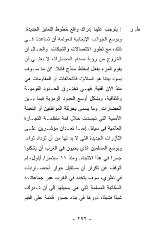 ‫: ﻴﺘﻭﺠﺏ ﻋﻠﻴﻨﺎ ﺇﺩﺭﺍﻙ ﻭﺍﻗﻊ ﺨﻁﻭﻁ ﺍﻟﺘﻤﺎﻴﺯ ﺍﻟﺠﺩﻴﺩﺓ.‬     ‫ﻁ. ﺭ‬
‫ﻭﺒﻭﺴﻊ ﺍﻟﺠﻭﺍﻨﺏ ﺍﻹﻴﺠﺎﺒﻴﺔ ﻟﻠﻌﻭﻟﻤﺔ ﺃﻥ ﺘﺴﺎﻋﺩﻨﺎ ﻓـﻲ‬
‫ﺫﻟﻙ، ﻤﻊ ﺘﻁﻭﺭ ﺍﻻﺘﺼﺎﻻﺕ ﻭﺍﻟﺸﺒﻜﺎﺕ. ﻭﺍﻟﺤـﺎل ﺃﻥ‬
‫ﺍﻟﺨﺭﻭﺝ ﻤﻥ ﺭﺅﻴﺔ ﺼﺩﺍﻡ ﺍﻟﺤﻀﺎﺭﺍﺕ ﻻ ﻴﻌﻨـﻲ ﺃﻥ‬
‫ﻴﻘﻭﻡ ﺍﻟﻤﺭﺀ ﺒﻔﻌل ﺇﺴﻘﺎﻁ ﺴﺎﺫﺝ ﻗﺎﺌﻼ: "ﺇﻥ ﻤﺎ ﺴـﻭﻑ‬
        ‫ﹰ ‪‬‬
‫ﻴﺴﻭﺩ ﺒﻴﻨﻨﺎ ﻫﻭ ﺍﻟﺴﻼﻡ"، ﻓﺎﻟﺘﺤﺎﻟﻔﺎﺕ ﺃﻭ ﺍﻟﻤﻘﺎﻭﻤﺎﺕ ﻫﻲ‬
‫ﻤﻨﺫ ﺍﻵﻥ ﺃﻓﻘﻴﺔ. ﻓﻬـﻲ ﺘﺨﺘـﺭﻕ ﺍﻟﺤـﺩﻭﺩ ﺍﻟﻘﻭﻤﻴـﺔ‬
‫ﻭﺍﻟﺜﻘﺎﻓﻴﺔ، ﻭﺒﺸﻜل ﺃﻭﺴﻊ ﺍﻟﺤﺩﻭﺩ ﺍﻟﺭﻤﺯﻴﺔ ﻓﻴﻤﺎ ﺒـﻴﻥ‬
‫ﺍﻟﺤﻀﺎﺭﺍﺕ. ﻭﻤﺎ ﻴﺴﻤﻰ ﺒﺤﺭﻜﺔ ﺍﻟﻤﻭﺍﻁﻨﻴﻥ ﺃﻭ ﺍﻟﺘﻌﺒﺌﺔ‬
‫ﺍﻷﻤﻤﻴﺔ ﺍﻟﺘﻲ ﺘﺠﺴﺩﺕ ﺨﻼل ﻗﻤﺔ ﻤﻨﻅﻤـﺔ ﺍﻟﺘﺠـﺎﺭﺓ‬
‫ﺍﻟﻌﺎﻟﻤﻴﺔ ﻓﻲ ﺴﻴﺎﺘل ﺇﻨﻤـﺎ ﺘﻌـﺩﺍﻥ ﻤﺅﺸـﺭﻴﻥ ﻋﻠـﻰ‬
‫ﺍﻟﺘﺂﺯﺭﺍﺕ ﺍﻟﺠﺩﻴﺩﺓ ﺍﻟﺘﻲ ﻻ ﺒﺩ ﻟﻬﺎ ﻤﻥ ﺃﻥ ﺘﺯﺩﺍﺩ ﺜﺭﺍﺀ.‬
 ‫‪‬‬
‫ﻭﺒﻭﺴﻊ ﺍﻟﻤﺴﻠﻤﻴﻥ ﺍﻟﺫﻱ ﻴﺤﻴﻭﻥ ﻓﻲ ﺍﻟﻐﺭﺏ ﺃﻥ ﻴﺸﻜﻠﻭﺍ‬
‫ﺠﺴ ‪‬ﺍ ﻓﻲ ﻫﺫﺍ ﺍﻻﺘﺠﺎﻩ. ﻭﻤﻨﺫ ١١ ﺴﺒﺘﻤﺒﺭ/ ﺃﻴﻠﻭل، ﻟﻡ‬
                                          ‫ﺭ‬
‫ﺃﺘﻭﻗﻑ ﻋﻥ ﺘﻜﺭﺍﺭ ﺃﻥ ﻤﺴﺘﻘﺒل ﺤﻭﺍﺭ ﺍﻟﺤﻀـﺎﺭﺍﺕ،‬
‫ﻓﻲ ﻨﻅﺭﻱ، ﺴﻭﻑ ﻴﺘﺤﺩﺩ ﻓﻲ ﺍﻟﻐﺭﺏ ﻋﺒﺭ ﺠﻤﺎﻋﺎﺘـﻪ‬
‫ﺍﻟﺴﻜﺎﻨﻴﺔ ﺍﻟﻤﺴﻠﻤﺔ ﺍﻟﺘﻲ ﻫﻲ ﺒﺴﺒﻴﻠﻬﺎ ﺇﻟﻰ ﺃﻥ ﺘـﺩﺭﻙ،‬
‫ﺸﻴ ًﺎ ﻓﺸﻴ ًﺎ، ﺩﻭﺭﻫﺎ ﻓﻲ ﺒﻨﺎﺀ ﺠﺴﻭﺭ ﻗﺎﺌﻤﺔ ﻋﻠﻰ ﺍﻟﻘﻴﻡ‬
                                     ‫ﺌ‬      ‫ﺌ‬


                       ‫- ٢٩٢ -‬
 