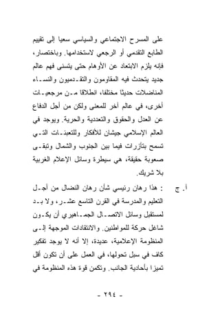 ‫ﻋﻠﻰ ﺍﻟﻤﺴﺭﺡ ﺍﻻﺠﺘﻤﺎﻋﻲ ﻭﺍﻟﺴﻴﺎﺴﻲ ﺴﻌ ‪‬ﺎ ﺇﻟﻰ ﺘﻘﻴﻴﻡ‬
           ‫ﻴ‬
‫ﺍﻟﻁﺎﺒﻊ ﺍﻟﺘﻘﺩﻤﻲ ﺃﻭ ﺍﻟﺭﺠﻌﻲ ﻻﺴﺘﺨﺩﺍﻤﻬﺎ. ﻭﺒﺎﺨﺘﺼﺎﺭ،‬
‫ﻓﺈﻨﻪ ﻴﻠﺯﻡ ﺍﻻﺒﺘﻌﺎﺩ ﻋﻥ ﺍﻷﻭﻫﺎﻡ ﺤﺘﻰ ﻴﺘﺴﻨﻰ ﻓﻬﻡ ﻋﺎﻟﻡ‬
‫ﺠﺩﻴﺩ ﻴﺘﺤﺩﺙ ﻓﻴﻪ ﺍﻟﻤﻘﺎﻭﻤﻭﻥ ﻭﺍﻟﺘﻘـﺩﻤﻴﻭﻥ ﻭﺍﻟﻨﺴـﺎﺀ‬
‫ﺍﻟﻤﻨﺎﻀﻼﺕ ﺤﺩﻴ ﹰﺎ ﻤﺨﺘﻠ ﹰﺎ، ﺍﻨﻁﻼ ﹰﺎ ﻤـﻥ ﻤﺭﺠﻌﻴـﺎﺕ‬
              ‫ﻗ‬        ‫ﻔ‬       ‫ﺜ‬
‫ﺃﺨﺭﻯ، ﻓﻲ ﻋﺎﻟﻡ ﺁﺨﺭ ﻟﻠﻤﻌﻨﻰ ﻭﻟﻜﻥ ﻤﻥ ﺃﺠل ﺍﻟﺩﻓﺎﻉ‬
‫ﻋﻥ ﺍﻟﻌﺩل ﻭﺍﻟﺤﻘﻭﻕ ﻭﺍﻟﺘﻌﺩﺩﻴﺔ ﻭﺍﻟﺤﺭﻴﺔ. ﻭﻴﻭﺠﺩ ﻓﻲ‬
‫ﺍﻟﻌﺎﻟﻡ ﺍﻹﺴﻼﻤﻲ ﺠﻴﺸﺎﻥ ﻟﻸﻓﻜﺎﺭ ﻭﻟﻠﺘﻌﺒﺌـﺎﺕ ﺍﻟﺘـﻲ‬
‫ﺘﺴﻤﺢ ﺒﺘﺂﺯﺭﺍﺕ ﻓﻴﻤﺎ ﺒﻴﻥ ﺍﻟﺠﻨﻭﺏ ﻭﺍﻟﺸﻤﺎل ﻭﺘﺒﻘـﻰ‬
‫ﺼﻌﻭﺒﺔ ﺤﻘﻴﻘﺔ، ﻫﻲ ﺴﻴﻁﺭﺓ ﻭﺴﺎﺌل ﺍﻹﻋﻼﻡ ﺍﻟﻐﺭﺒﻴﺔ‬
                                      ‫ﺒﻼ ﺸﺭﻴﻙ.‬
‫: ﻫﺫﺍ ﺭﻫﺎﻥ ﺭﺌﻴﺴﻲ ﺸﺄﻥ ﺭﻫﺎﻥ ﺍﻟﻨﻀﺎل ﻤﻥ ﺃﺠـل‬           ‫ﺁ. ﺝ‬
‫ﺍﻟﺘﻌﻠﻴﻡ ﻭﺍﻟﻤﺩﺭﺴﺔ ﻓﻲ ﺍﻟﻘﺭﻥ ﺍﻟﺘﺎﺴﻊ ﻋﺸـﺭ، ﻭﻻ ﺒـﺩ‬
‫ﻟﻤﺴﺘﻘﺒل ﻭﺴﺎﺌل ﺍﻻﺘﺼـﺎل ﺍﻟﺠﻤـﺎﻫﻴﺭﻱ ﺃﻥ ﻴﻜـﻭﻥ‬
‫ﺸﺎﻏل ﺤﺭﻜﺔ ﻟﻠﻤﻭﺍﻁﻨﻴﻥ. ﻭﺍﻻﻨﺘﻘﺎﺩﺍﺕ ﺍﻟﻤﻭﺠﻬﺔ ﺇﻟـﻰ‬
‫ﺍﻟﻤﻨﻅﻭﻤﺔ ﺍﻹﻋﻼﻤﻴﺔ، ﻋﺩﻴﺩﺓ، ﺇﻻ ﺃﻨﻪ ﻻ ﻴﻭﺠﺩ ﺘﻔﻜﻴﺭ‬
                 ‫ﹼ‬
‫ﻜﺎﻑ ﻓﻲ ﺴﺒل ﺘﺤﻭﻟﻬﺎ، ﻓﻲ ﺍﻟﻌﻤل ﻋﻠﻰ ﺃﻥ ﺘﻜﻭﻥ ﺃﻗل‬
‫ﺘﻤﻴ ‪‬ﺍ ﺒﺄﺤﺎﺩﻴﺔ ﺍﻟﺠﺎﻨﺏ. ﻭﺘﻜﻤﻥ ﻗﻭﺓ ﻫﺫﻩ ﺍﻟﻤﻨﻅﻭﻤﺔ ﻓﻲ‬
                                           ‫ﺯ‬


                       ‫- ٤٩٢ -‬
 