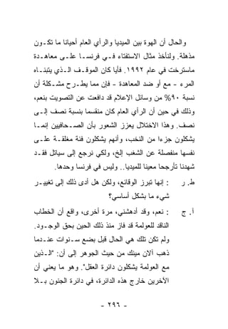 ‫ﻭﺍﻟﺤﺎل ﺃﻥ ﺍﻟﻬﻭﺓ ﺒﻴﻥ ﺍﻟﻤﻴﺩﻴﺎ ﻭﺍﻟﺭﺃﻱ ﺍﻟﻌﺎﻡ ﺃﺤﻴﺎ ﹰﺎ ﻤﺎ ﺘﻜـﻭﻥ‬
          ‫ﻨ‬
‫ﻤﺫﻫﻠﺔ. ﻭﻟﻨﺄﺨﺫ ﻤﺜﺎل ﺍﻻﺴﺘﻔﺘﺎﺀ ﻓـﻲ ﻓﺭﻨﺴـﺎ ﻋﻠـﻰ ﻤﻌﺎﻫـﺩﺓ‬
‫ﻤﺎﺴﺘﺭﺨﺕ ﻓﻲ ﻋﺎﻡ ٢٩٩١. ﻓﺄ ‪‬ﺎ ﻜﺎﻥ ﺍﻟﻤﻭﻗـﻑ ﺍﻟـﺫﻱ ﻴﺘﺒﻨـﺎﻩ‬
                           ‫ﻴ‬
‫ﺍﻟﻤﺭﺀ - ﻤﻊ ﺃﻭ ﻀﺩ ﺍﻟﻤﻌﺎﻫﺩﺓ - ﻓﺈﻥ ﻤﻤﺎ ﻴﻁـﺭﺡ ﻤﺸـﻜﻠﺔ ﺃﻥ‬
‫ﻨﺴﺒﺔ ٠٩% ﻤﻥ ﻭﺴﺎﺌل ﺍﻹﻋﻼﻡ ﻗﺩ ﺩﺍﻓﻌﺕ ﻋﻥ ﺍﻟﺘﺼﻭﻴﺕ ﺒﻨﻌﻡ،‬
‫ﻭﺫﻟﻙ ﻓﻲ ﺤﻴﻥ ﺃﻥ ﺍﻟﺭﺃﻱ ﺍﻟﻌﺎﻡ ﻜﺎﻥ ﻤﻨﻘﺴ ‪‬ﺎ ﺒﻨﺴﺒﺔ ﻨﺼﻑ ﺇﻟـﻰ‬
                ‫ﻤ‬
‫ﻨﺼﻑ. ﻭﻫﺫﺍ ﺍﻻﺨﺘﻼل ﻴﻌﺯﺯ ﺍﻟﺸﻌﻭﺭ ﺒﺄﻥ ﺍﻟﺼـﺤﺎﻓﻴﻴﻥ ﺇﻨﻤـﺎ‬
‫ﻴﺸﻜﻠﻭﻥ ﺠﺯ ‪‬ﺍ ﻤﻥ ﺍﻟ ﹸﺨﺏ، ﻭﺃﻨﻬﻡ ﻴﺸﻜﻠﻭﻥ ﻓﺌﺔ ﻤﻐﻠﻘـﺔ ﻋﻠـﻰ‬
                                ‫ﻨ‬        ‫ﺀ‬
‫ﻨﻔﺴﻬﺎ ﻤﻨﻔﺼﻠﺔ ﻋﻥ ﺍﻟﺸﻐﺏ ﺇﻟﺦ، ﻭﻟﻜﻲ ﻨﺭﺠﻊ ﺇﻟﻰ ﺴﻴﺎﺘل ﻓﻘـﺩ‬
       ‫ﺸﻬﺩﻨﺎ ﺘﺄﺭﺠ ‪‬ﺎ ﻤﻌﻴ ﹰﺎ ﻟﻠﻤﻴﺩﻴﺎ.. ﻭﻟﻴﺱ ﻓﻲ ﻓﺭﻨﺴﺎ ﻭﺤﺩﻫﺎ.‬
                                       ‫ﻨ‬      ‫ﺤ‬
‫: ﺇﻨﻬﺎ ﺘﺒﺭﺯ ﺍﻟﻭﻗﺎﺌﻊ، ﻭﻟﻜﻥ ﻫل ﺃﺩﻯ ﺫﻟﻙ ﺇﻟﻰ ﺘﻐﻴﻴـﺭ‬        ‫ﻁ. ﺭ‬
                            ‫ﺸﻲﺀ ﻤﺎ ﺒﺸﻜل ﺃﺴﺎﺴﻲ؟‬
‫: ﻨﻌﻡ، ﻭﻗﺩ ﺃﺩﻫﺸﻨﻲ، ﻤﺭﺓ ﺃﺨﺭﻯ، ﻭﺍﻗﻊ ﺃﻥ ﺍﻟﺨﻁﺎﺏ‬            ‫ﺁ. ﺝ‬
‫ﺍﻟﻨﺎﻗﺩ ﻟﻠﻌﻭﻟﻤﺔ ﻗﺩ ﻓﺎﺯ ﻤﻨﺫ ﺫﻟﻙ ﺍﻟﺤﻴﻥ ﺒﺤﻕ ﺍﻟﻭﺠـﻭﺩ.‬
‫ﻭﻟﻡ ﺘﻜﻥ ﺘﻠﻙ ﻫﻲ ﺍﻟﺤﺎل ﻗﺒل ﺒﻀﻊ ﺴـﻨﻭﺍﺕ ﻋﻨـﺩﻤﺎ‬
‫ﺫﻫﺏ ﺁﻻﻥ ﻤﻴﻨﻙ ﻤﻥ ﺤﻴﺙ ﺍﻟﺠﻭﻫﺭ ﺇﻟﻰ ﺃﻥ: "ﺍﻟـﺫﻴﻥ‬
‫ﻤﻊ ﺍﻟﻌﻭﻟﻤﺔ ﻴﺸﻜﻠﻭﻥ ﺩﺍﺌﺭﺓ ﺍﻟﻌﻘل". ﻭﻫﻭ ﻤﺎ ﻴﻌﻨﻲ ﺃﻥ‬
‫ﺍﻵﺨﺭﻴﻥ ﺨﺎﺭﺝ ﻫﺫﻩ ﺍﻟﺩﺍﺌﺭﺓ، ﻓﻲ ﺩﺍﺌﺭﺓ ﺍﻟﺠﻨﻭﻥ ﺒـﻼ‬

                        ‫- ٦٩٢ -‬
 