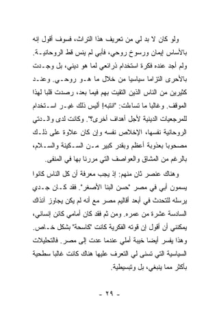 ‫ﻭﻟﻭ ﻜﺎﻥ ﻻ ﺒﺩ ﻟﻲ ﻤﻥ ﺘﻌﺭﻴﻑ ﻫﺫﺍ ﺍﻟﺘﺭﺍﺙ، ﻓﺴﻭﻑ ﺃﻗﻭل ﺇﻨﻪ‬
                                      ‫‪‬‬
‫ﺒﺎﻷﺴﺎﺱ ﺇﻴﻤﺎﻥ ﻭﺭﺴﻭﺥ ﺭﻭﺤﻲ، ﻓﺄﺒﻲ ﻟﻡ ﻴﻨﺱ ﻗﻁ ﺍﻟﺭﻭﺤﺎﻨﻴـﺔ.‬
                                 ‫ﹲ‬     ‫‪‬‬
‫ﻭﻟﻡ ﺃﺠﺩ ﻋﻨﺩﻩ ﻓﻜﺭﺓ ﺍﺴﺘﺨﺩﺍﻡ ﺫﺭﺍﺌﻌﻲ ﻟﻤﺎ ﻫﻭ ﺩﻴﻨﻲ، ﺒل ﻭﺠـﺩﺕ‬
‫ﹸ‬
‫ﺒﺎﻷﺤﺭﻯ ﺍﻟﺘﺯﺍ ‪‬ﺎ ﺴﻴﺎﺴ ‪‬ﺎ ﻤﻥ ﺨﻼل ﻤﺎ ﻫـﻭ ﺭﻭﺤـﻲ. ﻭﻋﻨـﺩ‬
                            ‫ﻴ‬       ‫ﻤ‬
‫ﻜﺜﻴﺭﻴﻥ ﻤﻥ ﺍﻟﻨﺎﺱ ﺍﻟﺫﻴﻥ ﺍﻟﺘﻘﻴﺕ ﺒﻬﻡ ﻓﻴﻤﺎ ﺒﻌﺩ، ﺭﺼﺩﺕ ﻗﻠ ‪‬ﺎ ﻟﻬﺫﺍ‬
      ‫ﹸ ﺒ‬                     ‫ﹸ‬
‫ﺍﻟﻤﻭﻗﻑ. ﻭﻏﺎﻟ ‪‬ﺎ ﻤﺎ ﺘﺴﺎﺀﻟﺕ: "ﺍﻨﺘﺒﻪ! ﺃﻟﻴﺱ ﺫﻟﻙ ﻏﻴـﺭ ﺍﺴـﺘﺨﺩﺍﻡ‬
                                ‫ﹸ‬          ‫ﺒ‬
‫ﻟﻠﻤﺭﺠﻌﻴﺎﺕ ﺍﻟﺩﻴﻨﻴﺔ ﻷﺠل ﺃﻫﺩﺍﻑ ﺃﺨﺭﻯ؟". ﻭﻜﺎﻨﺕ ﻟﺩﻯ ﻭﺍﻟـﺩﺘﻲ‬
‫ﺍﻟﺭﻭﺤﺎﻨﻴﺔ ﻨﻔﺴﻬﺎ، ﺍﻹﺨﻼﺹ ﻨﻔﺴﻪ ﻭﺇﻥ ﻜﺎﻥ ﻋﻼﻭﺓ ﻋﻠﻰ ﺫﻟـﻙ‬
‫ﻤﺼﺤﻭ ‪‬ﺎ ﺒﻌﺫﻭﺒﺔ ﺃﻋﻅﻡ ﻭﺒﻘﺩﺭ ﻜﺒﻴﺭ ﻤـﻥ ﺍﻟﺴـﻜﻴﻨﺔ ﻭﺍﻟﺴـﻼﻡ،‬
                                              ‫ﺒ‬
    ‫ﺒﺎﻟﺭﻏﻡ ﻤﻥ ﺍﻟﻤﺸﺎﻕ ﻭﺍﻟﻌﻭﺍﺼﻑ ﺍﻟﺘﻲ ﻤﺭﺭﻨﺎ ﺒﻬﺎ ﻓﻲ ﺍﻟﻤﻨﻔﻰ.‬
‫ﻭﻫﻨﺎﻙ ﻋﻨﺼﺭ ﺜﺎﻥ ﻤﻨﻬﻡ: ﺇﺫ ﻴﺠﺏ ﻤﻌﺭﻓﺔ ﺃﻥ ﻜل ﺍﻟﻨﺎﺱ ﻜﺎﻨﻭﺍ‬
‫ﻴﺴﻤﻭﻥ ﺃﺒﻲ ﻓﻲ ﻤﺼﺭ "ﺤﺴﻥ ﺍﻟﺒﹼﺎ ﺍﻷﺼﻐﺭ". ﻓﻘﺩ ﻜـﺎﻥ ﺠـﺩﻱ‬
                       ‫ﻨ‬
‫ﻴﺭﺴﻠﻪ ﻟﻠﺘﺤﺩﺙ ﻓﻲ ﺃﺒﻌﺩ ﺃﻗﺎﻟﻴﻡ ﻤﺼﺭ ﻤﻊ ﺃﻨﻪ ﻟﻡ ﻴﻜﻥ ﻴﺠﺎﻭﺯ ﺁﻨﺫﺍﻙ‬
‫ﺍﻟﺴﺎﺩﺴﺔ ﻋﺸﺭﺓ ﻤﻥ ﻋﻤﺭﻩ. ﻭﻤﻥ ﺜﻡ ﻓﻘﺩ ﻜﺎﻥ ﺃﻤﺎﻤﻲ ﻜﺎﺌﻥ ﺇﻨﺴﺎﻨﻲ،‬
‫ﻴﻤﻜﻨﻨﻲ ﺃﻥ ﺃﻗﻭل ﺇﻥ ﻗﻭﺘﻪ ﺍﻟﻔﻜﺭﻴﺔ ﻜﺎﻨﺕ "ﻜﺎﺴﺤﺔ" ﺒﺸﻜل ﺨـﺎﺹ.‬
‫ﻭﻫﺫﺍ ﻴﻔﺴﺭ ﺃﻴ ‪‬ﺎ ﺨﻴﺒﺔ ﺃﻤﻠﻲ ﻋﻨﺩﻤﺎ ﻋﺩﺕ ﺇﻟﻰ ﻤﺼﺭ. ﻓﺎﻟﺘﺤﻠﻴﻼﺕ‬
                   ‫ﹸ‬                    ‫ﻀ‬
‫ﺍﻟﺴﻴﺎﺴﻴﺔ ﺍﻟﺘﻲ ﺘﺴﻨﻰ ﻟﻲ ﺍﻟﺘﻌﺭﻑ ﻋﻠﻴﻬﺎ ﻫﻨﺎﻙ ﻜﺎﻨﺕ ﻏﺎﻟﺒﺎ ﺴﻁﺤﻴﺔ‬
                             ‫ﺒﺄﻜﺜﺭ ﻤﻤﺎ ﻴﻨﺒﻐﻲ، ﺒل ﻭﺘﺒﺴﻴﻁﻴﺔ.‬


                        ‫- ٩٢ -‬
 