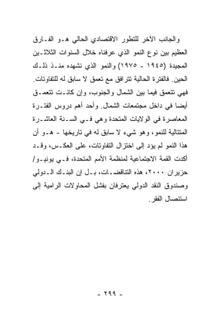 ‫ﻭﺍﻟﺠﺎﻨﺏ ﺍﻵﺨﺭ ﻟﻠﺘﻁﻭﺭ ﺍﻻﻗﺘﺼﺎﺩﻱ ﺍﻟﺤﺎﻟﻲ ﻫـﻭ ﺍﻟﻔـﺎﺭﻕ‬
‫ﺍﻟﻌﻅﻴﻡ ﺒﻴﻥ ﻨﻭﻉ ﺍﻟﻨﻤﻭ ﺍﻟﺫﻱ ﻋﺭﻓﻨﺎﻩ ﺨﻼل ﺍﻟﺴﻨﻭﺍﺕ ﺍﻟﺜﻼﺜـﻴﻥ‬
‫ﺍﻟﻤﺠﻴﺩﺓ )٥٤٩١ - ٥٧٩١( ﻭﺍﻟﻨﻤﻭ ﺍﻟﺫﻱ ﻨﺸﻬﺩﻩ ﻤﻨـﺫ ﺫﻟـﻙ‬
‫ﺍﻟﺤﻴﻥ. ﻓﺎﻟﻔﺘﺭﺓ ﺍﻟﺤﺎﻟﻴﺔ ﺘﺘﺭﺍﻓﻕ ﻤﻊ ﺘﻌﻤﻕ ﻻ ﺴﺎﺒﻕ ﻟﻪ ﻟﻠﺘﻔﺎﻭﺘﺎﺕ.‬
‫ﻓﻬﻲ ﺘﺘﻌﻤﻕ ﻓﻴﻤﺎ ﺒﻴﻥ ﺍﻟﺸﻤﺎل ﻭﺍﻟﺠﻨﻭﺏ، ﻭﺇﻥ ﻜﺎﻨـﺕ ﺘﺘﻌﻤـﻕ‬
‫ﺃﻴ ‪‬ﺎ ﻓﻲ ﺩﺍﺨل ﻤﺠﺘﻤﻌﺎﺕ ﺍﻟﺸﻤﺎل. ﻭﺃﺤﺩ ﺃﻫﻡ ﺩﺭﻭﺱ ﺍﻟﻔﺘـﺭﺓ‬
                                               ‫ﻀ‬
‫ﺍﻟﻤﻌﺎﺼﺭﺓ ﻓﻲ ﺍﻟﻭﻻﻴﺎﺕ ﺍﻟﻤﺘﺤﺩﺓ ﻭﻫﻲ ﻓـﻲ ﺍﻟﺴـﻨﺔ ﺍﻟﻌﺎﺸـﺭﺓ‬
‫ﺍﻟﻤﺘﺘﺎﻟﻴﺔ ﻟﻠﻨﻤﻭ، ﻭﻫﻭ ﺸﻲﺀ ﻻ ﺴﺎﺒﻕ ﻟﻪ ﻓﻲ ﺘﺎﺭﻴﺨﻬﺎ - ﻫـﻭ ﺃﻥ‬
‫ﻫﺫﺍ ﺍﻟﻨﻤﻭ ﻟﻡ ﻴﺅﺩ ﺇﻟﻰ ﺍﺨﺘﺯﺍل ﺍﻟﺘﻔﺎﻭﺘﺎﺕ، ﻋﻠﻰ ﺍﻟﻌﻜـﺱ، ﻭﻗـﺩ‬
‫ﺃﻜﺩﺕ ﺍﻟﻘﻤﺔ ﺍﻻﺠﺘﻤﺎﻋﻴﺔ ﻟﻤﻨﻅﻤﺔ ﺍﻷﻤﻡ ﺍﻟﻤﺘﺤﺩﺓ، ﻓـﻲ ﻴﻭﻨﻴـﻭ/‬
‫ﺤﺯﻴﺭﺍﻥ ٠٠٠٢، ﻫﺫﻩ ﺍﻟﺘﻨﺎﻗﻀـﺎﺕ، ﺒـل ﺇﻥ ﺍﻟﺒﻨـﻙ ﺍﻟـﺩﻭﻟﻲ‬
‫ﻭﺼﻨﺩﻭﻕ ﺍﻟﻨﻘﺩ ﺍﻟﺩﻭﻟﻲ ﻴﻌﺘﺭﻓﺎﻥ ﺒﻔﺸل ﺍﻟﻤﺤﺎﻭﻻﺕ ﺍﻟﺭﺍﻤﻴﺔ ﺇﻟﻰ‬
                                           ‫ﺍﺴﺘﺌﺼﺎل ﺍﻟﻔﻘﺭ.‬




                        ‫- ٩٩٢ -‬
 