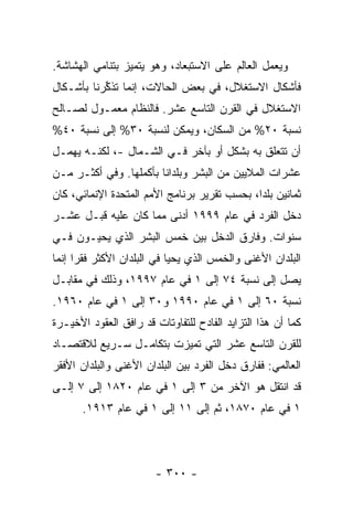 ‫ﻭﻴﻌﻤل ﺍﻟﻌﺎﻟﻡ ﻋﻠﻰ ﺍﻻﺴﺘﺒﻌﺎﺩ، ﻭﻫﻭ ﻴﺘﻤﻴﺯ ﺒﺘﻨﺎﻤﻲ ﺍﻟﻬﺸﺎﺸﺔ.‬
‫ﻓﺄﺸﻜﺎل ﺍﻻﺴﺘﻐﻼل، ﻓﻲ ﺒﻌﺽ ﺍﻟﺤﺎﻻﺕ، ﺇﻨﻤﺎ ﺘﺫﻜﺭ ﹶﺎ ﺒﺄﺸـﻜﺎل‬
         ‫ﹸ ﹶ ﱢ ‪‬ﻨ‬
‫ﺍﻻﺴﺘﻐﻼل ﻓﻲ ﺍﻟﻘﺭﻥ ﺍﻟﺘﺎﺴﻊ ﻋﺸﺭ. ﻓﺎﻟﻨﻅﺎﻡ ﻤﻌﻤـﻭل ﻟﺼـﺎﻟﺢ‬
‫ﻨﺴﺒﺔ ٠٢% ﻤﻥ ﺍﻟﺴﻜﺎﻥ، ﻭﻴﻤﻜﻥ ﻟﻨﺴﺒﺔ ٠٣% ﺇﻟﻰ ﻨﺴﺒﺔ ٠٤%‬
‫ﺃﻥ ﺘﺘﻌﻠﻕ ﺒﻪ ﺒﺸﻜل ﺃﻭ ﺒﺂﺨﺭ ﻓـﻲ ﺍﻟﺸـﻤﺎل -، ﻟﻜﻨـﻪ ﻴﻬﻤـل‬
‫ﻋﺸﺭﺍﺕ ﺍﻟﻤﻼﻴﻴﻥ ﻤﻥ ﺍﻟﺒﺸﺭ ﻭﺒﻠﺩﺍ ﹰﺎ ﺒﺄﻜﻤﻠﻬﺎ. ﻭﻓﻲ ﺃﻜﺜـﺭ ﻤـﻥ‬
                        ‫ﻨ‬
‫ﺜﻤﺎﻨﻴﻥ ﺒﻠﺩﺍ، ﺒﺤﺴﺏ ﺘﻘﺭﻴﺭ ﺒﺭﻨﺎﻤﺞ ﺍﻷﻤﻡ ﺍﻟﻤﺘﺤﺩﺓ ﺍﻹﻨﻤﺎﺌﻲ، ﻜﺎﻥ‬
‫ﺩﺨل ﺍﻟﻔﺭﺩ ﻓﻲ ﻋﺎﻡ ٩٩٩١ ﺃﺩﻨﻰ ﻤﻤﺎ ﻜﺎﻥ ﻋﻠﻴﻪ ﻗﺒـل ﻋﺸـﺭ‬
‫ﺴﻨﻭﺍﺕ. ﻭﻓﺎﺭﻕ ﺍﻟﺩﺨل ﺒﻴﻥ ﹸﻤﺱ ﺍﻟﺒﺸﺭ ﺍﻟﺫﻱ ﻴﺤﻴـﻭﻥ ﻓـﻲ‬
                        ‫ﺨ‬
‫ﺍﻟﺒﻠﺩﺍﻥ ﺍﻷﻏﻨﻰ ﻭﺍﻟﺨﻤﺱ ﺍﻟﺫﻱ ﻴﺤﻴﺎ ﻓﻲ ﺍﻟﺒﻠﺩﺍﻥ ﺍﻷﻜﺜﺭ ﻓﻘ ‪‬ﺍ ﺇﻨﻤﺎ‬
      ‫ﺭ‬
‫ﻴﺼل ﺇﻟﻰ ﻨﺴﺒﺔ ٤٧ ﺇﻟﻰ ١ ﻓﻲ ﻋﺎﻡ ٧٩٩١، ﻭﺫﻟﻙ ﻓﻲ ﻤﻘﺎﺒـل‬
‫ﻨﺴﺒﺔ ٠٦ ﺇﻟﻰ ١ ﻓﻲ ﻋﺎﻡ ٠٩٩١ ﻭ٠٣ ﺇﻟﻰ ١ ﻓﻲ ﻋﺎﻡ ٠٦٩١.‬
‫ﻜﻤﺎ ﺃﻥ ﻫﺫﺍ ﺍﻟﺘﺯﺍﻴﺩ ﺍﻟﻔﺎﺩﺡ ﻟﻠﺘﻔﺎﻭﺘﺎﺕ ﻗﺩ ﺭﺍﻓﻕ ﺍﻟﻌﻘﻭﺩ ﺍﻷﺨﻴـﺭﺓ‬
‫ﻟﻠﻘﺭﻥ ﺍﻟﺘﺎﺴﻊ ﻋﺸﺭ ﺍﻟﺘﻲ ﺘﻤﻴﺯﺕ ﺒﺘﻜﺎﻤـل ﺴـﺭﻴﻊ ﻟﻼﻗﺘﺼـﺎﺩ‬
‫ﺍﻟﻌﺎﻟﻤﻲ: ﻓﻔﺎﺭﻕ ﺩﺨل ﺍﻟﻔﺭﺩ ﺒﻴﻥ ﺍﻟﺒﻠﺩﺍﻥ ﺍﻷﻏﻨﻰ ﻭﺍﻟﺒﻠﺩﺍﻥ ﺍﻷﻓﻘﺭ‬
‫ﻗﺩ ﺍﻨﺘﻘل ﻫﻭ ﺍﻵﺨﺭ ﻤﻥ ٣ ﺇﻟﻰ ١ ﻓﻲ ﻋﺎﻡ ٠٢٨١ ﺇﻟﻰ ٧ ﺇﻟـﻰ‬
      ‫١ ﻓﻲ ﻋﺎﻡ ٠٧٨١، ﺜﻡ ﺇﻟﻰ ١١ ﺇﻟﻰ ١ ﻓﻲ ﻋﺎﻡ ٣١٩١.‬




                        ‫- ٠٠٣ -‬
 