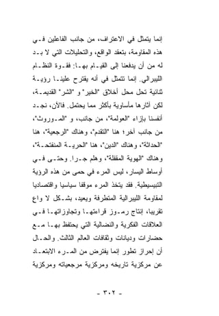 ‫ﺇﻨﻤﺎ ﻴﺘﻤﺜل ﻓﻲ ﺍﻻﻋﺘﺭﺍﻑ، ﻤﻥ ﺠﺎﻨﺏ ﺍﻟﻔﺎﻋﻠﻴﻥ ﻓـﻲ‬
‫ﻫﺫﻩ ﺍﻟﻤﻘﺎﻭﻤﺔ، ﺒﺘﻌﻘﺩ ﺍﻟﻭﺍﻗﻊ، ﻭﺍﻟﺘﺤﻠﻴﻼﺕ ﺍﻟﺘﻲ ﻻ ﺒـﺩ‬
‫ﻟﻪ ﻤﻥ ﺃﻥ ﻴﺩﻓﻌﻨﺎ ﺇﻟﻰ ﺍﻟﻘﻴـﺎﻡ ﺒﻬـﺎ: ﻓﻘـﻭﺓ ﺍﻟﻨﻅـﺎﻡ‬
‫ﺍﻟﻠﻴﺒﺭﺍﻟﻲ. ﺇﻨﻤﺎ ﺘﺘﻤﺜل ﻓﻲ ﺃﻨﻪ ﻴﻘﺘﺭﺡ ﻋﻠﻴﻨـﺎ ﺭﺅﻴـﺔ‬
‫ﺜﻨﺎﺌﻴﺔ ﺘﺤل ﻤﺤل ﺃﺨﻼﻕ "ﺍﻟﺨﻴﺭ" ﻭ "ﺍﻟﺸﺭ" ﺍﻟﻘﺩﻴﻤـﺔ،‬
‫ﻟﻜﻥ ﺁﺜﺎﺭﻫﺎ ﻤﺄﺴﺎﻭﻴﺔ ﺒﺄﻜﺜﺭ ﻤﻤﺎ ﻴﺤﺘﻤل. ﻓﺎﻵﻥ، ﻨﺠـﺩ‬
‫ﺃﻨﻔﺴﻨﺎ ﺒﺈﺯﺍﺀ "ﺍﻟﻌﻭﻟﻤﺔ"، ﻤﻥ ﺠﺎﻨﺏ، ﻭ "ﺍﻟﻤـﻭﺭﻭﺙ"،‬
‫ﻤﻥ ﺠﺎﻨﺏ ﺁﺨﺭ؛ ﻫﻨﺎ "ﺍﻟﺘﻘﺩﻡ"، ﻭﻫﻨﺎﻙ "ﺍﻟﺭﺠﻌﻴﺔ"، ﻫﻨﺎ‬
‫"ﺍﻟﺤﺩﺍﺜﺔ"، ﻭﻫﻨﺎﻙ "ﺍﻟﺩﻴﻥ"، ﻫﻨﺎ "ﺍﻟﺤﺭﻴـﺔ ﺍﻟﻤﻨﻔﺘﺤـﺔ"،‬
‫ﻭﻫﻨﺎﻙ "ﺍﻟﻬﻭﻴﺔ ﺍﻟﻤﻘﻔﻠﺔ"، ﻭﻫﻠﻡ ﺠـﺭﺍ. ﻭﺤﺘـﻰ ﻓـﻲ‬
‫ﺃﻭﺴﺎﻁ ﺍﻟﻴﺴﺎﺭ، ﻟﻴﺱ ﺍﻟﻤﺭﺀ ﻓﻲ ﺤﻤﻰ ﻤﻥ ﻫﺫﻩ ﺍﻟﺭﺅﻴﺔ‬
‫ﺍﻟﺘﺒﻴﺴﻴﻁﻴﺔ. ﻓﻘﺩ ﻴﺘﺨﺫ ﺍﻟﻤﺭﺀ ﻤﻭﻗ ﹰﺎ ﺴﻴﺎﺴ ‪‬ﺎ ﻭﺍﻗﺘﺼﺎﺩ ‪‬ﺎ‬
 ‫ﻴ‬          ‫ﻴ‬       ‫ﻔ‬
‫ﻟﻤﻘﺎﻭﻤﺔ ﺍﻟﻠﻴﺒﺭﺍﻟﻴﺔ ﺍﻟﻤﺘﻁﺭﻓﺔ ﻭﻴﻌﻴﺩ، ﺒﺸـﻜل ﻻ ﻭﺍﻉ‬
‫ٍ‬
‫ﺘﻘﺭﻴ ‪‬ﺎ، ﺇﻨﺘﺎﺝ ﺭﻤـﻭﺯ ﻗﺭﺍﺀﺘﻬـﺎ ﻭﺘﺠﺎﻭﺯﺍﺘﻬـﺎ ﻓـﻲ‬
                                       ‫ﺒ‬
‫ﺍﻟﻌﻼﻗﺎﺕ ﺍﻟﻔﻜﺭﻴﺔ ﻭﺍﻟﻨﻀﺎﻟﻴﺔ ﺍﻟﺘﻲ ﻴﺤﺘﻔﻅ ﺒﻬـﺎ ﻤـﻊ‬
‫ﺤﻀﺎﺭﺍﺕ ﻭﺩﻴﺎﻨﺎﺕ ﻭﺜﻘﺎﻓﺎﺕ ﺍﻟﻌﺎﻟﻡ ﺍﻟﺜﺎﻟﺙ. ﻭﺍﻟﺤـﺎل‬
‫ﺃﻥ ﺇﺤﺭﺍﺯ ﺘﻁﻭﺭ ﺇﻨﻤﺎ ﻴﻔﺘﺭﺽ ﻤﻥ ﺍﻟﻤـﺭﺀ ﺍﻻﺒﺘﻌـﺎﺩ‬
‫ﻋﻥ ﻤﺭﻜﺯﻴﺔ ﺘﺎﺭﻴﺨﻪ ﻭﻤﺭﻜﺯﻴﺔ ﻤﺭﺠﻌﻴﺎﺘﻪ ﻭﻤﺭﻜﺯﻴﺔ‬


                         ‫- ٢٠٣ -‬
 