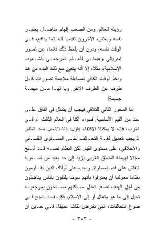 ‫ﺭﺅﻴﺘﻪ ﻟﻠﻌﺎﻟﻡ. ﻭﻤﻥ ﺍﻟﺼﻌﺏ ﺇﻓﻬﺎﻡ ﻤﻨﺎﻀـل ﻴﻌﺘﺒـﺭ‬
‫ﻨﻔﺴﻪ ﻭﻴﻌﺘﺒﺭﻩ ﺍﻵﺨﺭﻭﻥ ﺘﻘﺩﻤ ‪‬ﺎ ﺃﻨﻪ ﺇﻨﻤﺎ ﻴﺩﺍﻓﻊ، ﻓـﻲ‬
                     ‫ﻴ‬
‫ﺍﻟﻭﻗﺕ ﻨﻔﺴﻪ، ﻭﺩﻭﻥ ﺃﻥ ﻴﻠﺤﻅ ﺫﻟﻙ ﺩﺍﺌ ‪‬ﺎ، ﻋﻥ ﺘﺼﻭﺭ‬
          ‫ﻤ‬
‫ﺇﻤﺒﺭﻴﺎﻟﻲ ﻭﻫﻴﻤﻨـﻲ ﻟﻠﻌـﺎﻟﻡ ﺍﻟﻤﺭﺠﻌـﻲ ﻟﻠﺸـﻌﻭﺏ‬
‫ﺍﻹﺴﻼﻤﻴﺔ، ﻤﺜ ﹰ، ﺇﻻ ﺃﻨﻪ ﻴﺘﻌﻴﻥ ﻤﻊ ﺫﻟﻙ ﺍﻟﺒﺩﺀ ﻤﻥ ﻫﻨﺎ‬
                              ‫ﻼ ﹼ‬
‫ﻭﺃﺨﺫ ﺍﻟﻭﻗﺕ ﺍﻟﻜﺎﻓﻲ ﻟﻤﺴﺎﺀﻟﺔ ﻤﻼﺀﻤﺔ ﺘﺼﻭﺭﺍﺕ ﻜـل‬
‫ﻁﺭﻑ ﻋﻥ ﺍﻟﻁﺭﻑ ﺍﻵﺨﺭ. ﻭﻴﺎ ﻟﻬـﺎ ﻤـﻥ ﻤﻬﻤـﺔ‬
                                        ‫ﺠﺴﻴﻤﺔ!‬
‫ﺃ ‪‬ﺎ ﺍﻟﻤﺤﻭﺭ ﺍﻟﺜﺎﻨﻲ ﻟﻠﺘﻼﻗﻲ ﻓﻴﺠﺏ ﺃﻥ ﻴﺘﻤﺜل ﻓﻲ ﺍﺘﻔﺎﻕ ﻋﻠـﻰ‬
                                                  ‫ﻤ‬
‫ﻋﺩﺩ ﻤﻥ ﺍﻟﻘﻴﻡ ﺍﻷﺴﺎﺴﻴﺔ. ﻓﺴﻭﺍﺀ ﺃﻜﻨﺎ ﻓﻲ ﺍﻟﻌﺎﻟﻡ ﺍﻟﺜﺎﻟﺙ ﺃﻡ ﻓـﻲ‬
‫ﺍﻟﻐﺭﺏ، ﻓﺈﻨﻪ ﻻ ﻴﻤﻜﻨﻨﺎ ﺍﻻﻜﺘﻔﺎﺀ ﺒﻘﻭل: ﺇﻨﻨﺎ ﻨﻨﺎﻀل ﻀﺩ ﺍﻟﻅﻠﻡ.‬
‫ﺇﺫ ﻴﺠﺏ ﺘﻌﻤﻴﻕ ﻟﻐـﺔ ﺍﻟﺘﺤـﺎﻟﻑ ﻋﻠـﻰ ﺍﻟﻤﺴـﺘﻭﻯ ﺍﻟﻔﻠﺴـﻔﻲ‬
‫ﻭﺍﻷﺨﻼﻗﻲ، ﻋﻠﻰ ﻤﺴﺘﻭﻯ ﺍﻟﻘﻴﻡ. ﻟﻜﻥ ﺍﻟﻨﻅﺎﻡ ﻨﻔﺴـﻪ ﻗـﺩ ﺃﻨـﺘﺞ‬
‫ﻤﺠﺎﻻ ﻟﻬﻴﻤﻨﺔ ﺍﻟﻤﻨﻁﻕ ﺍﻟﻐﺭﺒﻲ ﻴﺯﻴﺩ ﺇﻟﻰ ﺤﺩ ﺒﻌﻴﺩ ﻤﻥ ﺼـﻌﻭﺒﺔ‬
                                                ‫ﹰ‬
‫ﺍﻟﻨﻘﺎﺵ ﻋﻠﻰ ﻗﺩﻡ ﺍﻟﻤﺴﺎﻭﺍﺓ. ﻭﻴﺠﺏ ﻋﻠﻰ ﺃﻭﻟﺌﻙ ﺍﻟﺫﻴﻥ ﻴﻘـﺎﻭﻤﻭﻥ‬
‫ﻨﻅﺎ ‪‬ﺎ ﻤﻌﻭﻟ ‪‬ﺎ ﺃﻥ ﻴﻌﺘﺭﻓﻭﺍ ﺒﺄﻨﻬﻡ ﺴﻭﻑ ﻴﻠﺘﻘﻭﻥ ﺒﺄﻨﺎﺱ ﻴﻨﺎﻀﻠﻭﻥ‬
                                           ‫ﻤ‬       ‫ﻤ‬
‫ﻤﻥ ﺃﺠل ﺍﻟﻬﺩﻑ ﻨﻔﺴﻪ: ﺍﻟﻌﺩل -، ﻟﻜﻨﻬﻡ ﻤﺴـﻠﺤﻭﻥ ﺒﻤﺭﺠﻌﻴـﺔ‬
‫ﺘﺤﻴل ﺇﻟﻰ ﻤﺎ ﻫﻭ ﻤﺘﻌﺎل ﺃﻭ ﺇﻟﻰ ﺍﻹﺴﻼﻡ، ﻓﻜﻴـﻑ ﻨـﻨﺠﺢ ﻓـﻲ‬
‫ﺼﻭﻍ ﺍﻟﺘﺤﺎﻟﻔﺎﺕ، ﺍﻟﺘﻲ ﺘﻔﺘﺭﺽ ﻨﻘﺎ ﹰﺎ ﻋﻤﻴ ﹰﺎ، ﻓـﻲ ﺤـﻴﻥ ﺃﻥ‬
              ‫ﻘ‬      ‫ﺸ‬

                       ‫- ٣٠٣ -‬
 