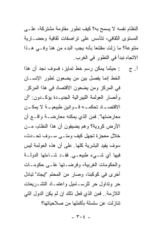 ‫ﺍﻟﻨﻅﺎﻡ ﻨﻔﺴﻪ ﻻ ﻴﺴﻤﺢ ﺒﻪ؟ ﻜﻴﻑ ﻨﻁ ‪‬ﺭ ﻤﻘﺎﻭﻤﺔ ﻤﺸﺘﺭﻜﺔ، ﻋﻠـﻰ‬
                     ‫ﻭ‬
‫ﺍﻟﻤﺴﺘﻭﻯ ﺍﻟﺜﻘﺎﻓﻲ، ﺘﺘﺄﺴﺱ ﻋﻠﻰ ﺘﺭﺍﺼﻔﺎﺕ ﺜﻘﺎﻓﻴﺔ ﻭﺤﻀـﺎﺭﻴﺔ‬
‫ﻤﺘﻨﻭﻋﺔ؟ ﻤﺎ ﺯﻟﺕ ﻤﻘﺘﻨﻌﺎ ﺒﺄﻨﻪ ﻴﺠﺏ ﺍﻟﺒﺩﺀ ﻤﻥ ﻫﻨﺎ ﻭﻓـﻲ ﻫـﺫﺍ‬
                                 ‫‪‬‬     ‫ﹸ‬
                        ‫ﺍﻻﺘﺠﺎﻩ ﻨﺒﺩﺃ ﻓﻲ ﺍﻟﺘﻁﻭﺭ ﻓﻲ ﺍﻟﻐﺭﺏ.‬
‫: ﺤﻴﺜﻤﺎ ﻴﻤﻜﻥ ﺭﺴﻡ ﺨﻁ ﺘﻤﺎﻴﺯ، ﻓﺴﻭﻑ ﻨﺠﺩ ﺃﻥ ﻫﺫﺍ‬        ‫ﺁ. ﺝ‬
‫ﺍﻟﺨﻁ ﺇﻨﻤﺎ ﻴﻔﺼل ﺒﻴﻥ ﻤﻥ ﻴﻀﻌﻭﻥ ﺘﻁﻭﺭ ﺍﻹﻨﺴـﺎﻥ‬
‫ﻓﻲ ﺍﻟﻤﺭﻜﺯ ﻭﻤﻥ ﻴﻀﻌﻭﻥ ﺍﻻﻗﺘﺼﺎﺩ ﻓﻲ ﻫﺫﺍ ﺍﻟﻤﺭﻜﺯ.‬
‫ﻭﺃﻨﺼﺎﺭ ﺍﻟﻌﻭﻟﻤﺔ ﺍﻟﻠﻴﺒﺭﺍﻟﻴﺔ ﺍﻟﺠﺩﻴـﺩﺓ ﻴﺅﻜـﺩﻭﻥ: "ﺃﻥ‬
‫ـﻥ‬
 ‫ـﺔ ﻻ ﻴﻤﻜـ‬
         ‫ـﺎﺩ ﺘﺤ ـﻪ ـﻭﺍﻨﻴﻥ ﻁﺒﻴﻌﻴـ‬
                     ‫ﻜﻤـ ﻗـ‬    ‫ﺍﻻﻗﺘﺼـ‬
‫ﻤﻌﺎﺭﻀﺘﻬﺎ". ﻓﻤﻥ ﺍﻟﺫﻱ ﻴﻤﻜﻨﻪ ﻤﻌﺎﺭﻀـﺔ ﻭﺍﻗـﻊ ﺃﻥ‬
‫ﺍﻷﺭﺽ ﻜﺭﻭﻴﺔ؟ ﻭﻫﻡ ﻴﻀﻴﻔﻭﻥ ﺃﻥ ﻫﺫﺍ ﺍﻟﻨﻅﺎﻡ، ﻤـﻥ‬
‫ﺨﻼل ﻤﻌﺠﺯﺓ ﺘﺠﻬل ﻜﻴﻑ ﻭﻤﺘـﻰ ﺴـﻭﻑ ﺘﺤـﺩﺙ،‬
‫ﺴﻭﻑ ﻴﻔﻴﺩ ﺍﻟﺒﺸﺭﻴﺔ ﻜﻠﻬﺎ. ﻋﻠﻰ ﺃﻥ ﻫﺫﻩ ﺍﻟﻌﻭﻟﻤﺔ ﻟﻴﺱ‬
‫ﻓﻴﻬﺎ ﺃﻱ ﺸـﻲﺀ ﻁﺒﻴﻌـﻲ. ﻓﻘـﺩ ﺸـﺎﺀﺘﻬﺎ ﺍﻟﺩﻭﻟـﺔ‬
‫ﻭﺍﻟﺤﻜﻭﻤﺎﺕ ﺍﻟﻐﺭﺒﻴﺔ، ﻭﻓﺭﻀـﺘﻬﺎ ﻋﻠـﻰ ﺤﻜﻭﻤـﺎﺕ‬
‫ﺃﺨﺭﻯ ﻓﻲ ﻜﻭﻜﺒﻨﺎ، ﻭﺼﺎﺭ ﻤﻥ ﺍﻟﻤﺤﺘﻡ "ﺇﻴﺠﺎﺩ" ﺘﺒﺎﺩل‬
‫ﺤﺭ ﻭﺘﺩﺍﻭل ﺤﺭ ﻟﻠﺭﺴـﺎﻤﻴل ﻭﺍﻋﺘﻤـﺎﺩ ﺍﻟﺘﺸـﺭﻴﻌﺎﺕ‬
‫ﺍﻟﻼﺯﻤﺔ.. ﻓﻤﻥ ﺍﻟﺫﻱ ﻓﻌل ﺫﻟﻙ ﺇﻥ ﻟﻡ ﻴﻜﻥ ﺍﻟﺩﻭل ﺍﻟﺘﻲ‬
        ‫ﺘﻨﺎﺯﻟﺕ ﻋﻥ ﺴﻠﺴﻠﺔ ﺒﺄﻜﻤﻠﻬﺎ ﻤﻥ ﺼﻼﺤﻴﺎﺘﻬﺎ؟‬

                       ‫- ٤٠٣ -‬
 