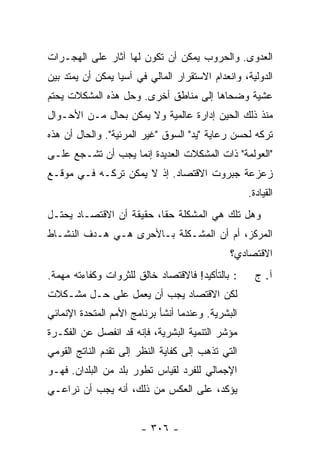 ‫ﺍﻟﻌﺩﻭﻯ. ﻭﺍﻟﺤﺭﻭﺏ ﻴﻤﻜﻥ ﺃﻥ ﺘﻜﻭﻥ ﻟﻬﺎ ﺁﺜﺎﺭ ﻋﻠﻰ ﺍﻟﻬﺠـﺭﺍﺕ‬
‫ﺍﻟﺩﻭﻟﻴﺔ، ﻭﺍﻨﻌﺩﺍﻡ ﺍﻻﺴﺘﻘﺭﺍﺭ ﺍﻟﻤﺎﻟﻲ ﻓﻲ ﺁﺴﻴﺎ ﻴﻤﻜﻥ ﺃﻥ ﻴﻤﺘﺩ ﺒﻴﻥ‬
‫ﻋﺸﻴﺔ ﻭﻀﺤﺎﻫﺎ ﺇﻟﻰ ﻤﻨﺎﻁﻕ ﺃﺨﺭﻯ. ﻭﺤل ﻫﺫﻩ ﺍﻟﻤﺸﻜﻼﺕ ﻴﺤﺘﻡ‬
‫ﻤﻨﺫ ﺫﻟﻙ ﺍﻟﺤﻴﻥ ﺇﺩﺍﺭﺓ ﻋﺎﻟﻤﻴﺔ ﻭﻻ ﻴﻤﻜﻥ ﺒﺤﺎل ﻤـﻥ ﺍﻷﺤـﻭﺍل‬
‫ﺘﺭﻜﻪ ﻟﺤﺴﻥ ﺭﻋﺎﻴﺔ "ﻴﺩ" ﺍﻟﺴﻭﻕ "ﻏﻴﺭ ﺍﻟﻤﺭﺌﻴﺔ". ﻭﺍﻟﺤﺎل ﺃﻥ ﻫﺫﻩ‬
‫"ﺍﻟﻌﻭﻟﻤﺔ" ﺫﺍﺕ ﺍﻟﻤﺸﻜﻼﺕ ﺍﻟﻌﺩﻴﺩﺓ ﺇﻨﻤﺎ ﻴﺠﺏ ﺃﻥ ﺘﺸـﺠﻊ ﻋﻠـﻰ‬
‫ﺯﻋﺯﻋﺔ ﺠﺒﺭﻭﺕ ﺍﻻﻗﺘﺼﺎﺩ. ﺇﺫ ﻻ ﻴﻤﻜﻥ ﺘﺭﻜـﻪ ﻓـﻲ ﻤﻭﻗـﻊ‬
                                                   ‫ﺍﻟﻘﻴﺎﺩﺓ.‬
‫ﻭﻫل ﺘﻠﻙ ﻫﻲ ﺍﻟﻤﺸﻜﻠﺔ ﺤ ﹰﺎ، ﺤﻘﻴﻘﺔ ﺃﻥ ﺍﻻﻗﺘﺼـﺎﺩ ﻴﺤﺘـل‬
                          ‫ﻘ‬
‫ﺍﻟﻤﺭﻜﺯ، ﺃﻡ ﺃﻥ ﺍﻟﻤﺸـﻜﻠﺔ ﺒـﺎﻷﺤﺭﻯ ﻫـﻲ ﻫـﺩﻑ ﺍﻟﻨﺸـﺎﻁ‬
                                              ‫ﺍﻻﻗﺘﺼﺎﺩﻱ؟‬
‫: ﺒﺎﻟﺘﺄﻜﻴﺩ! ﻓﺎﻻﻗﺘﺼﺎﺩ ﺨﺎﻟﻕ ﻟﻠﺜﺭﻭﺍﺕ ﻭﻜﻔﺎﺀﺘﻪ ﻤﻬﻤﺔ.‬      ‫ﺁ. ﺝ‬
‫ﻟﻜﻥ ﺍﻻﻗﺘﺼﺎﺩ ﻴﺠﺏ ﺃﻥ ﻴﻌﻤل ﻋﻠﻰ ﺤـل ﻤﺸـﻜﻼﺕ‬
‫ﺍﻟﺒﺸﺭﻴﺔ. ﻭﻋﻨﺩﻤﺎ ﺃﻨﺸﺄ ﺒﺭﻨﺎﻤﺞ ﺍﻷﻤﻡ ﺍﻟﻤﺘﺤﺩﺓ ﺍﻹﻨﻤﺎﺌﻲ‬
‫ﻤﺅﺸﺭ ﺍﻟﺘﻨﻤﻴﺔ ﺍﻟﺒﺸﺭﻴﺔ، ﻓﺈﻨﻪ ﻗﺩ ﺍﻨﻔﺼل ﻋﻥ ﺍﻟﻔﻜـﺭﺓ‬
‫ﺍﻟﺘﻲ ﺘﺫﻫﺏ ﺇﻟﻰ ﻜﻔﺎﻴﺔ ﺍﻟﻨﻅﺭ ﺇﻟﻰ ﺘﻘﺩﻡ ﺍﻟﻨﺎﺘﺞ ﺍﻟﻘﻭﻤﻲ‬
‫ﺍﻹﺠﻤﺎﻟﻲ ﻟﻠﻔﺭﺩ ﻟﻘﻴﺎﺱ ﺘﻁﻭﺭ ﺒﻠﺩ ﻤﻥ ﺍﻟﺒﻠﺩﺍﻥ. ﻓﻬـﻭ‬
‫ﻴﺅﻜﺩ، ﻋﻠﻰ ﺍﻟﻌﻜﺱ ﻤﻥ ﺫﻟﻙ، ﺃﻨﻪ ﻴﺠﺏ ﺃﻥ ﻨﺭﺍﻋـﻲ‬


                       ‫- ٦٠٣ -‬
 