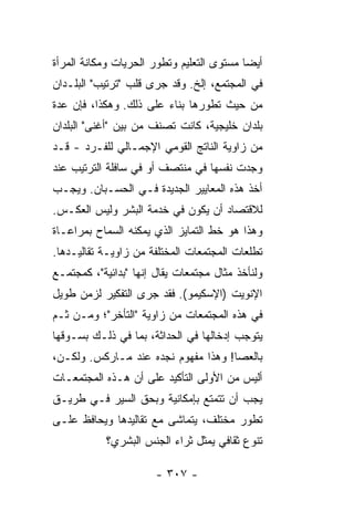 ‫ﺃﻴ ‪‬ﺎ ﻤﺴﺘﻭﻯ ﺍﻟﺘﻌﻠﻴﻡ ﻭﺘﻁﻭﺭ ﺍﻟﺤﺭﻴﺎﺕ ﻭﻤﻜﺎﻨﺔ ﺍﻟﻤﺭﺃﺓ‬
                                           ‫ﻀ‬
‫ﻓﻲ ﺍﻟﻤﺠﺘﻤﻊ، ﺇﻟﺦ. ﻭﻗﺩ ﺠﺭﻯ ﻗﻠﺏ "ﺘﺭﺘﻴﺏ" ﺍﻟﺒﻠـﺩﺍﻥ‬
‫ﻤﻥ ﺤﻴﺙ ﺘﻁﻭﺭﻫﺎ ﺒﻨﺎﺀ ﻋﻠﻰ ﺫﻟﻙ. ﻭﻫﻜﺫﺍ، ﻓﺈﻥ ﻋﺩﺓ‬
                        ‫‪‬‬
‫ﺒﻠﺩﺍﻥ ﺨﻠﻴﺠﻴﺔ، ﻜﺎﻨﺕ ﺘﺼﻨﻑ ﻤﻥ ﺒﻴﻥ "ﺃﻏﻨﻰ" ﺍﻟﺒﻠﺩﺍﻥ‬
‫ﻤﻥ ﺯﺍﻭﻴﺔ ﺍﻟﻨﺎﺘﺞ ﺍﻟﻘﻭﻤﻲ ﺍﻹﺠﻤـﺎﻟﻲ ﻟﻠﻔـﺭﺩ - ﻗـﺩ‬
‫ﻭﺠﺩﺕ ﻨﻔﺴﻬﺎ ﻓﻲ ﻤﻨﺘﺼﻑ ﺃﻭ ﻓﻲ ﺴﺎﻓﻠﺔ ﺍﻟﺘﺭﺘﻴﺏ ﻋﻨﺩ‬
‫ﺃﺨﺫ ﻫﺫﻩ ﺍﻟﻤﻌﺎﻴﻴﺭ ﺍﻟﺠﺩﻴﺩﺓ ﻓـﻲ ﺍﻟﺤﺴـﺒﺎﻥ. ﻭﻴﺠـﺏ‬
‫ﻟﻼﻗﺘﺼﺎﺩ ﺃﻥ ﻴﻜﻭﻥ ﻓﻲ ﺨﺩﻤﺔ ﺍﻟﺒﺸﺭ ﻭﻟﻴﺱ ﺍﻟﻌﻜـﺱ.‬
‫ﻭﻫﺫﺍ ﻫﻭ ﺨﻁ ﺍﻟﺘﻤﺎﻴﺯ ﺍﻟﺫﻱ ﻴﻤﻜﻨﻪ ﺍﻟﺴﻤﺎﺡ ﺒﻤﺭﺍﻋـﺎﺓ‬
‫ﺘﻁﻠﻌﺎﺕ ﺍﻟﻤﺠﺘﻤﻌﺎﺕ ﺍﻟﻤﺨﺘﻠﻔﺔ ﻤﻥ ﺯﺍﻭﻴـﺔ ﺘﻘﺎﻟﻴـﺩﻫﺎ.‬
‫ﻭﻟﻨﺄﺨﺫ ﻤﺜﺎل ﻤﺠﺘﻤﻌﺎﺕ ﻴﻘﺎل ﺇﻨﻬﺎ "ﺒﺩﺍﺌﻴﺔ"، ﻜﻤﺠﺘﻤـﻊ‬
‫ﺍﻹﻨﻭﻴﺕ )ﺍﻹﺴﻜﻴﻤﻭ(. ﻓﻘﺩ ﺠﺭﻯ ﺍﻟﺘﻔﻜﻴﺭ ﻟﺯﻤﻥ ﻁﻭﻴل‬
‫ﻓﻲ ﻫﺫﻩ ﺍﻟﻤﺠﺘﻤﻌﺎﺕ ﻤﻥ ﺯﺍﻭﻴﺔ "ﺍﻟﺘﺄﺨﺭ"؛ ﻭﻤـﻥ ﺜـﻡ‬
‫ﻴﺘﻭﺠﺏ ﺇﺩﺨﺎﻟﻬﺎ ﻓﻲ ﺍﻟﺤﺩﺍﺜﺔ، ﺒﻤﺎ ﻓﻲ ﺫﻟـﻙ ﺒﺴـﻭﻗﻬﺎ‬
‫ﺒﺎﻟﻌﺼﺎ! ﻭﻫﺫﺍ ﻤﻔﻬﻭﻡ ﻨﺠﺩﻩ ﻋﻨﺩ ﻤـﺎﺭﻜﺱ. ﻭﻟﻜـﻥ،‬
‫ﺃﻟﻴﺱ ﻤﻥ ﺍﻷﻭﻟﻰ ﺍﻟﺘﺄﻜﻴﺩ ﻋﻠﻰ ﺃﻥ ﻫـﺫﻩ ﺍﻟﻤﺠﺘﻤﻌـﺎﺕ‬
‫ﻴﺠﺏ ﺃﻥ ﺘﺘﻤﺘﻊ ﺒﺈﻤﻜﺎﻨﻴﺔ ﻭﺒﺤﻕ ﺍﻟﺴﻴﺭ ﻓـﻲ ﻁﺭﻴـﻕ‬
‫ﺘﻁﻭﺭ ﻤﺨﺘﻠﻑ، ﻴﺘﻤﺎﺸﻰ ﻤﻊ ﺘﻘﺎﻟﻴﺩﻫﺎ ﻭﻴﺤﺎﻓﻅ ﻋﻠـﻰ‬
            ‫ﺘﻨﻭﻉ ﺜﻘﺎﻓﻲ ﻴﻤﺜل ﺜﺭﺍﺀ ﺍﻟﺠﻨﺱ ﺍﻟﺒﺸﺭﻱ؟‬

                       ‫- ٧٠٣ -‬
 