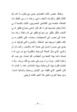 ‫ﻭﻫﻨﺎﻙ ﻋﻨﺼﺭ ﺜﺎﻟﺙ: ﻓﺘﻀﺎﻤﻥ ﺠﺩﻱ ﻤﻊ ﻤﻘﺎﻭﻤـﺔ ﺍﻟﻌـﺎﻟﻡ‬
‫ﺍﻟﺜﺎﻟﺙ ﻟﻠﻔﻘﺭ ﻭﺍﻟﺘﺯﺍﻤﻪ ﺍﻻﺠﺘﻤـﺎﻋﻲ، ﻭﻋﻤﻠـﻪ ﺒـﻴﻥ ﺍﻟﻁﺒﻘـﺎﺕ‬
‫ﺍﻟﻌﺎﻤﻠﺔ، ﺨﺎﺼﺔ ﺒﻴﻥ ﺍﻟﻔﻼﺤﻴﻥ ﺍﻟﻤﺼﺭﻴﻴﻥ، ﻜﺎﻨﺕ ﺒﺎﻟﻨﺴﺒﺔ ﻟـﻲ‬
‫ﺃﻤﺎﻨﺔ ﻴﻤﻜﻥ ﺘﺤﺴﺴﻬﺎ ﻓﻭ ‪‬ﺍ، ﻟﻘﺩ ﻜﺎﻥ ﺃﻤﺎﻤﻲ ﻨﻤﻭﺫﺝ ﺘﻔﻜﻴﺭ ﻓـﻲ‬
                                ‫ﺭ‬
‫ﺍﻟﺸﻌﺏ ﺒﺄﻜﺜﺭ ﺒﻜﺜﻴﺭ ﻤﻥ ﻨﻤﻭﺫﺝ ﺘﻔﻜﻴﺭ ﻓﻲ ﺍﻟﺴـﻠﻁﺔ. ﻭﻋﻨـﺩﻤﺎ‬
‫ﻋﺩﺕ ﺇﻟﻰ ﻤﺼﺭ، ﻓﻲ ﺍﻟﺴﺒﻌﻴﻨﻴﺎﺕ، ﻭﺠﺩﺕ، ﻋﻠﻰ ﺍﻟﻌﻜﺱ ﻤـﻥ‬
‫ﺫﻟﻙ، ﺘﻔﻜﻴ ‪‬ﺍ ﻤﻭﺠ ‪‬ﺎ ﻨﺤﻭ ﺍﻟﺴﻠﻁﺔ. ﻭﺍﻟﺼﻭﺭﺓ ﺍﻟﺘﻲ ﻜﻭﻨﺘﻬﺎ ﻋـﻥ‬
                                     ‫ﻬ‬      ‫ﺭ‬
‫ﺠﺩﻱ ﻫﻲ ﺼﻭﺭﺓ ﺇﻨﺴﺎﻥ ﻓﻲ ﺨﺩﻤﺔ ﺍﷲ ﻭﺍﻟﺸﻌﺏ. ﻭﺍﻟﺤـﺎل ﺃﻥ‬
‫ﻭﺍﻟﺩﻱ، ﺍﻟﺫﻱ ﻤ ﹼل ﺍﻟﺼﻠﺔ ﺍﻟﺭﻭﺤﻴﺔ ﻭﺍﻟﻔﻜﺭﻴﺔ ﻤﻊ ﺠـﺩﻱ، ﻗـﺩ‬
                                     ‫ﺜ‬
‫ﺘﻤﺴﻙ ﺩﺍﺌ ‪‬ﺎ ﺒﻬﺫﺍ ﺍﻟﻨﻤﻁ ﻤﻥ ﺍﻟﺨﻁﺎﺏ، ﻟﻘﺩ ﺘﺤﺩﺙ ﻋﻥ ﺤﺏ ﺍﷲ‬
                                         ‫ﻤ‬
‫ﻭﺃﺨﻭﺓ ﺍﻟﺒﺸﺭ: ﻴﻭ ‪‬ﺎ ﻭﺭﺍﺀ ﻴﻭﻡ ﻭﻓﻲ ﺠﻤﻴـﻊ ﺍﻟﻅـﺭﻭﻑ. ﻭﻗـﺩ‬
                                  ‫ﻤ‬
‫ﺘﻐﺫﻴﺕ ﻓﻜﺭ ‪‬ﺎ ﺒﻬﺫﻩ ﺍﻟﺭﻭﺤﺎﻨﻴﺔ ﻭﺒﻬﺫﻩ ﺍﻟﻤﺸﺎﻋﺭ: ﻓﻤﻨـﺫ ﺍﻟﺒﺩﺍﻴـﺔ،‬
                                               ‫ﻴ‬
‫ﻜﺎﻥ ﺍﻟﺘﻌﺒﻴﺭ ﺍﻟﺫﻱ ﺘﻠﻘﻴﺘﻪ ﻋﻥ ﺍﻹﻴﻤﺎﻥ ﺭﻭﺤﺎﻨ ‪‬ﺎ ﻭﺇﻨﺴﺎﻨ ‪‬ﺎ ﺃﺴﺎ ‪‬ﺎ.‬
  ‫ﺴ‬      ‫ﻴ‬         ‫ﻴ‬
             ‫ﻭﻤﻥ ﺠﻬﺔ ﺃﺨﺭﻯ، ﻓﻌﻠﻰ ﻫﺫﺍ ﺍﻟﻨﺤﻭ ﻜﺎﻨﺕ ﺘﺭﺒﻴﺘﻲ.‬




                         ‫- ٠٣ -‬
 