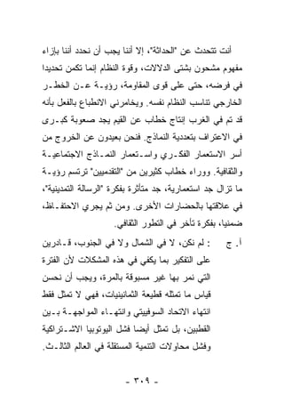 ‫ﺃﻨﺕ ﺘﺘﺤﺩﺙ ﻋﻥ "ﺍﻟﺤﺩﺍﺜﺔ"، ﺇﻻ ﺃﻨﻨﺎ ﻴﺠﺏ ﺃﻥ ﻨﺤﺩﺩ ﺃﻨﻨﺎ ﺒﺈﺯﺍﺀ‬
                            ‫ﹼ‬
‫ﻤﻔﻬﻭﻡ ﻤﺸﺤﻭﻥ ﺒﺸﺘﻰ ﺍﻟﺩﻻﻻﺕ، ﻭﻗﻭﺓ ﺍﻟﻨﻅﺎﻡ ﺇﻨﻤﺎ ﺘﻜﻤﻥ ﺘﺤﺩﻴ ‪‬ﺍ‬
 ‫ﺩ‬
‫ﻓﻲ ﻓﺭﻀﻪ، ﺤﺘﻰ ﻋﻠﻰ ﻗﻭﻯ ﺍﻟﻤﻘﺎﻭﻤﺔ، ﺭﺅﻴـﺔ ﻋـﻥ ﺍﻟﺨﻁـﺭ‬
‫ﺍﻟﺨﺎﺭﺠﻲ ﺘﻨﺎﺴﺏ ﺍﻟﻨﻅﺎﻡ ﻨﻔﺴﻪ. ﻭﻴﺨﺎﻤﺭﻨﻲ ﺍﻻﻨﻁﺒﺎﻉ ﺒﺎﻟﻔﻌل ﺒﺄﻨﻪ‬
‫ﻗﺩ ﺘﻡ ﻓﻲ ﺍﻟﻐﺭﺏ ﺇﻨﺘﺎﺝ ﺨﻁﺎﺏ ﻋﻥ ﺍﻟﻘﻴﻡ ﻴﺠﺩ ﺼﻌﻭﺒﺔ ﻜﺒـﺭﻯ‬
‫ﻓﻲ ﺍﻻﻋﺘﺭﺍﻑ ﺒﺘﻌﺩﺩﻴﺔ ﺍﻟﻨﻤﺎﺫﺝ. ﻓﻨﺤﻥ ﺒﻌﻴﺩﻭﻥ ﻋﻥ ﺍﻟﺨﺭﻭﺝ ﻤﻥ‬
‫ﺃﺴﺭ ﺍﻻﺴﺘﻌﻤﺎﺭ ﺍﻟﻔﻜـﺭﻱ ﻭﺍﺴـﺘﻌﻤﺎﺭ ﺍﻟﻨﻤـﺎﺫﺝ ﺍﻻﺠﺘﻤﺎﻋﻴـﺔ‬
‫ﻭﺍﻟﺜﻘﺎﻓﻴﺔ. ﻭﻭﺭﺍﺀ ﺨﻁﺎﺏ ﻜﺜﻴﺭﻴﻥ ﻤﻥ "ﺍﻟﺘﻘﺩﻤﻴﻴﻥ" ﺘﺭﺘﺴﻡ ﺭﺅﻴـﺔ‬
‫ﻤﺎ ﺘﺯﺍل ﺠﺩ ﺍﺴﺘﻌﻤﺎﺭﻴﺔ، ﺠﺩ ﻤﺘﺄﺜﺭﺓ ﺒﻔﻜﺭﺓ "ﺍﻟﺭﺴﺎﻟﺔ ﺍﻟﺘﻤﺩﻴﻨﻴﺔ"،‬
‫ﻓﻲ ﻋﻼﻗﺘﻬﺎ ﺒﺎﻟﺤﻀﺎﺭﺍﺕ ﺍﻷﺨﺭﻯ. ﻭﻤﻥ ﺜﻡ ﻴﺠﺭﻱ ﺍﻻﺤﺘﻔـﺎﻅ،‬
                    ‫ﻀﻤﻨ ‪‬ﺎ، ﺒﻔﻜﺭﺓ ﺘﺄﺨﺭ ﻓﻲ ﺍﻟﺘﻁﻭﺭ ﺍﻟﺜﻘﺎﻓﻲ.‬
                                                    ‫ﻴ‬
‫: ﻟﻡ ﻨﻜﻥ، ﻻ ﻓﻲ ﺍﻟﺸﻤﺎل ﻭﻻ ﻓﻲ ﺍﻟﺠﻨﻭﺏ، ﻗـﺎﺩﺭﻴﻥ‬          ‫ﺁ. ﺝ‬
‫ﻋﻠﻰ ﺍﻟﺘﻔﻜﻴﺭ ﺒﻤﺎ ﻴﻜﻔﻲ ﻓﻲ ﻫﺫﻩ ﺍﻟﻤﺸﻜﻼﺕ ﻷﻥ ﺍﻟﻔﺘﺭﺓ‬
‫ﺍﻟﺘﻲ ﻨﻤﺭ ﺒﻬﺎ ﻏﻴﺭ ﻤﺴﺒﻭﻗﺔ ﺒﺎﻟﻤﺭﺓ، ﻭﻴﺠﺏ ﺃﻥ ﻨﺤﺴﻥ‬
‫ﻗﻴﺎﺱ ﻤﺎ ﺘﻤﺜﻠﻪ ﻗﻁﻴﻌﺔ ﺍﻟﺜﻤﺎﻨﻴﻨﻴﺎﺕ، ﻓﻬﻲ ﻻ ﺘﻤﺜل ﻓﻘﻁ‬
‫ﺍﻨﺘﻬﺎﺀ ﺍﻻﺘﺤﺎﺩ ﺍﻟﺴﻭﻓﻴﻴﺘﻲ ﻭﺍﻨﺘﻬـﺎﺀ ﺍﻟﻤﻭﺍﺠﻬـﺔ ﺒـﻴﻥ‬
‫ﺍﻟﻘﻁﺒﻴﻥ، ﺒل ﺘﻤﺜل ﺃﻴ ‪‬ﺎ ﻓﺸل ﺍﻟﻴﻭﺘﻭﺒﻴﺎ ﺍﻻﺸـﺘﺭﺍﻜﻴﺔ‬
                          ‫ﻀ‬
‫ﻭﻓﺸل ﻤﺤﺎﻭﻻﺕ ﺍﻟﺘﻨﻤﻴﺔ ﺍﻟﻤﺴﺘﻘﻠﺔ ﻓﻲ ﺍﻟﻌﺎﻟﻡ ﺍﻟﺜﺎﻟـﺙ.‬


                        ‫- ٩٠٣ -‬
 