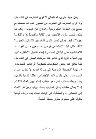 ‫ﻭﻤﻥ ﺠﻬﺔ ﺃﺨﺭﻯ، ﻟﻡ ﺘﺘﻤﻜﻥ ﻻ ﻗﻭﻯ ﺍﻟﻤﻘﺎﻭﻤﺔ ﻓﻲ ﺍﻟﺸـﻤﺎل‬
‫ﻭﻻ ﻗﻭﻯ ﺍﻟﻤﻘﺎﻭﻤﺔ ﻓﻲ ﺍﻟﺠﻨﻭﺏ ﻤﻥ ﺘﺼﻭﺭ ﺃﻨﻤـﺎﻁ ﻟﻠﻤﺠﺘﻤـﻊ‬
‫ﺘﺠﻤﻊ ﺒﻴﻥ ﺍﻟﺤﺩﺍﺜﺔ ﺍﻟﺘﻜﻨﻭﻟﻭﺠﻴﺔ ﻭﺍﻟﺩﻓﺎﻉ ﻋﻥ ﻗﻴﻤﻬـﺎ، ﻭﻜﻴـﻑ‬
‫ﻴﻤﻜﻥ ﺘﺠﻨﺏ ﻤﺄﺯﻕ ﺍﻻﺨﺘﻴﺎﺭ ﺒﻴﻥ "ﺜﻘﺎﻓﺔ ﻤﺎﻜﺩﻭﻨﺎﻟـﺩ" ﻭ"ﺜﻘﺎﻓـﺔ‬
‫ﺠﻬﺎﺩ"؟ ﻭﻜﻴﻑ ﻴﻤﻜﻥ ﺘﺠﻨﺏ ﺍﻟﺒﻭﻥ ﺍﻟﻘﺎﺌﻡ ﺒﻴﻥ ﺍﻟﺸﻤﺎل ﻭﺍﻟﺠﻨﻭﺏ؟‬
‫ﻟﻨﺄﺨﺫ ﻤﺜﺎل ﺍﻟﺒﻨﺩ ﺍﻻﺠﺘﻤﺎﻋﻲ ﻓﺭﺽ ﻋﺩﺩ ﻤﻌﻴﻥ ﻤـﻥ ﺍﻟﻘﻭﺍﻋـﺩ‬
‫ﺍﻻﺠﺘﻤﺎﻋﻴﺔ ﻋﻠﻰ ﺍﻟﺒﻠﺩﺍﻥ ﺍﻟﻤﺼ ‪‬ﺭﺓ )ﻋﺩﻡ ﺘﺸﻐﻴل ﺍﻷﻁﻔﺎل، ﺘﻘﻴﻴﺩ‬
                           ‫ﺩ‬
‫ﻴﻭﻡ ﺍﻟﻌﻤل، ﺇﻟﺦ( ﺍﻟﺫﻱ ﺘﺩﺍﻓﻊ ﻋﻨﻪ ﺤﺭﻜﺎﺕ ﺍﻟﻴﺴﺎﺭ ﻓﻲ ﺍﻟﺸـﻤﺎل‬
‫ﻜﻤﺎ ﺘﺩﺍﻓﻊ ﻋﻨﻪ ﺒﻌﺽ ﺍﻟﺤﻜﻭﻤﺎﺕ ﻜﺤﻜﻭﻤﺔ ﺍﻟﻭﻻﻴﺎﺕ ﺍﻟﻤﺘﺤـﺩﺓ.‬
‫ﺇﻥ ﺘﻬﻤﺔ "ﺍﻟﺤﻤﺎﺌﻴﺔ" ﺍﻟﻤﻭﺠﻬﺔ ﺇﻟﻰ ﻫـﺫﺍ ﺍﻟﺒﻨـﺩ ﻻ ﺘﺨﻠـﻭ ﻤـﻥ‬
‫ﺍﻟﻤﺒﺭﺭﺍﺕ. ﻭﺤﺘﻰ ﻴﻜﻭﻥ ﺍﻟﺒﻨﺩ ﺍﻻﺠﺘﻤﺎﻋﻲ ﻤﻁﻠ ‪‬ﺎ ﺘﻘﺩﻤ ‪‬ﺎ ﺒﺎﻟﻔﻌل،‬
         ‫ﻴ‬       ‫ﺒ‬
‫ﻴﺠﺏ ﺭﺒﻁﻪ ﺒﻤﻁﻠﺏ ﺁﺨﺭ، ﻫﻭ ﻤﻁﻠﺏ ﺇﻟﻐﺎﺀ ﺩﻴﻭﻥ ﺍﻟﻌﺎﻟﻡ ﺍﻟﺜﺎﻟﺙ.‬
‫ﺇﺫ ﻻ ﻴﻤﻜﻥ ﻤﻁﺎﻟﺒﺔ ﺒﻠﺩﺍﻥ ﺍﻟﺠﻨﻭﺏ ﺒﺴﺩﺍﺩ ﺩﻴﻭﻨﻬﺎ ﻭﻤﻥ ﺜﻡ ﺍﻻﺘﺠﺎﻩ‬
‫ﺇﻟﻰ ﺍﻟﺘﺼﺩﻴﺭ - ﻭﺍﻟﻤﻁﺎﻟﺒﺔ، ﻓﻲ ﺍﻟﻭﻗﺕ ﻨﻔﺴﻪ، ﺒﻤـﻨﺢ ﺸـﻐﻴﻠﺘﻬﺎ‬
     ‫ﱢ‬
                   ‫ﺤﻘﻭ ﹰﺎ ﻋﻠﻰ ﻤﺴﺘﻭﻯ ﺤﻘﻭﻕ ﺸﻐﻴﻠﺔ ﺍﻟﺸﻤﺎل.‬
                                                 ‫ﻗ‬




                       ‫- ١١٣ -‬
 