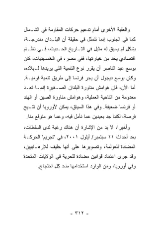 ‫ﻭﺍﻟﻌﻘﺒﺔ ﺍﻷﺨﺭﻯ ﺃﻤﺎﻡ ﺘﺩﻋﻴﻡ ﺤﺭﻜﺎﺕ ﺍﻟﻤﻘﺎﻭﻤﺔ ﻓﻲ ﺍﻟﺸـﻤﺎل‬
‫ﻜﻤﺎ ﻓﻲ ﺍﻟﺠﻨﻭﺏ ﺇﻨﻤﺎ ﺘﺘﻤﺜل ﻓﻲ ﺤﻘﻴﻘﺔ ﺃﻥ ﺍﻟﺒﻠـﺩﺍﻥ ﻤﻨﺩﺭﺠـﺔ،‬
‫ﺒﺸﻜل ﻟﻡ ﻴﺴﺒﻕ ﻟﻪ ﻤﺜﻴل ﻓﻲ ﺍﻟﺘـﺎﺭﻴﺦ ﺍﻟﺤـﺩﻴﺙ، ﻓـﻲ ﻨﻅـﺎﻡ‬
‫ﺍﻗﺘﺼﺎﺩﻱ ﻴﺤﺩ ﻤﻥ ﺨﻴﺎﺭﺘﻬﺎ، ﻓﻔﻲ ﻤﺼﺭ، ﻓﻲ ﺍﻟﺨﻤﺴﻴﻨﻴﺎﺕ، ﻜﺎﻥ‬
‫ﺒﻭﺴﻊ ﻋﺒﺩ ﺍﻟﻨﺎﺼﺭ ﺃﻥ ﻴﻘﺭﺭ ﻨﻭﻉ ﺍﻟﺘﻨﻤﻴﺔ ﺍﻟﺘﻲ ﻴﺭﻴﺩﻫﺎ ﻟـﺒﻼﺩﻩ،‬
‫ﻭﻜﺎﻥ ﺒﻭﺴﻊ ﺩﻴﺠﻭل ﺃﻥ ﻴﺠﺭ ﻓﺭﻨﺴﺎ ﺇﻟﻰ ﻁﺭﻴﻕ ﺘﻨﻤﻴﺔ ﻗﻭﻤﻴـﺔ.‬
‫ﺃ ‪‬ﺎ ﺍﻵﻥ، ﻓﺈﻥ ﻫﻭﺍﻤﺵ ﻤﻨﺎﻭﺭﺓ ﺍﻟﺒﻠﺩﺍﻥ ﺍﻟﺼـﻐﻴﺭﺓ ﺇﻨﻤـﺎ ﺘﻌـﺩ‬
                                                   ‫ﻤ‬
‫ﻤﻌﺩﻭﻤﺔ ﻤﻥ ﺍﻟﻨﺎﺤﻴﺔ ﺍﻟﻌﻤﻠﻴﺔ، ﻭﻫﻭﺍﻤﺵ ﻤﻨﺎﻭﺭﺓ ﺍﻟﺼﻴﻥ ﺃﻭ ﺍﻟﻬﻨﺩ‬
‫ﺃﻭ ﻓﺭﻨﺴﺎ ﻀﻌﻴﻔﺔ. ﻭﻓﻲ ﻫﺫﺍ ﺍﻟﺴﻴﺎﻕ، ﻴﻤﻜﻥ ﻷﻭﺭﻭﺒﺎ ﺃﻥ ﺘﺘـﻴﺢ‬
 ‫ﻓﺭﺼﺔ، ﻟﻜﻨﻨﺎ ﺠﺩ ﺒﻌﻴﺩﻴﻥ ﻋﻤﺎ ﻨﺄﻤل ﻓﻴﻪ، ﻭﻋﻤﺎ ﻫﻭ ﻤﺘﻭﻗﻊ ﻤ ﹼﺎ.‬
   ‫ﻨ‬
‫ﻭﺃﺨﻴ ‪‬ﺍ، ﻻ ﺒﺩ ﻤﻥ ﺍﻹﺸﺎﺭﺓ ﺃﻥ ﻫﻨﺎﻙ ﺭﻏﺒﺔ ﻟﺩﻯ ﺍﻟﺴﻠﻁﺎﺕ،‬
                                           ‫ﺭ‬
‫ﺒﻌﺩ ﺃﺤﺩﺍﺙ ١١ ﺴﺒﺘﻤﺒﺭ/ ﺃﻴﻠﻭل ١٠٠٢، ﻓﻲ "ﺘﺠﺭﻴﻡ" ﺍﻟﺤﺭﻜـﺔ‬
‫ﺍﻟﻤﻀﺎﺩﺓ ﻟﻠﻌﻭﻟﻤﺔ، ﻭﺘﺼﻭﻴﺭﻫﺎ ﻋﻠﻰ ﺃﻨﻬﺎ ﺤﻠﻴﻑ ﻟﻺﺭﻫـﺎﺒﻴﻴﻥ،‬
‫ﻭﻗﺩ ﺠﺭﻯ ﺍﻋﺘﻤﺎﺩ ﻗﻭﺍﻨﻴﻥ ﻤﻀﺎﺩﺓ ﻟﻠﺤﺭﻴﺔ ﻓﻲ ﺍﻟﻭﻻﻴﺎﺕ ﺍﻟﻤﺘﺤﺩﺓ‬
      ‫ﻭﻓﻲ ﺃﻭﺭﻭﺒﺎ، ﻭﻤﻥ ﺍﻟﻭﺍﺭﺩ ﺍﺴﺘﺨﺩﺍﻤﻬﺎ ﻀﺩ ﻜل ﺍﺤﺘﺠﺎﺝ.‬




                       ‫- ٢١٣ -‬
 