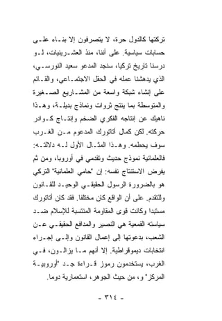 ‫ﺘﺭﻜﺘﻬﺎ ﻜﺎﻟﺩﻭل ﺤﺭﺓ، ﻻ ﻴﺘﺼﺭﻓﻭﻥ ﺇﻻ ﺒﻨـﺎﺀ ﻋﻠـﻰ‬
           ‫ﹼ‬
‫ﺤﺴﺎﺒﺎﺕ ﺴﻴﺎﺴﻴﺔ. ﻋﻠﻰ ﺃﻨﻨﺎ، ﻤﻨﺫ ﺍﻟﻌﺸـﺭﻴﻨﻴﺎﺕ، ﻟـﻭ‬
‫ﺩﺭﺴﻨﺎ ﺘﺎﺭﻴﺦ ﺘﺭﻜﻴﺎ، ﺴﻨﺠﺩ ﺍﻟﻤﺩﻋﻭ ﺴﻌﻴﺩ ﺍﻟﻨﻭﺭﺴـﻲ،‬
‫ﺍﻟﺫﻱ ﻴﺩﻫﺸﻨﺎ ﻋﻤﻠﻪ ﻓﻲ ﺍﻟﺤﻘل ﺍﻻﺠﺘﻤـﺎﻋﻲ، ﻭﺍﻟﻘـﺎﺌﻡ‬
‫ﻋﻠﻰ ﺇﻨﺸﺎﺀ ﺸﺒﻜﺔ ﻭﺍﺴﻌﺔ ﻤﻥ ﺍﻟﻤﺸـﺎﺭﻴﻊ ﺍﻟﺼـﻐﻴﺭﺓ‬
‫ﻭﺍﻟﻤﺘﻭﺴﻁﺔ ﺒﻤﺎ ﻴﻨﺘﺞ ﺜﺭﻭﺍﺕ ﻭﻨﻤﺎﺫﺝ ﺒﺩﻴﻠـﺔ، ﻭﻫـﺫﺍ‬
‫ﻨﺎﻫﻴﻙ ﻋﻥ ﺇﻨﺘﺎﺠﻪ ﺍﻟﻔﻜﺭﻱ ﺍﻟﻀﺨﻡ ﻭﺇﻨﺘـﺎﺝ ﻜـﻭﺍﺩﺭ‬
‫ﺤﺭﻜﺘﻪ. ﻟﻜﻥ ﻜﻤﺎل ﺃﺘﺎﺘﻭﺭﻙ ﺍﻟﻤﺩﻋﻭﻡ ﻤـﻥ ﺍﻟﻐـﺭﺏ‬
‫ﺴﻭﻑ ﻴﺤﻁﻤﻪ. ﻭﻫـﺫﺍ ﺍﻟﻤﺜـﺎل ﺍﻷﻭل ﻟـﻪ ﺩﻻﻟﺘـﻪ:‬
‫ﻓﺎﻟﻌﻠﻤﺎﻨﻴﺔ ﻨﻤﻭﺫﺝ ﺤﺩﻴﺙ ﻭﺘﻘﺩﻤﻲ ﻓﻲ ﺃﻭﺭﻭﺒﺎ، ﻭﻤﻥ ﺜﻡ‬
‫ﻴﻔﺭﺽ ﺍﻻﺴﺘﻨﺘﺎﺝ ﻨﻔﺴﻪ: ﺇﻥ "ﺤﺎﻤﻲ ﺍﻟﻌﻠﻤﺎﻨﻴﺔ" ﺍﻟﺘﺭﻜﻲ‬
‫ﻫﻭ ﺒﺎﻟﻀﺭﻭﺭﺓ ﺍﻟﺭﺴﻭل ﺍﻟﺤﻘﻴﻘـﻲ ﺍﻟﻭﺤﻴـﺩ ﻟﻠﻘـﺎﻨﻭﻥ‬
‫ﻭﻟﻠﺘﻘﺩﻡ. ﻋﻠﻰ ﺃﻥ ﺍﻟﻭﺍﻗﻊ ﻜﺎﻥ ﻤﺨﺘﻠ ﹰﺎ. ﻓﻘﺩ ﻜﺎﻥ ﺃﺘﺎﺘﻭﺭﻙ‬
                  ‫ﻔ‬
‫ﻤﺴﺘﺒ ‪‬ﺍ ﻭﻜﺎﻨﺕ ﻗﻭﻯ ﺍﻟﻤﻘﺎﻭﻤﺔ ﺍﻟﻤﻨﺘﺴﺒﺔ ﻟﻺﺴﻼﻡ ﻀـﺩ‬
                                       ‫ﺩ‬
‫ﺴﻴﺎﺴﺘﻪ ﺍﻟﻘﻤﻌﻴﺔ ﻫﻲ ﺍﻟﻨﺼﻴﺭ ﻭﺍﻟﻤﺩﺍﻓﻊ ﺍﻟﺤﻘﻴﻘـﻲ ﻋـﻥ‬
‫ﺍﻟﺸﻌﺏ، ﺒﺩﻋﻭﺘﻬﺎ ﺇﻟﻰ ﺇﻋﻤﺎل ﺍﻟﻘﺎﻨﻭﻥ ﻭﺇﻟـﻰ ﺇﺠـﺭﺍﺀ‬
‫ﺍﻨﺘﺨﺎﺒﺎﺕ ﺩﻴﻤﻭﻗﺭﺍﻁﻴﺔ. ﺇﻻ ﺃﻨﻬﻡ ﻤـﺎ ﻴﺯﺍﻟـﻭﻥ، ﻓـﻲ‬
                      ‫ﹼ‬
‫ﺍﻟﻐﺭﺏ، ﻴﺴﺘﺨﺩﻤﻭﻥ ﺭﻤﻭﺯ ﻗـﺭﺍﺀﺓ ﺠـﺩ "ﺃﻭﺭﻭﺒﻴـﺔ‬
     ‫ﺍﻟﻤﺭﻜﺯ" ﻭ، ﻤﻥ ﺤﻴﺙ ﺍﻟﺠﻭﻫﺭ، ﺍﺴﺘﻌﻤﺎﺭﻴﺔ ﺩﻭ ‪‬ﺎ.‬
       ‫ﻤ‬

                         ‫- ٤١٣ -‬
 