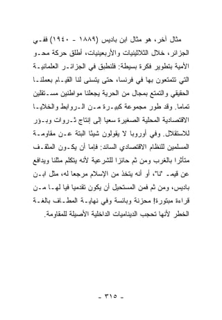 ‫ﻤﺜﺎل ﺁﺨﺭ، ﻫﻭ ﻤﺜﺎل ﺍﺒﻥ ﺒﺎﺩﻴﺱ )٩٨٨١ - ٠٤٩١( ﻓﻔـﻲ‬
‫ﺍﻟﺠﺯﺍﺌﺭ، ﺨﻼل ﺍﻟﺜﻼﺜﻴﻨﻴﺎﺕ ﻭﺍﻷﺭﺒﻌﻴﻨﻴﺎﺕ، ﺃﻁﻠﻕ ﺤﺭﻜﺔ ﻤﺤـﻭ‬
‫ﺍﻷﻤﻴﺔ ﺒﺘﻁﻭﻴﺭ ﻓﻜﺭﺓ ﺒﺴﻴﻁﺔ: ﻓﻠﻨﻁﺒﻕ ﻓﻲ ﺍﻟﺠﺯﺍﺌـﺭ ﺍﻟﻌﻠﻤﺎﻨﻴـﺔ‬
‫ﺍﻟﺘﻲ ﺘﺘﻤﺘﻌﻭﻥ ﺒﻬﺎ ﻓﻲ ﻓﺭﻨﺴﺎ، ﺤﺘﻰ ﻴﺘﺴﻨﻰ ﻟﻨﺎ ﺍﻟﻘﻴـﺎﻡ ﺒﻌﻤﻠﻨـﺎ‬
‫ﺍﻟﺤﻘﻴﻘﻲ ﻭﺍﻟﺘﻤﺘﻊ ﺒﻤﺠﺎل ﻤﻥ ﺍﻟﺤﺭﻴﺔ ﻴﺠﻌﻠﻨﺎ ﻤﻭﺍﻁﻨﻴﻥ ﻤﺴـﺘﻘﻠﻴﻥ‬
‫ﺘﻤﺎ ‪‬ﺎ. ﻭﻗﺩ ﻁ ‪‬ﺭ ﻤﺠﻤﻭﻋﺔ ﻜﺒﻴـﺭﺓ ﻤـﻥ ﺍﻟـﺭﻭﺍﺒﻁ ﻭﺍﻟﺨﻼﻴـﺎ‬
                                     ‫ﻭ‬         ‫ﻤ‬
‫ﺍﻻﻗﺘﺼﺎﺩﻴﺔ ﺍﻟﻤﺤﻠﻴﺔ ﺍﻟﺼﻐﻴﺭﺓ ﺴﻌ ‪‬ﺎ ﺇﻟﻰ ﺇﻨﺘﺎﺝ ﺜـﺭﻭﺍﺕ ﻭﺒـﺅﺭ‬
                        ‫ﻴ‬
‫ﻟﻼﺴﺘﻘﻼل. ﻭﻓﻲ ﺃﻭﺭﻭﺒﺎ ﻻ ﻴﻘﻭﻟﻭﻥ ﺸﻴ ًﺎ ﺍﻟﺒﺘﺔ ﻋـﻥ ﻤﻘﺎﻭﻤـﺔ‬
                   ‫ﺌ‬
‫ﺍﻟﻤﺴﻠﻤﻴﻥ ﻟﻠﻨﻅﺎﻡ ﺍﻻﻗﺘﺼﺎﺩﻱ ﺍﻟﺴﺎﺌﺩ: ﻓﺈﻤﺎ ﺃﻥ ﻴﻜـﻭﻥ ﺍﻟﻤﺜﻘـﻑ‬
‫ﻤﺘﺄﺜ ‪‬ﺍ ﺒﺎﻟﻐﺭﺏ ﻭﻤﻥ ﺜﻡ ﺤﺎﺌ ‪‬ﺍ ﻟﻠﺸﺭﻋﻴﺔ ﻷﻨﻪ ﻴﺘﻜﻠﻡ ﻤﺜﻠﻨﺎ ﻭﻴﺩﺍﻓﻊ‬
                                ‫ﺯ‬                    ‫ﺭ‬
‫ﻋﻥ ﻗﻴﻤـ "ﻨﺎ"، ﺃﻭ ﺃﻨﻪ ﻴﺘﺨﺫ ﻤﻥ ﺍﻹﺴﻼﻡ ﻤﺭﺠ ‪‬ﺎ ﻟﻪ، ﻤﺜل ﺍﺒـﻥ‬
              ‫ﻌ‬
‫ﺒﺎﺩﻴﺱ، ﻭﻤﻥ ﺜﻡ ﻓﻤﻥ ﺍﻟﻤﺴﺘﺤﻴل ﺃﻥ ﻴﻜﻭﻥ ﺘﻘﺩﻤ ‪‬ﺎ ﻓﻴﺎ ﻟﻬـﺎ ﻤـﻥ‬
              ‫ﻴ‬
‫ﻗﺭﺍﺀﺓ ﻤﺒﺘﻭﺭﺓ! ﻤﺤﺯﻨﺔ ﻭﺒﺎﺌﺴﺔ ﻭﻓﻲ ﻨﻬﺎﻴـﺔ ﺍﻟﻤﻁـﺎﻑ ﺒﺎﻟﻐـﺔ‬
    ‫ﺍﻟﺨﻁﺭ ﻷﻨﻬﺎ ﺘﺤﺠﺏ ﺍﻟﺩﻴﻨﺎﻤﻴﺎﺕ ﺍﻟﺩﺍﺨﻠﻴﺔ ﺍﻷﺼﻴﻠﺔ ﻟﻠﻤﻘﺎﻭﻤﺔ.‬




                        ‫- ٥١٣ -‬
 