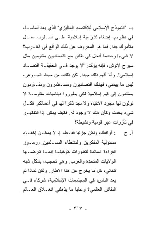 ‫ﺒـ "ﺍﻟﻨﻤﻭﺫﺝ ﺍﻹﺴﻼﻤﻲ ﻟﻼﻗﺘﺼﺎﺩ ﺍﻟﻤﺎﻟﻴﺯﻱ" ﺍﻟﺫﻱ ﻴﻌﺩ ﺃﺴﺎ ‪‬ـﺎ،‬
   ‫ﺴ‬
‫ﻓﻲ ﻨﻅﺭﻫﻡ، ﺇﻀﻔﺎﺀ ﻟﺸﺭﻋﻴﺔ ﺇﺴﻼﻤﻴﺔ ﻋﻠـﻰ ﺃﺴـﻠﻭﺏ ﻋﻤـل‬
‫ﻤﺘﺄﻤﺭﻙ ﺠ ‪‬ﺍ. ﻓﻤﺎ ﻫﻭ ﺍﻟﻤﻌﺭﻭﻑ ﻋﻥ ﺫﻟﻙ ﺍﻟﻭﺍﻗﻊ ﻓﻲ ﺍﻟﻐـﺭﺏ؟‬
                                          ‫ﺩ‬
‫ﻻ ﺸﻲﺀ! ﻭﻋﻨﺩﻤﺎ ﺃﺩﺨل ﻓﻲ ﻨﻘﺎﺵ ﻤﻊ ﺍﻗﺘﺼﺎﺩﻴﻴﻥ ﻤﻘﺎﻭﻤﻴﻥ ﻤﺜل‬
‫ﺴﻴﺭﺝ ﻻﺘﻭﺵ، ﻓﺈﻨﻪ ﻴﺅﻜﺩ: "ﻻ ﻴﻭﺠﺩ ﻓـﻲ ﺍﻟﺤﻘﻴﻘـﺔ ﺍﻗﺘﺼـﺎﺩ‬
‫ﺇﺴﻼﻤﻲ". ﻭﺃﻨﺎ ﺃﻓﻬﻡ ﺫﻟﻙ ﺠﻴ ‪‬ﺍ. ﻟﻜﻥ ﺫﻟﻙ، ﻤﻥ ﺤﻴﺙ ﺍﻟﺠـﻭﻫﺭ،‬
                           ‫ﺩ‬
‫ﻟﻴﺱ ﻤﺎ ﻴﻬﻤﻨﻲ، ﻓﻬﻨﺎﻙ ﺍﻗﺘﺼﺎﺩﻴﻭﻥ ﻭﻤﺴـﺘﺜﻤﺭﻭﻥ ﻭﻤﻘـﺎﻭﻤﻭﻥ‬
‫ﻴﺴﺘﻨﺩﻭﻥ ﺇﻟﻰ ﻗﻴﻡ ﺇﺴﻼﻤﻴﺔ ﻟﻜﻲ ﻴﻁﻭﺭﻭﺍ ﺩﻴﻨﺎﻤﻴﺎﺕ ﻤﻘﺎﻭﻤـﺔ ﻻ‬
‫ﺘﻭﻟﻭﻥ ﻟﻬﺎ ﻤﺠﺭﺩ ﺍﻻﻨﺘﺒﺎﻩ ﻭﻻ ﻨﺠﺩ ﺫﻜ ‪‬ﺍ ﻟﻬﺎ ﻓﻲ ﺃﻋﻤﺎﻟﻜﻡ. ﻓﻜـل‬
                      ‫ﺭ‬
‫ﺸﻲﺀ ﻴﺤﺩﺙ ﻭﻜﺄﻥ ﺫﻟﻙ ﻻ ﻭﺠﻭﺩ ﻟﻪ. ﻓﻜﻴﻑ ﻴﻤﻜﻥ ﺇ ﹰﺍ ﺍﻟﺘﻔﻜﻴـﺭ‬
          ‫ﺫ‬
                          ‫ﻓﻲ ﺘﺂﺯﺭﺍﺕ ﻋﺒﺭ ﻗﻭﻤﻴﺔ ﻭﻨﺸﻴﻁﺔ؟‬
‫: ﺃﻭﺍﻓﻘﻙ، ﻭﻟﻜﻥ ﺠﺯﺌ ‪‬ﺎ ﻓﻘـﻁ، ﺇﺫ ﻻ ﻴﻤﻜـﻥ ﺇﺨﻔـﺎﺀ‬
                         ‫ﻴ‬                         ‫ﺁ. ﺝ‬
‫ﻤﺴﺌﻭﻟﻴﺔ ﺍﻟﻤﻔﻜﺭﻴﻥ ﻭﺍﻟﻨﺸﻁﺎﺀ ﺍﻟﻤﺴـﻠﻤﻴﻥ. ﻭﺭﻤـﻭﺯ‬
‫ﺍﻟﻘﺭﺍﺀﺓ ﺍﻟﺴﺎﺌﺩﺓ ﻟﺘﻁﻭﺭﺍﺕ ﻜﻭﻜﺒﻨـﺎ ﺇﻨﻤـﺎ ﺘﻔﺭﻀـﻬﺎ‬
‫ﺍﻟﻭﻻﻴﺎﺕ ﺍﻟﻤﺘﺤﺩﺓ ﻭﺍﻟﻐﺭﺏ. ﻭﻫﻲ ﺘﺤﺠﺏ، ﺒﺸﻜل ﺸﺒﻪ‬
‫ﺘﻠﻘﺎﺌﻲ، ﻜل ﻤﺎ ﻴﺨﺭﺝ ﻋﻥ ﻫﺫﺍ ﺍﻹﻁﺎﺭ. ﻭﻟﻜﻥ ﻟﻤﺎﺫﺍ ﻟﻡ‬
‫ﻴﻌﺩ ﺍﻟﻨﺎﺱ، ﻓﻲ ﺍﻟﻤﺠﺘﻤﻌﺎﺕ ﺍﻹﺴﻼﻤﻴﺔ، ﺸﺭﻜﺎﺀ ﻓـﻲ‬
‫ﺍﻟﻨﻘﺎﺵ ﺍﻟﻌﺎﻟﻤﻲ؟ ﻭﻏﺎﻟ ‪‬ﺎ ﻤﺎ ﻴﺫﻫﻠﻨﻲ ﺍﻨﻐـﻼﻕ ﺍﻟﻌـﺎﻟﻡ‬
                          ‫ﺒ‬


                       ‫- ٧١٣ -‬
 