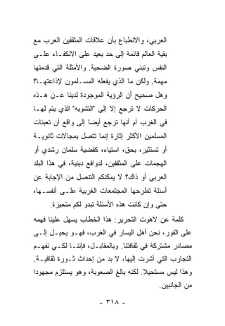 ‫ﺍﻟﻌﺭﺒﻲ، ﻭﺍﻻﻨﻁﺒﺎﻉ ﺒﺄﻥ ﻋﻼﻗﺎﺕ ﺍﻟﻤﺜﻘﻔﻴﻥ ﺍﻟﻌﺭﺏ ﻤﻊ‬
‫ﺒﻘﻴﺔ ﺍﻟﻌﺎﻟﻡ ﻗﺎﺌﻤﺔ ﺇﻟﻰ ﺤﺩ ﺒﻌﻴﺩ ﻋﻠﻰ ﺍﻻﻨﻜﻔـﺎﺀ ﻋﻠـﻰ‬
‫ﺍﻟﻨﻔﺱ ﻭﺘﺒﻨﻲ ﺼﻭﺭﺓ ﺍﻟﻀﺤﻴﺔ. ﻭﺍﻷﻤﺜﻠﺔ ﺍﻟﺘﻲ ﻗﺩﻤﺘﻬﺎ‬
‫ﻤﻬﻤﺔ. ﻭﻟﻜﻥ ﻤﺎ ﺍﻟﺫﻱ ﻴﻔﻌﻠﻪ ﺍﻟﻤﺴـﻠﻤﻭﻥ ﻹﺫﺍﻋﺘﻬـﺎ؟‬
‫ﻭﻫل ﺼﺤﻴﺢ ﺃﻥ ﺍﻟﺭﺅﻴﺔ ﺍﻟﻤﻭﺠﻭﺩﺓ ﻟﺩﻴﻨﺎ ﻋـﻥ ﻫـﺫﻩ‬
‫ﺍﻟﺤﺭﻜﺎﺕ ﻻ ﺘﺭﺠﻊ ﺇﻻ ﺇﻟﻰ "ﺍﻟﺘﺸﻭﻴﻪ" ﺍﻟﺫﻱ ﻴﺘﻡ ﻟﻬـﺎ‬
                            ‫ﹼ‬
‫ﻓﻲ ﺍﻟﻐﺭﺏ ﺃﻡ ﺃﻨﻬﺎ ﺘﺭﺠﻊ ﺃﻴ ‪‬ﺎ ﺇﻟﻰ ﻭﺍﻗﻊ ﺃﻥ ﺘﻌﺒﺌﺎﺕ‬
                    ‫ﻀ‬
‫ﺍﻟﻤﺴﻠﻤﻴﻥ ﺍﻷﻜﺜﺭ ﺇﺜﺎﺭﺓ ﺇﻨﻤﺎ ﺘﺘﺼل ﺒﻤﺠﺎﻻﺕ ﺜﺎﻨﻭﻴـﺔ‬
‫ﺃﻭ ﺘﺴﺘﺜﻴﺭ، ﺒﺤﻕ، ﺍﺴﺘﻴﺎﺀ، ﻜﻘﻀﻴﺔ ﺴﻠﻤﺎﻥ ﺭﺸﺩﻱ ﺃﻭ‬
‫ﺍﻟﻬﺠﻤﺎﺕ ﻋﻠﻰ ﺍﻟﻤﺜﻘﻔﻴﻥ، ﻟﺩﻭﺍﻓﻊ ﺩﻴﻨﻴﺔ، ﻓﻲ ﻫﺫﺍ ﺍﻟﺒﻠﺩ‬
‫ﺍﻟﻌﺭﺒﻲ ﺃﻭ ﺫﺍﻙ؟ ﻻ ﻴﻤﻜﻨﻜﻡ ﺍﻟﺘﻨﺼل ﻤﻥ ﺍﻹﺠﺎﺒﺔ ﻋﻥ‬
‫ﺃﺴﺌﻠﺔ ﺘﻁﺭﺤﻬﺎ ﺍﻟﻤﺠﺘﻤﻌﺎﺕ ﺍﻟﻐﺭﺒﻴﺔ ﻋﻠـﻰ ﺃﻨﻔﺴـﻬﺎ،‬
     ‫ﺤﺘﻰ ﻭﺇﻥ ﻜﺎﻨﺕ ﻫﺫﻩ ﺍﻷﺴﺌﻠﺔ ﺘﺒﺩﻭ ﻟﻜﻡ ﻤﺘﺤﻴﺯﺓ.‬
‫ﻜﻠﻤﺔ ﻋﻥ ﻻﻫﻭﺕ ﺍﻟﺘﺤﺭﻴﺭ: ﻫﺫﺍ ﺍﻟﺨﻁﺎﺏ ﻴﺴﻬل ﻋﻠﻴﻨﺎ ﻓﻬﻤﻪ‬
‫ﻋﻠﻰ ﺍﻟﻔﻭﺭ، ﻨﺤﻥ ﺃﻫل ﺍﻟﻴﺴﺎﺭ ﻓﻲ ﺍﻟﻐﺭﺏ، ﻓﻬـﻭ ﻴﺤﻴـل ﺇﻟـﻰ‬
‫ﻤﺼﺎﺩﺭ ﻤﺸﺘﺭﻜﺔ ﻓﻲ ﺜﻘﺎﻓﺘﻨﺎ. ﻭﺒﺎﻟﻤﻘﺎﺒـل، ﻓﺈﻨﻨـﺎ ﻟﻜـﻲ ﻨﻔﻬـﻡ‬
‫ﺍﻟﺘﺠﺎﺭﺏ ﺍﻟﺘﻲ ﺃﺸﺭﺕ ﺇﻟﻴﻬﺎ، ﻻ ﺒﺩ ﻤﻥ ﺇﺤﺩﺍﺙ ﺜـﻭﺭﺓ ﺜﻘﺎﻓﻴـﺔ.‬
‫ﻭﻫﺫﺍ ﻟﻴﺱ ﻤﺴﺘﺤﻴﻼ. ﻟﻜﻨﻪ ﺒﺎﻟﻎ ﺍﻟﺼﻌﻭﺒﺔ، ﻭﻫﻭ ﻴﺴﺘﻠﺯﻡ ﻤﺠﻬﻭ ‪‬ﺍ‬
 ‫ﺩ‬                                     ‫ﹰ‬
                                             ‫ﻤﻥ ﺍﻟﺠﺎﻨﺒﻴﻥ.‬

                       ‫- ٨١٣ -‬
 