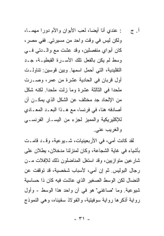 ‫: ﻋﻨﺩﻱ ﺃﻨﺎ ﺃﻴ ‪‬ﺎ، ﻟﻌﺏ ﺍﻷﺒﻭﺍﻥ ﻭﺍﻷﻡ ﺩﻭ ‪‬ﺍ ﻤﻬ ‪‬ـﺎ،‬
   ‫ﺭ ﻤ‬                          ‫ﻀ‬                 ‫ﺁ. ﺝ‬
‫ﻭﻟﻜﻥ ﻟﻴﺱ ﻓﻲ ﻭﻗﺕ ﻭﺍﺤﺩ ﻤﻥ ﻤﺴﻴﺭﺘﻲ. ﻓﻔﻲ ﻤﺼﺭ،‬
‫ﻜﺎﻥ ﺃﺒﻭﺍﻱ ﻤﻨﻔﺼﻠﻴﻥ، ﻭﻗﺩ ﻋﺸﺕ ﻤﻊ ﻭﺍﻟـﺩﺘﻲ ﻓـﻲ‬
‫ﻭﺴﻁ ﻟﻡ ﻴﻜﻥ ﺒﺎﻟﻔﻌل ﺘﻠﻙ ﺍﻷﺴـﺭﺓ ﺍﻟﻘﺒﻁﻴـﺔ، ﺠـﺩ‬
‫ﺍﻟﺘﻘﻠﻴﺩﻴﺔ، ﺍﻟﺘﻲ ﺃﺤﻤل ﺍﺴﻤﻬﺎ. ﻭﺒﻴﻥ ﻗﻭﺴﻴﻥ: ﺘﻨﺎﻭﻟـﺕ‬
‫ﺃﻭل ﻗﺭﺒﺎﻥ ﻓﻲ ﺍﻟﺤﺎﺩﻴﺔ ﻋﺸﺭﺓ ﻤﻥ ﻋﻤﺭ، ﻭﺼـﺭﺕ‬
‫ﻤﻠﺤ ‪‬ﺍ ﻓﻲ ﺍﻟﺜﺎﻟﺜﺔ ﻋﺸﺭﺓ ﻭﻤﺎ ﺯﻟﺕ ﻤﻠﺤ ‪‬ﺍ. ﻟﻜﻨﻪ ﺸﻜل‬
           ‫ﺩ‬     ‫ﹸ‬                        ‫ﺩ‬
‫ﻤﻥ ﺍﻹﻟﺤﺎﺩ ﺠﺩ ﻤﺨﺘﻠﻑ ﻋﻥ ﺍﻟﺸﻜل ﺍﻟﺫﻱ ﻴﻤﻜـﻥ ﺃﻥ‬
‫ﺃﺼﺎﺩﻓﻪ ﻫﻨﺎ، ﻓﻲ ﻓﺭﻨﺴﺎ، ﻤﻊ ﻫـﺫﺍ ﺍﻟﺒﻌـﺩ ﺍﻟﻤﻌـﺎﺩﻱ‬
‫ﻟﻺﻜﻠﻴﺭﻴﻜﻴﺔ ﻭﺍﻟﻤﻤﻴﺯ ﻟﺠﺯﺀ ﻤﻥ ﺍﻟﻴﺴـﺎﺭ ﺍﻟﻔﺭﻨﺴـﻲ‬
                                 ‫ﻭﺍﻟﻐﺭﻴﺏ ﻋﻨﻲ.‬
‫ﻟﻘﺩ ﻜﺎﻨﺕ ﺃﻤﻲ، ﻓﻲ ﺍﻷﺭﺒﻌﻴﻨﻴﺎﺕ، ﺸـﻴﻭﻋﻴﺔ، ﻭﻗـﺩ ﻗﺎﻤـﺕ‬
‫ﺒﺄﺸﻴﺎﺀ ﻓﻲ ﻏﺎﻴﺔ ﺍﻟﺸﺠﺎﻋﺔ، ﻭﻜﺎﻥ ﻟﻤﻨﺯﻟﻨﺎ ﻤﺩﺨﻼﻥ، ﻴﻁﻼﻥ ﻋﻠﻰ‬
‫ﺸﺎﺭﻋﻴﻥ ﻤﺘﻭﺍﺯﻴﻴﻥ، ﻭﻗﺩ ﺍﺴﺘﻐل ﺍﻟﻤﻨﺎﻀﻠﻭﻥ ﺫﻟﻙ ﻟﻺﻓﻼﺕ ﻤـﻥ‬
‫ﺭﺠﺎل ﺍﻟﺒﻭﻟﻴﺱ. ﺜﻡ ﺇﻥ ﺃﻤﻲ، ﻷﺴﺒﺎﺏ ﺸﺨﺼﻴﺔ، ﻗﺩ ﺘﻭﻗﻔﺕ ﻋﻥ‬
‫ﺍﻟﻨﻀﺎل ﻟﻜﻥ ﺍﻟﻭﺴﻁ ﺍﻟﺼﻐﻴﺭ ﺍﻟﺫﻱ ﻋﺎﺸﺕ ﻓﻴﻪ ﻜﺎﻥ ﺫﺍ ﺤﺴﺎﺴﻴﺔ‬
‫ﺸﻴﻭﻋﻴﺔ. ﻭﻤﺎ "ﺼﺎﻏﻨﻲ" ﻫﻭ ﻓﻲ ﺁﻥ ﻭﺍﺤﺩ ﻫﺫﺍ ﺍﻟﻭﺴﻁ - ﻭﺃﻭل‬
‫ﺭﻭﺍﻴﺔ ﺃﺫﻜﺭﻫﺎ ﺭﻭﺍﻴﺔ ﺴﻭﻓﻴﺘﻴﺔ، ﻭﺍﻟﻔﻭﻻﺫ ﺴﻘﻴﻨﺎﻩ، ﻭﻫﻲ ﺍﻟﻨﻤﻭﺫﺝ‬


                       ‫- ١٣ -‬
 