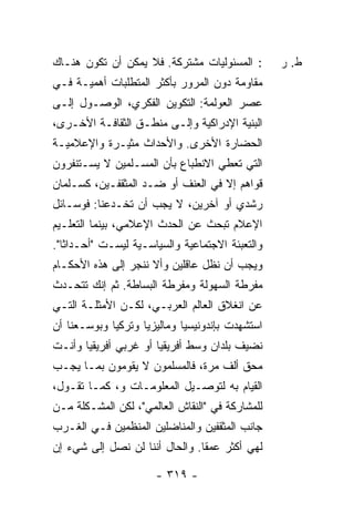 ‫: ﺍﻟﻤﺴﺌﻭﻟﻴﺎﺕ ﻤﺸﺘﺭﻜﺔ. ﻓﻼ ﻴﻤﻜﻥ ﺃﻥ ﺘﻜﻭﻥ ﻫﻨـﺎﻙ‬        ‫ﻁ. ﺭ‬
‫ﻤﻘﺎﻭﻤﺔ ﺩﻭﻥ ﺍﻟﻤﺭﻭﺭ ﺒﺄﻜﺜﺭ ﺍﻟﻤﺘﻁﻠﺒﺎﺕ ﺃﻫﻤﻴـﺔ ﻓـﻲ‬
‫ﻋﺼﺭ ﺍﻟﻌﻭﻟﻤﺔ: ﺍﻟﺘﻜﻭﻴﻥ ﺍﻟﻔﻜﺭﻱ، ﺍﻟﻭﺼـﻭل ﺇﻟـﻰ‬
‫ﺍﻟﺒﻨﻴﺔ ﺍﻹﺩﺭﺍﻜﻴﺔ ﻭﺇﻟـﻰ ﻤﻨﻁـﻕ ﺍﻟﺜﻘﺎﻓـﺔ ﺍﻷﺨـﺭﻯ،‬
‫ﺍﻟﺤﻀﺎﺭﺓ ﺍﻷﺨﺭﻯ. ﻭﺍﻷﺤﺩﺍﺙ ﻤﺜﻴـﺭﺓ ﻭﺍﻹﻋﻼﻤﻴـﺔ‬
‫ﺍﻟﺘﻲ ﺘﻌﻁﻲ ﺍﻻﻨﻁﺒﺎﻉ ﺒﺄﻥ ﺍﻟﻤﺴـﻠﻤﻴﻥ ﻻ ﻴﺴـﺘﻨﻔﺭﻭﻥ‬
‫ﻗﻭﺍﻫﻡ ﺇﻻ ﻓﻲ ﺍﻟﻌﻨﻑ ﺃﻭ ﻀـﺩ ﺍﻟﻤﺜﻘﻔـﻴﻥ، ﻜﺴـﻠﻤﺎﻥ‬
                                   ‫ﹼ‬
‫ﺭﺸﺩﻱ ﺃﻭ ﺁﺨﺭﻴﻥ، ﻻ ﻴﺠﺏ ﺃﻥ ﺘﺨـﺩﻋﻨﺎ: ﻓﻭﺴـﺎﺌل‬
‫ﺍﻹﻋﻼﻡ ﺘﺒﺤﺙ ﻋﻥ ﺍﻟﺤﺩﺙ ﺍﻹﻋﻼﻤﻲ، ﺒﻴﻨﻤﺎ ﺍﻟﺘﻌﻠـﻴﻡ‬
‫ﻭﺍﻟﺘﻌﺒﺌﺔ ﺍﻻﺠﺘﻤﺎﻋﻴﺔ ﻭﺍﻟﺴﻴﺎﺴـﻴﺔ ﻟﻴﺴـﺕ "ﺃﺤـﺩﺍ ﹰﺎ".‬
   ‫ﺜ‬
‫ﻭﻴﺠﺏ ﺃﻥ ﻨﻅل ﻋﺎﻗﻠﻴﻥ ﻭﺃﻻ ﻨﻨﺠﺭ ﺇﻟﻰ ﻫﺫﻩ ﺍﻷﺤﻜـﺎﻡ‬
                ‫‪‬‬    ‫ﹼ‬
‫ﻤﻔﺭﻁﺔ ﺍﻟﺴﻬﻭﻟﺔ ﻭﻤﻔﺭﻁﺔ ﺍﻟﺒﺴﺎﻁﺔ. ﺜﻡ ﺇﻨﻙ ﺘﺘﺤـﺩﺙ‬
‫ﻋﻥ ﺍﻨﻐﻼﻕ ﺍﻟﻌﺎﻟﻡ ﺍﻟﻌﺭﺒـﻲ، ﻟﻜـﻥ ﺍﻷﻤﺜﻠـﺔ ﺍﻟﺘـﻲ‬
‫ﺍﺴﺘﺸﻬﺩﺕ ﺒﺈﻨﺩﻭﻨﻴﺴﻴﺎ ﻭﻤﺎﻟﻴﺯﻴﺎ ﻭﺘﺭﻜﻴﺎ ﻭﺒﻭﺴـﻌﻨﺎ ﺃﻥ‬
‫ﻨﻀﻴﻑ ﺒﻠﺩﺍﻥ ﻭﺴﻁ ﺃﻓﺭﻴﻘﻴﺎ ﺃﻭ ﻏﺭﺒﻲ ﺃﻓﺭﻴﻘﻴﺎ ﻭﺃﻨـﺕ‬
‫ﻤﺤﻕ ﺃﻟﻑ ﻤﺭﺓ، ﻓﺎﻟﻤﺴﻠﻤﻭﻥ ﻻ ﻴﻘﻭﻤﻭﻥ ﺒﻤـﺎ ﻴﺠـﺏ‬
‫ﺍﻟﻘﻴﺎﻡ ﺒﻪ ﻟﺘﻭﺼـﻴل ﺍﻟﻤﻌﻠﻭﻤـﺎﺕ ﻭ، ﻜﻤـﺎ ﺘﻘـﻭل،‬
‫ﻟﻠﻤﺸﺎﺭﻜﺔ ﻓﻲ "ﺍﻟﻨﻘﺎﺵ ﺍﻟﻌﺎﻟﻤﻲ"، ﻟﻜﻥ ﺍﻟﻤﺸـﻜﻠﺔ ﻤـﻥ‬
‫ﺠﺎﻨﺏ ﺍﻟﻤﺜﻘﻔﻴﻥ ﻭﺍﻟﻤﻨﺎﻀﻠﻴﻥ ﺍﻟﻤﻨﻅﻤﻴﻥ ﻓـﻲ ﺍﻟﻐـﺭﺏ‬
‫ﻟﻬﻲ ﺃﻜﺜﺭ ﻋﻤ ﹰﺎ. ﻭﺍﻟﺤﺎل ﺃﻨﻨﺎ ﻟﻥ ﻨﺼل ﺇﻟﻰ ﺸﻲﺀ ﺇﻥ‬
                                ‫ﻘ‬

                       ‫- ٩١٣ -‬
 