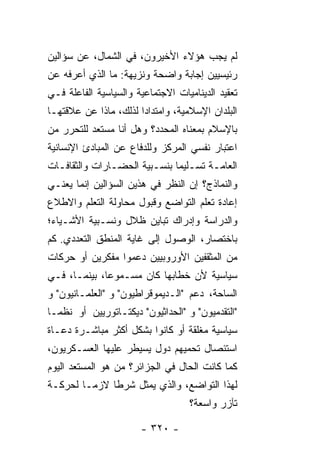 ‫ﻟﻡ ‪‬ﺠﺏ ﻫﺅﻻﺀ ﺍﻷﺨﻴﺭﻭﻥ، ﻓﻲ ﺍﻟﺸﻤﺎل، ﻋﻥ ﺴﺅﺍﻟﻴﻥ‬
                                     ‫ﻴ‬
‫ﺭﺌﻴﺴﻴﻴﻥ ﺇﺠﺎﺒﺔ ﻭﺍﻀﺤﺔ ﻭﻨﺯﻴﻬﺔ: ﻤﺎ ﺍﻟﺫﻱ ﺃﻋﺭﻓﻪ ﻋﻥ‬
‫ﺘﻌﻘﻴﺩ ﺍﻟﺩﻴﻨﺎﻤﻴﺎﺕ ﺍﻻﺠﺘﻤﺎﻋﻴﺔ ﻭﺍﻟﺴﻴﺎﺴﻴﺔ ﺍﻟﻔﺎﻋﻠﺔ ﻓـﻲ‬
‫ﺍﻟﺒﻠﺩﺍﻥ ﺍﻹﺴﻼﻤﻴﺔ، ﻭﺍﻤﺘﺩﺍ ‪‬ﺍ ﻟﺫﻟﻙ، ﻤﺎﺫﺍ ﻋﻥ ﻋﻼﻗﺘﻬـﺎ‬
                       ‫ﺩ‬
‫ﺒﺎﻹﺴﻼﻡ ﺒﻤﻌﻨﺎﻩ ﺍﻟﻤﺤﺩﺩ؟ ﻭﻫل ﺃﻨﺎ ﻤﺴﺘﻌﺩ ﻟﻠﺘﺤﺭﺭ ﻤﻥ‬
‫ﺍﻋﺘﺒﺎﺭ ﻨﻔﺴﻲ ﺍﻟﻤﺭﻜﺯ ﻭﻟﻠﺩﻓﺎﻉ ﻋﻥ ﺍﻟﻤﺒﺎﺩﺉ ﺍﻹﻨﺴﺎﻨﻴﺔ‬
‫ﺍﻟﻌﺎﻤـﺔ ﺘﺴـﻠﻴ ‪‬ﺎ ﺒﻨﺴـﺒﻴﺔ ﺍﻟﺤﻀـﺎﺭﺍﺕ ﻭﺍﻟﺜﻘﺎﻓـﺎﺕ‬
  ‫ـ‬            ‫ـ‬              ‫ـ ﻤ‬
‫ﻭﺍﻟﻨﻤﺎﺫﺝ؟ ﺇﻥ ﺍﻟﻨﻅﺭ ﻓﻲ ﻫﺫﻴﻥ ﺍﻟﺴﺅﺍﻟﻴﻥ ﺇﻨﻤﺎ ﻴﻌﻨـﻲ‬
‫ﺇﻋﺎﺩﺓ ﺘﻌﻠﻡ ﺍﻟﺘﻭﺍﻀﻊ ﻭﻗﺒﻭل ﻤﺤﺎﻭﻟﺔ ﺍﻟﺘﻌﻠﻡ ﻭﺍﻻ ﹼﻼﻉ‬
  ‫ﻁ‬
‫ﻭﺍﻟﺩﺭﺍﺴﺔ ﻭﺇﺩﺭﺍﻙ ﺘﺒﺎﻴﻥ ﻅﻼل ﻭﻨﺴـﺒﻴﺔ ﺍﻷﺸـﻴﺎﺀ؛‬
‫ﺒﺎﺨﺘﺼﺎﺭ، ﺍﻟﻭﺼﻭل ﺇﻟﻰ ﻏﺎﻴﺔ ﺍﻟﻤﻨﻁﻕ ﺍﻟﺘﻌﺩﺩﻱ. ﻜﻡ‬
‫ﻤﻥ ﺍﻟﻤﺜﻘﻔﻴﻥ ﺍﻷﻭﺭﻭﺒﻴﻴﻥ ﺩﻋﻤﻭﺍ ﻤﻔﻜﺭﻴﻥ ﺃﻭ ﺤﺭﻜﺎﺕ‬
‫ﺴﻴﺎﺴﻴﺔ ﻷﻥ ﺨﻁﺎﺒﻬﺎ ﻜﺎﻥ ﻤﺴـﻤﻭ ‪‬ﺎ، ﺒﻴﻨﻤـﺎ، ﻓـﻲ‬
              ‫ﻋ‬
‫ﺍﻟﺴﺎﺤﺔ، ﺩﻋﻡ "ﺍﻟـﺩﻴﻤﻭﻗﺭﺍﻁﻴﻭﻥ" ﻭ "ﺍﻟﻌﻠﻤـﺎﻨﻴﻭﻥ" ﻭ‬
‫"ﺍﻟﺘﻘﺩﻤﻴﻭﻥ" ﻭ "ﺍﻟﺤﺩﺍﺜﻴﻭﻥ" ﺩﻴﻜﺘـﺎﺘﻭﺭﻴﻴﻥ ﺃﻭ ﻨﻅ ‪‬ـﺎ‬
  ‫ﻤ‬
‫ﺴﻴﺎﺴﻴﺔ ﻤﻐﻠﻘﺔ ﺃﻭ ﻜﺎﻨﻭﺍ ﺒﺸﻜل ﺃﻜﺜﺭ ﻤﺒﺎﺸـﺭﺓ ﺩﻋـﺎﺓ‬
‫ﺍﺴﺘﺌﺼﺎل ﺘﺤﻤﻴﻬﻡ ﺩﻭل ﻴﺴﻴﻁﺭ ﻋﻠﻴﻬﺎ ﺍﻟﻌﺴـﻜﺭﻴﻭﻥ،‬
‫ﻜﻤﺎ ﻜﺎﻨﺕ ﺍﻟﺤﺎل ﻓﻲ ﺍﻟﺠﺯﺍﺌﺭ؟ ﻤﻥ ﻫﻭ ﺍﻟﻤﺴﺘﻌﺩ ﺍﻟﻴﻭﻡ‬
‫ﻟﻬﺫﺍ ﺍﻟﺘﻭﺍﻀﻊ، ﻭﺍﻟﺫﻱ ﻴﻤﺜل ﺸﺭ ﹰﺎ ﻻﺯ ‪‬ـﺎ ﻟﺤﺭﻜـﺔ‬
         ‫ﻤ‬     ‫ﻁ‬
                                   ‫ﺘﺂﺯﺭ ﻭﺍﺴﻌﺔ؟‬

                       ‫- ٠٢٣ -‬
 