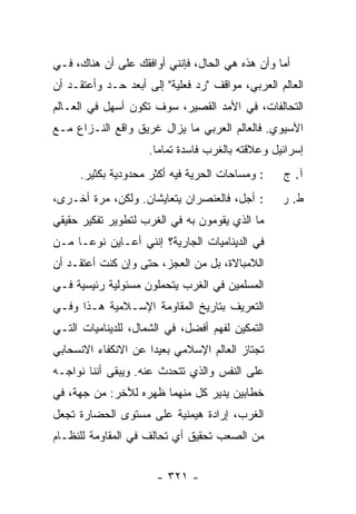 ‫ﺃﻤﺎ ﻭﺃﻥ ﻫﺫﻩ ﻫﻲ ﺍﻟﺤﺎل، ﻓﺈﻨﻨﻲ ﺃﻭﺍﻓﻘﻙ ﻋﻠﻰ ﺃﻥ ﻫﻨﺎﻙ، ﻓـﻲ‬
‫ﺍﻟﻌﺎﻟﻡ ﺍﻟﻌﺭﺒﻲ، ﻤﻭﺍﻗﻑ "ﺭﺩ ﻓﻌﻠﻴﺔ" ﺇﻟﻰ ﺃﺒﻌﺩ ﺤـﺩ ﻭﺃﻋﺘﻘـﺩ ﺃﻥ‬
‫ﺍﻟﺘﺤﺎﻟﻔﺎﺕ، ﻓﻲ ﺍﻷﻤﺩ ﺍﻟﻘﺼﻴﺭ، ﺴﻭﻑ ﺘﻜﻭﻥ ﺃﺴﻬل ﻓﻲ ﺍﻟﻌـﺎﻟﻡ‬
‫ﺍﻵﺴﻴﻭﻱ. ﻓﺎﻟﻌﺎﻟﻡ ﺍﻟﻌﺭﺒﻲ ﻤﺎ ﻴﺯﺍل ﻏﺭﻴﻕ ﻭﺍﻗﻊ ﺍﻟﻨـﺯﺍﻉ ﻤـﻊ‬
                     ‫ﺇﺴﺭﺍﺌﻴل ﻭﻋﻼﻗﺘﻪ ﺒﺎﻟﻐﺭﺏ ﻓﺎﺴﺩﺓ ﺘﻤﺎ ‪‬ﺎ.‬
                       ‫ﻤ‬
     ‫: ﻭﻤﺴﺎﺤﺎﺕ ﺍﻟﺤﺭﻴﺔ ﻓﻴﻪ ﺃﻜﺜﺭ ﻤﺤﺩﻭﺩﻴﺔ ﺒﻜﺜﻴﺭ.‬      ‫ﺁ. ﺝ‬
‫: ﺃﺠل، ﻓﺎﻟﻌﻨﺼﺭﺍﻥ ﻴﺘﻌﺎﻴﺸﺎﻥ. ﻭﻟﻜﻥ، ﻤﺭﺓ ﺃﺨـﺭﻯ،‬        ‫ﻁ. ﺭ‬
‫ﻤﺎ ﺍﻟﺫﻱ ﻴﻘﻭﻤﻭﻥ ﺒﻪ ﻓﻲ ﺍﻟﻐﺭﺏ ﻟﺘﻁﻭﻴﺭ ﺘﻔﻜﻴﺭ ﺤﻘﻴﻘﻲ‬
‫ﻓﻲ ﺍﻟﺩﻴﻨﺎﻤﻴﺎﺕ ﺍﻟﺠﺎﺭﻴﺔ؟ ﺇﻨﻨﻲ ﺃﻋـﺎﻴﻥ ﻨﻭ ‪‬ـﺎ ﻤـﻥ‬
      ‫ﻋ‬
‫ﺍﻟﻼﻤﺒﺎﻻﺓ، ﺒل ﻤﻥ ﺍﻟﻌﺠﺯ، ﺤﺘﻰ ﻭﺇﻥ ﻜﻨﺕ ﺃﻋﺘﻘـﺩ ﺃﻥ‬
          ‫ﹸ‬
‫ﺍﻟﻤﺴﻠﻤﻴﻥ ﻓﻲ ﺍﻟﻐﺭﺏ ﻴﺘﺤﻤﻠﻭﻥ ﻤﺴﺌﻭﻟﻴﺔ ﺭﺌﻴﺴﻴﺔ ﻓـﻲ‬
‫ﺍﻟﺘﻌﺭﻴﻑ ﺒﺘﺎﺭﻴﺦ ﺍﻟﻤﻘﺎﻭﻤﺔ ﺍﻹﺴـﻼﻤﻴﺔ ﻫـﺫﺍ ﻭﻓـﻲ‬
‫ﺍﻟﺘﻤﻜﻴﻥ ﻟﻔﻬﻡ ﺃﻓﻀل، ﻓﻲ ﺍﻟﺸﻤﺎل، ﻟﻠﺩﻴﻨﺎﻤﻴﺎﺕ ﺍﻟﺘـﻲ‬
‫ﺘﺠﺘﺎﺯ ﺍﻟﻌﺎﻟﻡ ﺍﻹﺴﻼﻤﻲ ﺒﻌﻴ ‪‬ﺍ ﻋﻥ ﺍﻻﻨﻜﻔﺎﺀ ﺍﻻﻨﺴﺤﺎﺒﻲ‬
                     ‫ﺩ‬
‫ﻋﻠﻰ ﺍﻟﻨﻔﺱ ﻭﺍﻟﺫﻱ ﺘﺘﺤﺩﺙ ﻋﻨﻪ. ﻭﻴﺒﻘﻰ ﺃﻨﻨﺎ ﻨﻭﺍﺠـﻪ‬
                       ‫ﹸ‬
‫ﺨﻁﺎﺒﻴﻥ ﻴﺩﻴﺭ ﻜل ﻤﻨﻬﻤﺎ ﻅﻬﺭﻩ ﻟﻶﺨﺭ: ﻤﻥ ﺠﻬﺔ، ﻓﻲ‬
‫ﺍﻟﻐﺭﺏ، ﺇﺭﺍﺩﺓ ﻫﻴﻤﻨﻴﺔ ﻋﻠﻰ ﻤﺴﺘﻭﻯ ﺍﻟﺤﻀﺎﺭﺓ ﺘﺠﻌل‬
‫ﻤﻥ ﺍﻟﺼﻌﺏ ﺘﺤﻘﻴﻕ ﺃﻱ ﺘﺤﺎﻟﻑ ﻓﻲ ﺍﻟﻤﻘﺎﻭﻤﺔ ﻟﻠﻨﻅـﺎﻡ‬


                      ‫- ١٢٣ -‬
 