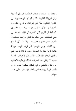 ‫ﻭﺠﺩﺕ ﻫﺫﻩ ﺍﻟﻤﺒﺎﺩﺭﺓ ﺼﺩﻯ ﺍﺴﺘﺜﻨﺎﺌ ‪‬ﺎ ﻓﻲ ﻜل ﺃﻭﺭﻭﺒﺎ‬
              ‫ﻴ‬
‫ﻭﻓﻲ ﺃﻤﺭﻴﻜﺎ ﺍﻟﻼﺘﻴﻨﻴﺔ، ﻟﻜﻨﻬﺎ ﻟﻡ ﺘﺠﺩ ﺃﻱ ﺼ ‪‬ﻯ ﻓـﻲ‬
     ‫ﺩ‬
‫ﺍﻟﺸﺭﻕ ﺍﻷﺩﻨﻰ، ﺃﻜﺎﻥ ﻓﻲ ﺇﺴﺭﺍﺌﻴل ﺃﻡ ﻓـﻲ ﺍﻟﺒﻠـﺩﺍﻥ‬
‫ﺍﻟﻌﺭﺒﻴﺔ. ﻭﻤﺎ ﻴﺜﻴﺭ ﺘﺴﺎﺅﻟﻲ ﻫﻭ ﻤﺩﻯ ﻗـﺩﺭﺓ ﺍﻟﻘـﻭﻯ‬
‫ﺍﻟﻤﺴﻠﻤﺔ ﺃﻭ ﺍﻟﻘﻭﻯ ﺍﻟﺘﻲ ﺘﻨﺘﺴﺏ ﺇﻟﻰ ﺍﻹﺴـﻼﻡ ﻋﻠـﻰ‬
‫ﻨﺴﺞ ﺘﺤﺎﻟﻔﺎﺕ. ﻓﻬﻲ ﻏﺎﻟ ‪‬ﺎ ﻤﺎ ﺘﺘﺒﻨﻰ ﺭﺅﻴـﺔ ﻤﻌﺎﺩﻴـﺔ‬
                        ‫ﺒ‬
‫ﻟﻠﻐﺭﺏ ﺍﻟﺫﻱ ﺘﻌﺘﺒﺭﻩ ﻜﻼ ﻭﺍﺤ ‪‬ﺍ. ﻭﻟﻨﺄﺨﺫ ﻤﺜﺎل ﺍﻟﺩﻓﺎﻉ‬
                     ‫ﺩ‬     ‫ﹰ‬
‫ﻋﻥ ﺍﻟﺜﻘﺎﻓﺎﺕ ﻭﻋﻥ ﺘﻨﻭﻋﻬﺎ. ﻓﻔﻲ ﻓﺭﻨﺴﺎ ﺘﻭﺠﺩ ﺤﺭﻜﺔ‬
‫ﺜﻘﺎﻓﻴﺔ ﻗﻭﻴﺔ ﻟﻤﻘﺎﻭﻤﺔ ﺍﻟﻌﻭﻟﻤﺔ. ﻭﻤﻥ ﺜﻡ ﻓﻼ ﺒﺩ ﻤﻥ ﻓﻬﻡ‬
‫ﺭﻓﺽ ﺍﻟﺒﻠﺩﺍﻥ ﺍﻹﺴﻼﻤﻴﺔ ﺍﻻﺴﺘﺴﻼﻡ ﻹﻏﺭﺍﻗﻬﺎ. ﻜﻤـﺎ‬
‫ﻴﺠﺏ ﺃﻻ ﻴﺨﻔﻲ ﻫﺫﺍ ﺍﻟﻤﻭﻗﻑ ﺃﺸﻜﺎل ﺇﺭﻫﺎﺏ ﻟﻸﺠﺎﻨﺏ‬
‫ﺃﻭ ﺭﻓﺽ ﻟﻸﺠﻨﺒﻲ ﻭﻫﻲ ﺃﺸﻜﺎل ﻴﻤﻜـﻥ ﻟﻠﻤـﺭﺀ ﺃﻥ‬
‫ﻴﻠﻘﺎﻫﺎ ﻓﻲ ﺃﻭﺭﻭﺒﺎ ﻜﻤﺎ ﻓﻲ ﺍﻟﻌﺎﻟﻡ ﺍﻹﺴﻼﻤﻲ ﻋﻠﻰ ﺤـﺩ‬
                                          ‫ﺴﻭﺍﺀ.‬




                       ‫- ٣٢٣ -‬
 