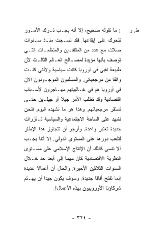 ‫: ﻤﺎ ﺘﻘﻭﻟﻪ ﺼﺤﻴﺢ، ﺇﻻ ﺃﻨﻪ ﻴﺠـﺏ ﺘـﺭﻙ ﺍﻷﻤـﻭﺭ‬           ‫ﻁ. ﺭ‬
‫ﺘﺘﺤﺭﻙ ﻋﻠﻰ ﺇﻴﻘﺎﻋﻬﺎ. ﻓﻘﺩ ﻨﺴـﺠﺕ ﻤﻨـﺫ ﺴـﻨﻭﺍﺕ‬
            ‫ﹸ‬
‫ﺼﻼﺕ ﻤﻊ ﻋﺩﺩ ﻤﻥ ﺍﻟﻤﺜﻘﻔـﻴﻥ ﻭﺍﻟﻤﻨﻅﻤـﺎﺕ ﺍﻟﺘـﻲ‬
‫ﺘﻭﺼﻑ ﺒﺄﻨﻬﺎ ﻤﺅﻴﺩﺓ ﻟﻤﺼـﺎﻟﺢ ﺍﻟﻌـﺎﻟﻡ ﺍﻟﺜﺎﻟـﺙ ﻷﻥ‬
‫ﻁﺒﻴﻌﺔ ﻨﻔﻴﻲ ﻓﻲ ﺃﻭﺭﻭﺒﺎ ﻜﺎﻨﺕ ﺴﻴﺎﺴﻴﺔ ﻭﻷﻨﻨﻲ ﻜﻨـﺕ‬
‫ﻭﺍﺜ ﹰﺎ ﻤﻥ ﻤﺭﺠﻌﻴﺎﺘﻲ. ﻭﺍﻟﻤﺴﻠﻤﻭﻥ ﺍﻟﻤﻭﺠـﻭﺩﻭﻥ ﺍﻵﻥ‬
                                       ‫ﻘ‬
‫ﻓﻲ ﺃﻭﺭﻭﺒﺎ ﻫﻡ ﻓﻲ ﻏـﺎﻟﺒﻴﺘﻬﻡ ﻤﻬـﺎﺠﺭﻭﻥ ﻷﺴـﺒﺎﺏ‬
‫ﺍﻗﺘﺼﺎﺩﻴﺔ ﻭﻗﺩ ﺘﻁﻠﺏ ﺍﻷﻤﺭ ﺠﻴﻼ ﺃﻭ ﺠﻴﻠـﻴﻥ ﺤﺘـﻰ‬
               ‫ﹰ‬   ‫‪‬‬
‫ﺘﺴﺘﻘﺭ ﻤﺭﺠﻌﻴﺎﺘﻬﻡ. ﻭﻫﺫﺍ ﻫﻭ ﻤﺎ ﻨﺸﻬﺩﻩ ﺍﻟﻴﻭﻡ. ﻓﻨﺤﻥ‬
‫ﻨﺸﻬﺩ ﻋﻠﻰ ﺍﻟﺴﺎﺤﺔ ﺍﻻﺠﺘﻤﺎﻋﻴﺔ ﻭﺍﻟﺴﻴﺎﺴﻴﺔ ﺘـﺂﺯﺭﺍﺕ‬
‫ﺠﺩﻴﺩﺓ ﺘﻌﺘﺒﺭ ﻭﺍﻋﺩﺓ. ﻭﺃﺭﺠﻭ ﺃﻥ ﺘﺘﺠﺎﻭﺯ ﻫﺫﺍ ﺍﻹﻁﺎﺭ‬
‫ﻟﺘﻠﻌﺏ ﺩﻭﺭﻫﺎ ﻋﻠﻰ ﺍﻟﻤﺴﺘﻭﻯ ﺍﻟﺩﻭﻟﻲ. ﺇﻻ ﺃﻨﻨﺎ ﻴﺠـﺏ‬
‫ﺃﻻ ﻨﻨﺴﻰ ﻜﺫﻟﻙ ﺃﻥ ﺍﻹﻨﺘﺎﺝ ﺍﻹﺴﻼﻤﻲ ﻋﻠﻰ ﻤﺴـﺘﻭﻯ‬
‫ﺍﻟﻨﻅﺭﻴﺔ ﺍﻻﻗﺘﺼﺎﺩﻴﺔ ﻜﺎﻥ ﻤﻬ ‪‬ﺎ ﺇﻟﻰ ﺃﺒﻌﺩ ﺤﺩ ﺨـﻼل‬
                  ‫ﻤ‬
‫ﺍﻟﺴﻨﻭﺍﺕ ﺍﻟﺜﻼﺜﻴﻥ ﺍﻷﺨﻴﺭﺓ. ﻭﺍﻟﺤﺎل ﺃﻥ ﺃﻋﻤﺎﻻ ﻋﺩﻴﺩﺓ‬
      ‫ﹰ‬
‫ﺇﻨﻤﺎ ﺘﻔﺘﺢ ﺁﻓﺎ ﹰﺎ ﺠﺩﻴﺩﺓ. ﻭﺴﻭﻑ ﻴﻜﻭﻥ ﺠﻴ ‪‬ﺍ ﺃﻥ ﻴﻬـﺘﻡ‬
          ‫ﺩ‬                      ‫ﻗ‬
              ‫ﺸﺭﻜﺎﺅﻨﺎ ﺍﻷﻭﺭﻭﺒﻴﻭﻥ ﺒﻬﺫﻩ ﺍﻷﻋﻤﺎل!.‬




                       ‫- ٤٢٣ -‬
 