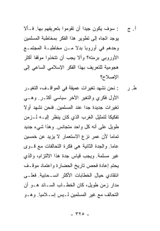 ‫: ﺴﻭﻑ ﻴﻜﻭﻥ ﺠﻴ ‪‬ﺍ ﺃﻥ ﺘﻘﻭﻤﻭﺍ ﺒﺘﻌﺭﻴﻔﻬﻡ ﺒﻬﺎ. ﻓـﺄﻻ‬
                              ‫ﺩ‬                   ‫ﺁ. ﺝ‬
‫ﻴﻭﺠﺩ ﺍﺘﺠﺎﻩ ﺇﻟﻰ ﺘﻁﻭﻴﺭ ﻫﺫﺍ ﺍﻟﻔﻜﺭ ﺒﻤﺨﺎﻁﺒﺔ ﺍﻟﻤﺴﻠﻤﻴﻥ‬
‫ﻭﺤﺩﻫﻡ ﻓﻲ ﺃﻭﺭﻭﺒﺎ ﺒﺩﻻ ﻤـﻥ ﻤﺨﺎﻁﺒـﺔ ﺍﻟﻤﺠﺘﻤـﻊ‬
                     ‫ﹰ‬
‫ﺍﻷﻭﺭﻭﺒﻲ ﺒﺭﻤﺘﻪ؟ ﻭﺃﻻ ﻴﺠﺏ ﺃﻥ ﺘﺘﺨﺫﻭﺍ ﻤﻭﻗﻔﺎ ﺃﻜﺜﺭ‬
      ‫ﹰ‬
‫ﻫﺠﻭﻤﻴﺔ ﻟﻠﺘﻌﺭﻴﻑ ﺒﻬﺫﺍ ﺍﻟﻔﻜﺭ ﺍﻹﺴﻼﻤﻲ ﺍﻟﺴﺎﻋﻲ ﺇﻟﻰ‬
                                     ‫ﺍﻹﺼﻼﺡ؟‬
‫: ﻨﺤﻥ ﻨﺸﻬﺩ ﺘﻐﻴﺭﺍﺕ ﻋﻤﻴﻘﺔ ﻓﻲ ﺍﻟﻤﻭﺍﻗـﻑ، ﺍﻟﺘﻐﻴـﺭ‬      ‫ﻁ. ﺭ‬
‫ﺍﻷﻭل ﻓﻜﺭﻱ ﻭﺍﻟﺘﻐﻴﺭ ﺍﻵﺨﺭ ﺴﻴﺎﺴﻲ ﺃﻜﺜـﺭ. ﻭﻫـﻲ‬
‫ﺘﻐﻴﺭﺍﺕ ﺠﺩﻴﺩﺓ ﺠ ‪‬ﺍ ﻋﻨﺩ ﺍﻟﻤﺴﻠﻤﻴﻥ. ﻓﻨﺤﻥ ﻨﺸﻬﺩ ﺃﻭﻻ‬
‫ﹰ‬                            ‫ﺩ‬
‫ﺘﻔﻜﻴ ﹰﺎ ﻟﺘﻤﺜﻴل ﺍﻟﻐﺭﺏ ﺍﻟﺫﻱ ﻜﺎﻥ ﻴﻨﻅﺭ ﺇﻟﻴـﻪ ﻟـﺯﻤﻥ‬
            ‫‪‬ﹾ ﹶ ‪‬‬                      ‫ﻜ‬
‫ﻁﻭﻴل ﻋﻠﻰ ﺃﻨﻪ ﻜل ﻭﺍﺤﺩ ﻤﺘﺠﺎﻨﺱ. ﻭﻫﺫﺍ ﺸﻲﺀ ﺠﺩﻴﺩ‬
‫ﺘﻤﺎ ‪‬ﺎ ﻷﻥ ﻋﻤﺭ ﻨﺯﻉ ﺍﻻﺴﺘﻌﻤﺎﺭ ﻻ ﻴﺯﻴﺩ ﻋﻥ ﺨﻤﺴﻴﻥ‬
                                     ‫ﻤ‬
‫ﻋﺎ ‪‬ﺎ. ﻭﺍﻟﺠﺩﺓ ﺍﻟﺜﺎﻨﻴﺔ ﻫﻲ ﻓﻜﺭﺓ ﺍﻟﺘﺤﺎﻟﻔﺎﺕ ﻤﻊ ﻗـﻭﻯ‬
                                           ‫ﻤ‬
‫ﻏﻴﺭ ﻤﺴﻠﻤﺔ. ﻭﻴﺠﺏ ﻗﻴﺎﺱ ﺠﺩﺓ ﻫﺫﺍ ﺍﻻﻟﺘﺯﺍﻡ، ﻭﺍﻟﺫﻱ‬
‫ﻴﺤﺘﻡ ﺇﻋﺎﺩﺓ ﻓﺤﺹ ﺘﺎﺭﻴﺦ ﺍﻟﺤﻀﺎﺭﺓ ﻭﺍﻋﺘﻤﺎﺩ ﻤﻭﻗـﻑ‬
‫ﺍﻨﺘﻘﺎﺩﻱ ﺤﻴﺎل ﺍﻟﺨﻁﺎﺒﺎﺕ ﺍﻷﻜﺜﺭ ﺍﻨﺴـﺤﺎﺒﻴﺔ. ﻓﻌﻠـﻰ‬
‫ﻤﺩﺍﺭ ﺯﻤﻥ ﻁﻭﻴل، ﻜﺎﻥ ﺍﻟﺨﻁـﺎﺏ ﺍﻟﺴـﺎﺌﺩ ﻫـﻭ ﺃﻥ‬
‫ﺍﻟﺘﺤﺎﻟﻑ ﻤﻊ ﻏﻴﺭ ﺍﻟﻤﺴﻠﻤﻴﻥ ﻟـﻴﺱ ﺇﺴـﻼﻤ ‪‬ﺎ. ﻭﻫـﻭ‬
       ‫ﻴ‬


                       ‫- ٥٢٣ -‬
 