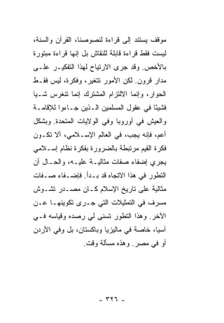 ‫ﻤﻭﻗﻑ ﻴﺴﺘﻨﺩ ﺇﻟﻰ ﻗﺭﺍﺀﺓ ﻟﻨﺼﻭﺼﻨﺎ، ﺍﻟﻘﺭﺁﻥ ﻭﺍﻟﺴﻨﺔ،‬
‫ﻟﻴﺴﺕ ﻓﻘﻁ ﻗﺭﺍﺀﺓ ﻗﺎﺒﻠﺔ ﻟﻠﻨﻘﺎﺵ ﺒل ﺇﻨﻬﺎ ﻗﺭﺍﺀﺓ ﻤﺒﺘﻭﺭﺓ‬
‫ﺒﺎﻷﺨﺹ. ﻭﻗﺩ ﺠﺭﻯ ﺍﻻﺭﺘﻴﺎﺡ ﻟﻬﺫﺍ ﺍﻟﺘﻔﻜﻴـﺭ ﻋﻠـﻰ‬
‫ﻤﺩﺍﺭ ﻗﺭﻭﻥ. ﻟﻜﻥ ﺍﻷﻤﻭﺭ ﺘﺘﻐﻴﺭ، ﻭﻓﻜﺭﺓ، ﻟﻴﺱ ﻓﻘـﻁ‬
‫ﺍﻟﺤﻭﺍﺭ، ﻭﺇﻨﻤﺎ ﺍﻻﻟﺘﺯﺍﻡ ﺍﻟﻤﺸﺘﺭﻙ ﺇﻨﻤﺎ ﺘﻨﻐﺭﺱ ﺸـ ‪‬ﺎ‬
 ‫ﻴ‬
‫ﻓﺸﻴ ًﺎ ﻓﻲ ﻋﻘﻭل ﺍﻟﻤﺴﻠﻤﻴﻥ ﺍﻟـﺫﻴﻥ ﺠـﺎﺀﻭﺍ ﻟﻺﻗﺎﻤـﺔ‬
                                        ‫ﺌ‬
‫ﻭﺍﻟﻌﻴﺵ ﻓﻲ ﺃﻭﺭﻭﺒﺎ ﻭﻓﻲ ﺍﻟﻭﻻﻴﺎﺕ ﺍﻟﻤﺘﺤﺩﺓ. ﻭﺒﺸﻜل‬
‫ﺃﻋ ‪ ،‬ﻓﺈﻨﻪ ﻴﺠﺏ، ﻓﻲ ﺍﻟﻌﺎﻟﻡ ﺍﻹﺴـﻼﻤﻲ، ﺃﻻ ﺘﻜـﻭﻥ‬
      ‫ﹼ‬                                ‫ﻡ‬
‫ﻓﻜﺭﺓ ﺍﻟﻘﻴﻡ ﻤﺭﺘﺒﻁﺔ ﺒﺎﻟﻀﺭﻭﺭﺓ ﺒﻔﻜﺭﺓ ﻨﻅﺎﻡ ﺇﺴـﻼﻤﻲ‬
‫ﻴﺠﺭﻱ ﺇﻀﻔﺎﺀ ﺼﻔﺎﺕ ﻤﺜﺎﻟﻴـﺔ ﻋﻠﻴـﻪ، ﻭﺍﻟﺤـﺎل ﺃﻥ‬
‫ﺍﻟﺘﻁﻭﺭ ﻓﻲ ﻫﺫﺍ ﺍﻻﺘﺠﺎﻩ ﻗﺩ ﺒـﺩﺃ. ﻓﺈﻀـﻔﺎﺀ ﺼـﻔﺎﺕ‬
‫ﻤﺜﺎﻟﻴﺔ ﻋﻠﻰ ﺘﺎﺭﻴﺦ ﺍﻹﺴﻼﻡ ﻜـﺎﻥ ﻤﺼـﺩﺭ ﺘﺸـﻭﺵ‬
‫ﻤﺴﺭﻑ ﻓﻲ ﺍﻟﺘﻤﺜﻴﻼﺕ ﺍﻟﺘﻲ ﺠـﺭﻯ ﺘﻜﻭﻴﻨﻬـﺎ ﻋـﻥ‬
‫ﺍﻵﺨﺭ. ﻭﻫﺫﺍ ﺍﻟﺘﻁﻭﺭ ﺘﺴﻨﻰ ﻟﻲ ﺭﺼﺩﻩ ﻭﻗﻴﺎﺴﻪ ﻓـﻲ‬
‫ﺁﺴﻴﺎ، ﺨﺎﺼﺔ ﻓﻲ ﻤﺎﻟﻴﺯﻴﺎ ﻭﺒﺎﻜﺴﺘﺎﻥ، ﺒل ﻭﻓﻲ ﺍﻷﺭﺩﻥ‬
                  ‫ﺃﻭ ﻓﻲ ﻤﺼﺭ. ﻭﻫﺫﻩ ﻤﺴﺄﻟﺔ ﻭﻗﺕ.‬




                       ‫- ٦٢٣ -‬
 