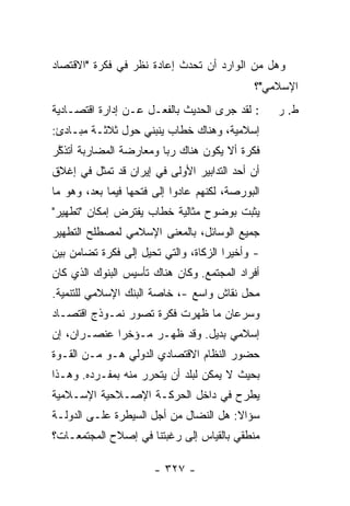 ‫ﻭﻫل ﻤﻥ ﺍﻟﻭﺍﺭﺩ ﺃﻥ ﺘﺤﺩﺙ ﺇﻋﺎﺩﺓ ﻨﻅﺭ ﻓﻲ ﻓﻜﺭﺓ "ﺍﻻﻗﺘﺼﺎﺩ‬
                                             ‫ﺍﻹﺴﻼﻤﻲ"؟‬
‫: ﻟﻘﺩ ﺠﺭﻯ ﺍﻟﺤﺩﻴﺙ ﺒﺎﻟﻔﻌـل ﻋـﻥ ﺇﺩﺍﺭﺓ ﺍﻗﺘﺼـﺎﺩﻴﺔ‬      ‫ﻁ. ﺭ‬
‫ﺇﺴﻼﻤﻴﺔ، ﻭﻫﻨﺎﻙ ﺨﻁﺎﺏ ﻴﻨﺒﻨﻲ ﺤﻭل ﺜﻼﺜـﺔ ﻤﺒـﺎﺩﺉ:‬
‫ﻓﻜﺭﺓ ﺃﻻ ﻴﻜﻭﻥ ﻫﻨﺎﻙ ﺭﺒﺎ ﻭﻤﻌﺎﺭﻀﺔ ﺍﻟﻤﻀﺎﺭﺒﺔ ﺃﺘﺫ ﱠﺭ‬
‫ﹶﻜ ‪‬‬                                  ‫ﹼ‬
‫ﺃﻥ ﺃﺤﺩ ﺍﻟﺘﺩﺍﺒﻴﺭ ﺍﻷﻭﻟﻰ ﻓﻲ ﺇﻴﺭﺍﻥ ﻗﺩ ﺘﻤﺜل ﻓﻲ ﺇﻏﻼﻕ‬
‫ﺍﻟﺒﻭﺭﺼﺔ، ﻟﻜﻨﻬﻡ ﻋﺎﺩﻭﺍ ﺇﻟﻰ ﻓﺘﺤﻬﺎ ﻓﻴﻤﺎ ﺒﻌﺩ، ﻭﻫﻭ ﻤﺎ‬
‫ﻴﺜﺒﺕ ﺒﻭﻀﻭﺡ ﻤﺜﺎﻟﻴﺔ ﺨﻁﺎﺏ ﻴﻔﺘﺭﺽ ﺇﻤﻜﺎﻥ "ﺘﻁﻬﻴﺭ"‬
‫ﺠﻤﻴﻊ ﺍﻟﻭﺴﺎﺌل، ﺒﺎﻟﻤﻌﻨﻰ ﺍﻹﺴﻼﻤﻲ ﻟﻤﺼﻁﻠﺢ ﺍﻟﺘﻁﻬﻴﺭ‬
‫- ﻭﺃﺨﻴ ‪‬ﺍ ﺍﻟﺯﻜﺎﺓ، ﻭﺍﻟﺘﻲ ﺘﺤﻴل ﺇﻟﻰ ﻓﻜﺭﺓ ﺘﻀﺎﻤﻥ ﺒﻴﻥ‬
                                       ‫ﺭ‬
‫ﺃﻓﺭﺍﺩ ﺍﻟﻤﺠﺘﻤﻊ. ﻭﻜﺎﻥ ﻫﻨﺎﻙ ﺘﺄﺴﻴﺱ ﺍﻟﺒﻨﻭﻙ ﺍﻟﺫﻱ ﻜﺎﻥ‬
‫ﻤﺤل ﻨﻘﺎﺵ ﻭﺍﺴﻊ -، ﺨﺎﺼﺔ ﺍﻟﺒﻨﻙ ﺍﻹﺴﻼﻤﻲ ﻟﻠﺘﻨﻤﻴﺔ.‬
‫ﻭﺴﺭﻋﺎﻥ ﻤﺎ ﻅﻬﺭﺕ ﻓﻜﺭﺓ ﺘﺼﻭﺭ ﻨﻤـﻭﺫﺝ ﺍﻗﺘﺼـﺎﺩ‬
‫ﺇﺴﻼﻤﻲ ﺒﺩﻴل. ﻭﻗﺩ ﻅﻬـﺭ ﻤـﺅﺨ ‪‬ﺍ ﻋﻨﺼـﺭﺍﻥ، ﺇﻥ‬
             ‫ﺭ‬
‫ﺤﻀﻭﺭ ﺍﻟﻨﻅﺎﻡ ﺍﻻﻗﺘﺼﺎﺩﻱ ﺍﻟﺩﻭﻟﻲ ﻫـﻭ ﻤـﻥ ﺍﻟﻘـﻭﺓ‬
‫ﺒﺤﻴﺙ ﻻ ﻴﻤﻜﻥ ﻟﺒﻠﺩ ﺃﻥ ﻴﺘﺤﺭﺭ ﻤﻨﻪ ﺒﻤﻔـﺭﺩﻩ. ﻭﻫـﺫﺍ‬
‫ﻴﻁﺭﺡ ﻓﻲ ﺩﺍﺨل ﺍﻟﺤﺭﻜـﺔ ﺍﻹﺼـﻼﺤﻴﺔ ﺍﻹﺴـﻼﻤﻴﺔ‬
‫ﺴﺅﺍﻻ: ﻫل ﺍﻟﻨﻀﺎل ﻤﻥ ﺃﺠل ﺍﻟﺴﻴﻁﺭﺓ ﻋﻠـﻰ ﺍﻟﺩﻭﻟـﺔ‬
                                       ‫ﹰ‬
‫ﻤﻨﻁﻘﻲ ﺒﺎﻟﻘﻴﺎﺱ ﺇﻟﻰ ﺭﻏﺒﺘﻨﺎ ﻓﻲ ﺇﺼﻼﺡ ﺍﻟﻤﺠﺘﻤﻌـﺎﺕ؟‬

                       ‫- ٧٢٣ -‬
 