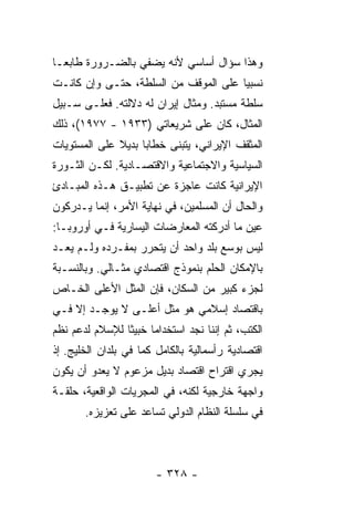 ‫ﻭﻫﺫﺍ ﺴﺅﺍل ﺃﺴﺎﺴﻲ ﻷﻨﻪ ﻴﻀﻔﻲ ﺒﺎﻟﻀـﺭﻭﺭﺓ ﻁﺎﺒ ‪‬ـﺎ‬
  ‫ﻌ‬
‫ﻨﺴﺒﻴﺎ ﻋﻠﻰ ﺍﻟﻤﻭﻗﻑ ﻤﻥ ﺍﻟﺴﻠﻁﺔ، ﺤﺘـﻰ ﻭﺇﻥ ﻜﺎﻨـﺕ‬
                                      ‫‪‬‬
‫ﺴﻠﻁﺔ ﻤﺴﺘﺒﺩ. ﻭﻤﺜﺎل ﺇﻴﺭﺍﻥ ﻟﻪ ﺩﻻﻟﺘﻪ. ﻓﻌﻠـﻰ ﺴـﺒﻴل‬
‫ﺍﻟﻤﺜﺎل، ﻜﺎﻥ ﻋﻠﻰ ﺸﺭﻴﻌﺎﺘﻲ )٣٣٩١ - ٧٧٩١(، ﺫﻟﻙ‬
‫ﺍﻟﻤﺜﻘﻑ ﺍﻹﻴﺭﺍﻨﻲ، ﻴﺘﺒﻨﻰ ﺨﻁﺎ ‪‬ﺎ ﺒﺩﻴﻼ ﻋﻠﻰ ﺍﻟﻤﺴﺘﻭﻴﺎﺕ‬
              ‫ﹰ‬     ‫ﺒ‬
‫ﺍﻟﺴﻴﺎﺴﻴﺔ ﻭﺍﻻﺠﺘﻤﺎﻋﻴﺔ ﻭﺍﻻﻗﺘﺼـﺎﺩﻴﺔ. ﻟﻜـﻥ ﺍﻟﺜـﻭﺭﺓ‬
‫ﺍﻹﻴﺭﺍﻨﻴﺔ ﻜﺎﻨﺕ ﻋﺎﺠﺯﺓ ﻋﻥ ﺘﻁﺒﻴـﻕ ﻫـﺫﻩ ﺍﻟﻤﺒـﺎﺩﺉ‬
‫ﻭﺍﻟﺤﺎل ﺃﻥ ﺍﻟﻤﺴﻠﻤﻴﻥ، ﻓﻲ ﻨﻬﺎﻴﺔ ﺍﻷﻤﺭ، ﺇﻨﻤﺎ ﻴـﺩﺭﻜﻭﻥ‬
‫ﻋﻴﻥ ﻤﺎ ﺃﺩﺭﻜﺘﻪ ﺍﻟﻤﻌﺎﺭﻀﺎﺕ ﺍﻟﻴﺴﺎﺭﻴﺔ ﻓـﻲ ﺃﻭﺭﻭﺒـﺎ:‬
‫ﻟﻴﺱ ﺒﻭﺴﻊ ﺒﻠﺩ ﻭﺍﺤﺩ ﺃﻥ ﻴﺘﺤﺭﺭ ﺒﻤﻔـﺭﺩﻩ ﻭﻟـﻡ ﻴﻌـﺩ‬
‫ﺒﺎﻹﻤﻜﺎﻥ ﺍﻟﺤﻠﻡ ﺒﻨﻤﻭﺫﺝ ﺍﻗﺘﺼﺎﺩﻱ ﻤﺜـﺎﻟﻲ. ﻭﺒﺎﻟﻨﺴـﺒﺔ‬
‫ﻟﺠﺯﺀ ﻜﺒﻴﺭ ﻤﻥ ﺍﻟﺴﻜﺎﻥ، ﻓﺈﻥ ﺍﻟﻤﺜل ﺍﻷﻋﻠﻰ ﺍﻟﺨـﺎﺹ‬
‫ﺒﺎﻗﺘﺼﺎﺩ ﺇﺴﻼﻤﻲ ﻫﻭ ﻤﺜل ﺃﻋﻠـﻰ ﻻ ﻴﻭﺠـﺩ ﺇﻻ ﻓـﻲ‬
    ‫ﹼ‬
‫ﺍﻟﻜﺘﺏ، ﺜﻡ ﺇﻨﻨﺎ ﻨﺠﺩ ﺍﺴﺘﺨﺩﺍ ‪‬ﺎ ﺨﺒﻴ ﹰﺎ ﻟﻺﺴﻼﻡ ﻟﺩﻋﻡ ﻨﻅﻡ‬
                ‫ﺜ‬      ‫ﻤ‬
‫ﺍﻗﺘﺼﺎﺩﻴﺔ ﺭﺃﺴﻤﺎﻟﻴﺔ ﺒﺎﻟﻜﺎﻤل ﻜﻤﺎ ﻓﻲ ﺒﻠﺩﺍﻥ ﺍﻟﺨﻠﻴﺞ. ﺇﺫ‬
‫ﻴﺠﺭﻱ ﺍﻗﺘﺭﺍﺡ ﺍﻗﺘﺼﺎﺩ ﺒﺩﻴل ﻤﺯﻋﻭﻡ ﻻ ﻴﻌﺩﻭ ﺃﻥ ﻴﻜﻭﻥ‬
‫ﻭﺍﺠﻬﺔ ﺨﺎﺭﺠﻴﺔ ﻟﻜﻨﻪ، ﻓﻲ ﺍﻟﻤﺠﺭﻴﺎﺕ ﺍﻟﻭﺍﻗﻌﻴﺔ، ﺤﻠﻘـﺔ‬
       ‫ﻓﻲ ﺴﻠﺴﻠﺔ ﺍﻟﻨﻅﺎﻡ ﺍﻟﺩﻭﻟﻲ ﺘﺴﺎﻋﺩ ﻋﻠﻰ ﺘﻌﺯﻴﺯﻩ.‬



                        ‫- ٨٢٣ -‬
 