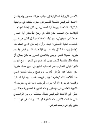 ‫ﺍﻷﺼﻠﻲ ﻟﻠﺭﻭﺍﻴﺔ ﺍﻟﺴﺘﺎﻟﻴﻨﻴﺔ ﺇﻟﻰ ﺠﺎﻨﺏ ﻫﺯﺍﺕ ﻤﺼﺭ. ﻭﻟﻡ ﻴﻜـﻥ‬
‫ﺍﻻﺘﺤﺎﺩ ﺍﻟﺴﻭﻓﻴﻴﺘﻲ ﺒﺎﻟﻨﺴﺒﺔ ﻟﻠﻤﺼﺭﻴﻴﻥ ﻤﺠﺭﺩ ﺤﻠﻴﻑ ﻓﻲ ﻤﻭﺍﺠﻬﺔ‬
‫ﺍﻟﻭﻻﻴﺎﺕ ﺍﻟﻤﺘﺤﺩﺓ ﻭﺒﺭﻴﻁﺎﻨﻴﺎ ﺍﻟﻌﻅﻤﻰ، ﺒل ﻜﺎﻥ ﺃﻴ ‪‬ﺎ ﻨﻤﻭﺫ ‪‬ـﺎ‬
  ‫ﺠ‬       ‫ﻀ‬
‫ﻟﻺﻓﻼﺕ ﻤﻥ ﺍﻟﺘﺨﻠﻑ: ﻜﺎﻥ ﺫﻟﻙ ﻫﻭ ﺯﻤﻥ ﺇﻁـﻼﻕ ﺃﻭل ﻗﻤـﺭ‬
‫ﺍﺼﻁﻨﺎﻋﻲ ﺴﻭﻓﻴﻴﺘﻲ، ﺴﺒﻭﺘﻨﻴﻙ )٧٥٩١( ﻭﺃﻭل ﻜﺎﺌﻥ ﺤﻲ ﻓـﻲ‬
‫ﺍﻟﻔﻀﺎﺀ، ﺍﻟﻜﻠﺒﺔ ﺍﻟﺼﻐﻴﺭﺓ ﻻﻴﻜﺎ، ﻭﺃﻭل ﺇﻨﺴـﺎﻥ ﻓـﻲ ﺍﻟﻔﻀـﺎﺀ‬
‫)ﺠﺎﺠﺎﺭﻴﻥ، ١٦٩١(. ﻭﻗﺩ ﺒﺩﺍ ﺃﻥ ﺍﻻﺘﺤـﺎﺩ ﺍﻟﺴـﻭﻓﻴﻴﺘﻲ ﻴﻘـﺩﻡ‬
‫ﻁﺭﻴ ﹰﺎ ﺃﺼﻴﻼ ﻟﻠﻨﻤﻭ. ﻭﻟﻴﺱ ﺒﺎﻹﻤﻜﺎﻥ ﺘﺼﻭﺭ ﻤﺎ ﻜﺎﻥ ﻴﻤﻜﻥ ﺃﻥ‬
                                        ‫ﹰ‬     ‫ﻘ‬
‫ﻴﻤﺜﻠﻪ ﺫﻟﻙ ﺒﺎﻟﻨﺴﺒﺔ ﻟﻠﻤﺼﺭﻴﻴﻥ. ﻟﻘﺩ ﺨﺎﻤﺭﻫﻡ ﺍﻟﺸﻌﻭﺭ، ﻤﻊ ﺃﻨﻬـﻡ‬
‫ﻜﺎﻨﻭﺍ ﻗﻠﻴﻠﻲ ﺍﻟﺘﺠﺎﻭﺏ ﻤﻊ ﺍﻟﺨﻁﺎﺏ ﺍﻟﺸﻴﻭﻋﻲ، ﺒﺄﻥ ﻫﻨﺎﻙ ﻁﺭﻴ ﹰﺎ‬
 ‫ﻘ‬
‫ﺁﺨﺭ ﻤﻤﻜ ﹰﺎ ﻏﻴﺭ ﻁﺭﻴﻕ ﺍﻟﻐﺭﺏ. ﻭﻴﻭﻀﺢ ﻴﻭﺴﻑ ﺸﺎﻫﻴﻥ ﻓـﻲ‬
                                      ‫ﻨ‬
‫ﺃﺤﺩ ﺃﻓﻼﻤﻪ ﺫﻟﻙ ﺘﻭﻀﻴ ‪‬ﺎ ﺠﻴ ‪‬ﺍ: ﻓﺒﻭﺼـﻔﻪ ﺴـﻴﻨﻤﺎﺌ ‪‬ﺎ ﺸـﺎ ‪‬ﺎ،‬
  ‫ﺒ‬      ‫ﻴ‬                   ‫ﺤ ﺩ‬
‫ﺭﻓﻀﺘﻪ ﻫﻭﻟﻴﻭﻭﺩ ﺇﻻ ﺃﻨﻪ ﺠﺭﻯ ﺍﻟﺘﺭﺤﻴﺏ ﺒـﻪ ﻓـﻲ ﻤﻬﺭﺠـﺎﻥ‬
                                ‫ﹼ‬
‫ﺍﻟﺸﺒﻴﺒﺔ ﺍﻟﻌﺎﻟﻤﻲ ﻓﻲ ﻤﻭﺴﻜﻭ. ﻭﻫﺫﻩ ﺍﻟﺘﺠﺭﺒﺔ ﺍﻟﻤﺼﺭﻴﺔ ﺠﻌﻠﺘﻨـﻲ‬
‫ﺃﻨﻅﺭ ﺇﻟﻰ ﺍﻻﺘﺤﺎﺩ ﺍﻟﺴﻭﻓﻴﻴﺘﻲ ﺒﺸﻜل ﻤﺨﺘﻠﻑ. ﻭﻤـﻥ ﺍﻟﻭﺍﻀـﺢ‬
‫ﺃﻨﻨﻲ ﻤﺎ ﻜﻨﺕ ﻷﺘﺒﻨﻰ ﻫﺫﻩ ﺍﻟﻨﻅﺭﺓ ﻟﻭ ﻜﻨﺕ ﻭﻟﺩﺕ ﻓﻲ ﻓﺭﻨﺴـﺎ،‬
           ‫ﹸ‬
                              ‫ﺤﺘﻰ ﻭﻟﻭ ﻓﻲ ﻭﺴﻁ ﺸﻴﻭﻋﻲ.‬




                       ‫- ٢٣ -‬
 