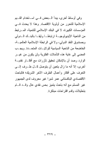 ‫ﻭﻓﻲ ﺃﻭﺴﺎﻁ ﺃﺨﺭﻯ، ﻴﺒﺩﺃ ﺍﻟـﺒﻌﺽ ﻓـﻲ ﺍﺴـﺘﺨﺩﺍﻡ ﺍﻟﻘـﻴﻡ‬
‫ﺍﻹﺴﻼﻤﻴﺔ ﻟﻠﺘﺤﺭﺭ ﻤﻥ ﺃﻭﻟﻭﻴﺔ ﺍﻻﻗﺘﺼﺎﺩ. ﻭﻫﺫﺍ ﻻ ﻴﺤﺩﺙ ﻓـﻲ‬
‫ﺍﻟﻤﺅﺴﺴﺎﺕ ﺍﻟﻜﺒﻴﺭﺓ، ﻻ ﻓﻲ ﺍﻟﺒﻨﻙ ﺍﻹﺴﻼﻤﻲ ﻟﻠﺘﻨﻤﻴﺔ، ﺍﻟﻤـﺭﺘﺒﻁ‬
‫ﻤﻥ ﺍﻟﻨﺎﺤﻴﺔ ﺍﻷﻴﺩﻴﻭﻟﻭﺠﻴـﺔ ﺍﺭﺘﺒﺎ ﹰـﺎ ﻭﺜﻴ ﹰـﺎ ﺒﺎﻟﺒﻨـﻙ ﺍﻟـﺩﻭﻟﻲ‬
                  ‫ﻘ‬       ‫ﻁ‬
‫ﻭﺒﺼﻨﺩﻭﻕ ﺍﻟﻨﻘﺩ ﺍﻟﺩﻭﻟﻲ، ﻭﻻ ﻓﻲ ﺍﻟﺭﺍﺒﻁﺔ ﺍﻹﺴﻼﻤﻴﺔ ﺍﻟﻌﺎﻟﻤﻴـﺔ،‬
‫ﺍﻟﺨﺎﻀﻌﺔ ﻤﻥ ﺍﻟﻨﺎﺤﻴﺔ ﺍﻟﺴﻴﺎﺴﻴﺔ ﻟﻠﻭﻻﻴـﺎﺕ ﺍﻟﻤﺘﺤـﺩﺓ. ﻭﻴﺠـﺏ‬
‫ﺍﻟﻤﻀﻲ ﺇﻟﻰ ﻏﺎﻴﺔ ﻫﺫﻩ ﺍﻟﺘﺄﻤﻼﺕ ﺍﻟﻔﻜﺭﻴﺔ ﻭﻟﻥ ﻴﻜﻭﻥ ﻤﻥ ﻏﻴـﺭ‬
‫ﺍﻟﻭﺍﺭﺩ ﺭﺼﺩ ﺃﻥ ﺒﺎﻹﻤﻜﺎﻥ ﺘﺤﻘﻴﻕ ﺘﺂﺯﺭﺍﺕ ﻤﻊ ﺃﻓﻜـﺎﺭ ﻨﻘﺩﻴـﺔ‬
‫ﺃﺨﺭﻯ، ﺇﻻ ﺃﻨﻪ ﻤﺎ ﺯﺍل ﻴﺘﻌﻴﻥ ﺃﻥ ﻴﺘﻭﺼل ﻜـل ﻁـﺭﻑ ﺇﻟـﻰ‬
                                        ‫ﹼ‬
‫ﺍﻟﺘﻌﺭﻑ ﻋﻠﻰ ﺃﻓﻜﺎﺭ ﻭﺃﻋﻤﺎل ﺍﻟﻁﺭﻑ ﺍﻵﺨﺭ ﺍﻟﺸﺭﻴﻙ؛ ﻓﺎﻟﺒﺎﺤﺙ‬
‫ﺍﻻﻗﺘﺼﺎﺩﻱ ﺍﻟﺒﺎﻜﺴﺘﺎﻨﻲ ﻋﻤﺭ ﺸﺒﺭﺍ ﻏﻴﺭ ﻤﻌﺭﻭﻑ ﻟﺩﻯ ﺍﻟﺠﻤﻬﻭﺭ‬
‫ﻏﻴﺭ ﺍﻟﻤﺴﻠﻡ ﻤﻊ ﺃﻨﻪ ﺒﺎﺤﺙ ﻴﺘﻤﻴﺯ ﺒﺤﺱ ﻨﻘﺩﻱ ﻋﺎل ﻭﻗـﺩ ﻗـﺎﻡ‬
                          ‫ﺒﺘﺤﻠﻴﻼﺕ ﻭﻗﺩﻡ ﺍﻗﺘﺭﺍﺤﺎﺕ ﻤﺒﺘﻜﺭﺓ.‬




                       ‫- ٩٢٣ -‬
 