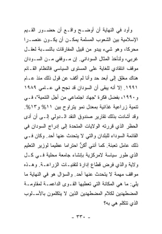 ‫ﻭﺃﻭﺩ ﻓﻲ ﺍﻟﻨﻬﺎﻴﺔ ﺃﻥ ﺃﻭﻀـﺢ ﻭﺍﻗـﻊ ﺃﻥ ﺤﻀـﻭﺭ ﺍﻟﻘـﻴﻡ‬
‫ﺍﻹﺴﻼﻤﻴﺔ ﺒﻴﻥ ﺍﻟﺸﻌﻭﺏ ﺍﻟﻤﺴﻠﻤﺔ ﻴﻤﻜـﻥ ﺃﻥ ﻴﻜـﻭﻥ ﻋﻨﺼـ ‪‬ﺍ‬
 ‫ﺭ‬
‫ﻤﺤﺭ ﹰﺎ، ﻭﻫﻭ ﺸﻲﺀ ﻴﺒﺩﻭ ﻤﻥ ﻗﺒﻴل ﺍﻟﻤﻔﺎﺭﻗﺎﺕ ﺒﺎﻟﻨﺴـﺒﺔ ﻟﻌﻘـل‬
                                                ‫‪‬ﻜ‬
‫ﻏﺭﺒﻲ، ﻭﻟﻨﺄﺨﺫ ﺍﻟﻤﺜﺎل ﺍﻟﺴﻭﺩﺍﻨﻲ. ﺇﻥ ﻤـﻭﻗﻔﻲ ﻤـﻥ ﺍﻟﺴـﻭﺩﺍﻥ‬
‫ﻤﻭﻗﻑ ﺍﻨﺘﻘﺎﺩﻱ ﻟﻠﻐﺎﻴﺔ ﻋﻠﻰ ﺍﻟﻤﺴﺘﻭﻯ ﺍﻟﺴﻴﺎﺴﻲ ﻓﺎﻟﻨﻅﺎﻡ ﺍﻟﻘـﺎﺌﻡ‬
‫ﻫﻨﺎﻙ ﻤﻐﻠﻕ ﺇﻟﻰ ﺃﺒﻌﺩ ﺤﺩ ﻭﺃﻨﺎ ﻟﻡ ﺃﻜﻑ ﻋﻥ ﻗﻭل ﺫﻟﻙ ﻤﻨﺫ ﻋـﺎﻡ‬
‫١٩٩١. ﺇﻻ ﺃﻨﻪ ﻴﺒﻘﻰ ﺃﻥ ﺍﻟﺴﻭﺩﺍﻥ ﻗﺩ ﻨﺠﺢ ﻓﻲ ﻋـﺎﻤﻲ ٩٨٩١‬
                                         ‫ﹼ‬
‫ﻭ٠٩٩١، ﺒﻔﻀل ﻓﻜﺭﺓ "ﺠﻬﺎﺩ ﺍﺠﺘﻤﺎﻋﻲ ﻤﻥ ﺃﺠل ﺍﻟﺘﻨﻤﻴﺔ"، ﻓـﻲ‬
‫ﺘﻨﻤﻴﺔ ﺯﺭﺍﻋﻴﺔ ﻏﺫﺍﺌﻴﺔ ﺒﻤﻌﺩل ﻨﻤﻭ ﻴﺘﺭﺍﻭﺡ ﺒﻴﻥ ١١% ﻭ٣١%.‬
‫ﻭﻗﺩ ﺃﺸﺎﺩﺕ ﺒﺫﻟﻙ ﺘﻘﺎﺭﻴﺭ ﺼﻨﺩﻭﻕ ﺍﻟﻨﻘﺩ ﺍﻟـﺩﻭﻟﻲ ﺇﻟـﻰ ﺃﻥ ﺃﺩﻯ‬
‫ﺍﻟﺤﻅﺭ ﺍﻟﺫﻱ ﻗﺭﺭﺘﻪ ﺍﻟﻭﻻﻴﺎﺕ ﺍﻟﻤﺘﺤﺩﺓ ﺇﻟﻰ ﺇﺩﺭﺍﺝ ﺍﻟﺴﻭﺩﺍﻥ ﻓﻲ‬
‫ﺍﻟﻘﺎﺌﻤﺔ ﺍﻟﺴﻭﺩﺍﺀ ﻟﻠﺒﻠﺩﺍﻥ ﻭﺍﻟﺘﻲ ﻻ ﻴﺘﺤﺩﺙ ﻋﻨﻬﺎ ﺃﺤﺩ. ﻭﻜﺎﻥ ﻓـﻲ‬
‫ﺫﻟﻙ ﻋﺎﻤل ﺘﻌﺒﺌﺔ. ﻜﻤﺎ ﺃﻨﻨﻲ ُﻜﻥ ﺍﺤﺘﺭﺍ ‪‬ﺎ ﻋﻅﻴ ‪‬ﺎ ﻟﻭﺯﻴﺭ ﺍﻟﺘﻌﻠﻴﻡ‬
               ‫ﻤ‬      ‫ﻤ‬       ‫ﺃ ﱡ‬
‫ﺍﻟﺫﻱ ﻁ ‪‬ﺭ ﺴﻴﺎﺴﺔ ﻻﻤﺭﻜﺯﻴﺔ ﺒﺈﻨﺸﺎﺀ ﺠﺎﻤﻌﺔ ﻤﺤﻠﻴﺔ ﻓـﻲ ﻜـل‬
                                          ‫ﹶﻭ‬
‫ﻭﻻﻴﺔ ﻭﺍﻟﺫﻱ ﻓﺭﺽ ﻗﻁﺎﻉ ﺇﺩﺍﺭﺓ ﻟﺘﻘﻨﻴـﺎﺕ ﺍﻟﺯﺭﺍﻋـﺔ. ﻭﻫـﺫﻩ‬
‫ﻤﻭﺍﻗﻑ ﻤﻬﻤﺔ ﻻ ﻴﺘﺤﺩﺙ ﻋﻨﻬﺎ ﺃﺤﺩ. ﻭﺍﻟﺴﺅﺍل ﻫﻭ ﻓﻲ ﺍﻟﻨﻬﺎﻴﺔ ﻤﺎ‬
‫ﻴﻠﻲ: ﻤﺎ ﻫﻲ ﺍﻟﻤﻜﺎﻨﺔ ﺍﻟﺘﻲ ﺘﻌﻁﻴﻬﺎ ﺍﻟﻘـﻭﻯ ﺍﻟﺩﺍﻋﻤـﺔ ﻟﻤﻘﺎﻭﻤـﺔ‬
‫ﺍﻟﻤﻀﻁﻬﺩﻴﻥ ﻟﻜﻼﻡ ﺍﻟﻤﻀﻁﻬﺩﻴﻥ ﺍﻟﺫﻴﻥ ﻻ ﻴﺘﻜﻠﻤﻭﻥ ﺒﺎﻷﺴـﻠﻭﺏ‬
                                        ‫ﺍﻟﺫﻱ ﺘﺘﻜﻠﻡ ﻫﻲ ﺒﻪ؟‬

                        ‫- ٠٣٣ -‬
 