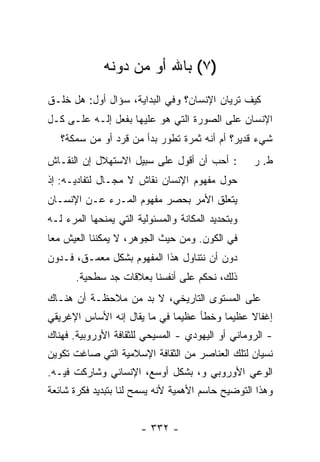 ‫)٧( ﺒﺎﷲ ﺃﻭ ﻤﻥ ﺩﻭﻨﻪ‬
‫ﻜﻴﻑ ﺘﺭﻴﺎﻥ ﺍﻹﻨﺴﺎﻥ؟ ﻭﻓﻲ ﺍﻟﺒﺩﺍﻴﺔ، ﺴﺅﺍل ﺃﻭل: ﻫل ﹸﻠـﻕ‬
   ‫ﺨ‬
‫ﺍﻹﻨﺴﺎﻥ ﻋﻠﻰ ﺍﻟﺼﻭﺭﺓ ﺍﻟﺘﻲ ﻫﻭ ﻋﻠﻴﻬﺎ ﺒﻔﻌل ﺇﻟـﻪ ﻋﻠـﻰ ﻜـل‬
   ‫ﺸﻲﺀ ﻗﺩﻴﺭ؟ ﺃﻡ ﺃﻨﻪ ﺜﻤﺭﺓ ﺘﻁﻭﺭ ﺒﺩﺃ ﻤﻥ ﻗﺭﺩ ﺃﻭ ﻤﻥ ﺴﻤﻜﺔ؟‬
‫: ﺃﺤﺏ ﺃﻥ ﺃﻗﻭل ﻋﻠﻰ ﺴﺒﻴل ﺍﻻﺴﺘﻬﻼل ﺇﻥ ﺍﻟﻨﻘـﺎﺵ‬
                                    ‫‪‬‬              ‫ﻁ. ﺭ‬
‫ﺤﻭل ﻤﻔﻬﻭﻡ ﺍﻹﻨﺴﺎﻥ ﻨﻘﺎﺵ ﻻ ﻤﺠـﺎل ﻟﺘﻔﺎﺩﻴـﻪ: ﺇﺫ‬
‫ﻴﺘﻌﻠﻕ ﺍﻷﻤﺭ ﺒﺤﺼﺭ ﻤﻔﻬﻭﻡ ﺍﻟﻤـﺭﺀ ﻋـﻥ ﺍﻹﻨﺴـﺎﻥ‬
‫ﻭﺒﺘﺤﺩﻴﺩ ﺍﻟﻤﻜﺎﻨﺔ ﻭﺍﻟﻤﺴﺌﻭﻟﻴﺔ ﺍﻟﺘﻲ ﻴﻤﻨﺤﻬﺎ ﺍﻟﻤﺭﺀ ﻟـﻪ‬
‫ﻓﻲ ﺍﻟﻜﻭﻥ. ﻭﻤﻥ ﺤﻴﺙ ﺍﻟﺠﻭﻫﺭ، ﻻ ﻴﻤﻜﻨﻨﺎ ﺍﻟﻌﻴﺵ ﻤﻌﺎ‬
 ‫‪‬‬
‫ﺩﻭﻥ ﺃﻥ ﻨﺘﻨﺎﻭل ﻫﺫﺍ ﺍﻟﻤﻔﻬﻭﻡ ﺒﺸﻜل ﻤﻌ ‪‬ـﻕ، ﻓـﺩﻭﻥ‬
         ‫ﻤ‬
       ‫ﺫﻟﻙ، ﻨﺤﻜﻡ ﻋﻠﻰ ﺃﻨﻔﺴﻨﺎ ﺒﻌﻼﻗﺎﺕ ﺠﺩ ﺴﻁﺤﻴﺔ.‬
‫ﻋﻠﻰ ﺍﻟﻤﺴﺘﻭﻯ ﺍﻟﺘﺎﺭﻴﺨﻲ، ﻻ ﺒﺩ ﻤﻥ ﻤﻼﺤﻅـﺔ ﺃﻥ ﻫﻨـﺎﻙ‬
‫ﺇﻏﻔﺎﻻ ﻋﻅﻴ ‪‬ﺎ ﻭﺨﻁﺄ ﻋﻅﻴ ‪‬ﺎ ﻓﻲ ﻤﺎ ﻴﻘﺎل ﺇﻨﻪ ﺍﻷﺴﺎﺱ ﺍﻹﻏﺭﻴﻘﻲ‬
                              ‫ﻤ‬           ‫ﻤ‬     ‫ﹰ‬
‫- ﺍﻟﺭﻭﻤﺎﻨﻲ ﺃﻭ ﺍﻟﻴﻬﻭﺩﻱ - ﺍﻟﻤﺴﻴﺤﻲ ﻟﻠﺜﻘﺎﻓﺔ ﺍﻷﻭﺭﻭﺒﻴﺔ. ﻓﻬﻨﺎﻙ‬
‫ﻨﺴﻴﺎﻥ ﻟﺘﻠﻙ ﺍﻟﻌﻨﺎﺼﺭ ﻤﻥ ﺍﻟﺜﻘﺎﻓﺔ ﺍﻹﺴﻼﻤﻴﺔ ﺍﻟﺘﻲ ﺼﺎﻏﺕ ﺘﻜﻭﻴﻥ‬
‫ﺍﻟﻭﻋﻲ ﺍﻷﻭﺭﻭﺒﻲ ﻭ، ﺒﺸﻜل ﺃﻭﺴﻊ، ﺍﻹﻨﺴﺎﻨﻲ ﻭﺸﺎﺭﻜﺕ ﻓﻴـﻪ.‬
‫ﻭﻫﺫﺍ ﺍﻟﺘﻭﻀﻴﺢ ﺤﺎﺴﻡ ﺍﻷﻫﻤﻴﺔ ﻷﻨﻪ ﻴﺴﻤﺢ ﻟﻨﺎ ﺒﺘﺒﺩﻴﺩ ﻓﻜﺭﺓ ﺸﺎﺌﻌﺔ‬


                       ‫- ٢٣٣ -‬
 