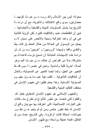 ‫ﻤﺤﺯﻨﺔ: ﻟﻴﺱ ﺒﻴﻥ ﺍﻹﺴﻼﻡ ﻭﺍﻟﻐـﺭﺏ، ﻤـﻥ ﺤﻴـﺙ ﻜﻭﻨﻬﻤـﺎ‬
‫ﺤﻀﺎﺭﺘﻴﻥ، ﺴﻭﻯ ﻭﺍﻗﻊ ﺍﻻﺨﺘﻼﻑ ﻭﺍﻵﺨﺭﻴﺔ، ﻤﻊ ﺃﻥ ﺩﺭﺍﺴـﺔ‬
‫ﺍﻟﺘﺎﺭﻴﺦ ﺒﻤﺎ ﻴﺸﻤل ﺍﻟﻤﺴﺘﻭﻴﺎﺕ ﺍﻟﺩﻴﻨﻴﺔ ﻭﺍﻟﻔﻠﺴﻔﻴﺔ ﻭﺍﻻﺠﺘﻤﺎﻋﻴﺔ -‬
‫ﺘﺒﻴﻥ ﺃﻥ ﺍﻟﺘﻘﺎﻁﻌﺎﺕ ﻋﺩﻴﺩ ﻭﺍﻟﺘﻼﻗﻴﺎﺕ ﻜﺜﻴﺭﺓ. ﻟﻜﻥ ﺍﻟﺭﺅﻴﺔ ﺍﻟﺜﻨﺎﺌﻴﺔ‬
‫ﻫﻲ ﻓﻲ ﺁﻥ ﻭﺍﺤﺩ ﺍﺨﺘﺯﺍﻟﻴﺔ ﻭﻤﺒﻨﻴﺔ ﺒﺎﻷﺨﺹ ﻋﻠﻰ ﻨﺴﻴﺎﻥ ﺁﺜـﻡ‬
‫ﻴﺠﻌل ﻤﻥ ﺍﻟﻭﺼﻭل ﺇﻟﻰ ﺍﻟﺤﺩﺍﺜﺔ ﻤﻥ ﺨﻼل ﺍﻟﻤﻨﻁـﻕ ﺍﻟﻨﺸـﻴﻁ‬
‫ﻭﺍﻟﻨﻘﺩﻱ ﻭﺍﻗ ‪‬ﺎ ﻭﺇﺴﻬﺎ ‪‬ﺎ "ﺃﻭﺭﻭﺒﻴﻴﻥ" ﻭ "ﻏﺭﺒﻴﻴﻥ" ﻭﻤـﻥ ﺸـﺄﻥ‬
                                 ‫ﻤ‬        ‫ﻌ‬
‫ﺩﺭﺍﺴﺔ ﻫﺫﻩ ﺍﻹﺴﻬﺎﻤﺎﺕ ﺍﻟﻤﺘﺒﺎﺩﻟﺔ ﺃﻥ ﺘﺴﻤﺢ ﺒﺈﺭﺴﺎﺀ ﻗﺎﻋﺩﺓ ﻗـﻴﻡ‬
‫ﻤﺸﺘﺭﻜﺔ، ﺒﺩﻻ ﻤﻥ ﺍﻓﺘﺭﺍﺽ ﺃﻥ ﻫﻨﺎﻙ، ﻤـﻥ ﺤﻴـﺙ ﺍﻟﺠـﻭﻫﺭ‬
                                    ‫ﹰ‬
‫ﺃﺼ ﹰ، ﺁﺨﺭﻴﺔ ﻜﻠﻴﺔ ﻭﺃﺴﺎﺴﻴﺔ. ﻭﻨﺤﻥ ﻓﻲ ﻋﺼﺭ، ﻟـﻴﺱ ﻓﻘـﻁ‬
                                            ‫ﻼ‬
‫ﺍﻟﺘﻌﺒﻴﺭ ﻋﻥ ﺍﻟﺤﻕ، ﻭﺇﻨﻤﺎ ﺃﻴ ‪‬ﺎ ﺍﻟﺘﻌﺒﻴﺭ ﻋﻥ ﺍﻟﻤﺴﺌﻭﻟﻴﺔ، ﻭﺍﻟﺤﺎل‬
                              ‫ﻀ‬
‫ﺃﻥ ﺍﻟﺘﻼﻗﻴﺎﺕ ﺍﻟﻼﻫﻭﺘﻴﺔ - ﺍﻟﻔﻠﺴـﻔﻴﺔ ﻋﺩﻴـﺩﺓ ﺤـﻭل ﻤﻔﻬـﻭﻡ‬
‫ﺍﻟﻤﺴﺌﻭﻟﻴﺔ ﺍﻹﻨﺴﺎﻨﻴﺔ. ﻭﻫﺫﺍ ﻴﺤﺘﻡ ﺘﻔﻜﻴ ‪‬ﺍ ﻓﻲ ﻤﻔﻬﻭﻡ ﺍﻹﻨﺴﺎﻥ ﻓﻲ‬
                    ‫ﺭ‬
                            ‫ﻤﺨﺘﻠﻑ ﺍﻟﺘﻘﺎﻟﻴﺩ ﺍﻟﺩﻴﻨﻴﺔ ﻭﺍﻟﻔﻠﺴﻔﻴﺔ.‬
‫ﻭﺍﻟﻤﻔﻬﻭﻡ ﺍﻹﺴﻼﻤﻲ ﻫﻭ ﻤﻔﻬﻭﻡ ﺍﻹﻨﺴﺎﻥ ﺍﻟﻤﺨﻠﻭﻕ ﺒﻔﻌل ﺍﷲ.‬
‫ﻭﺍﻟﻔﻜﺭﺓ ﺍﻟﺘﻲ ﺘﺘﺤﺩﺙ ﻋﻥ ﺘﻁﻭﺭ ﻟﻸﻨﻭﺍﻉ ﻟﻡ ﺘﻁﺭﺡ ﻤﺸـﻜﻼﺕ‬
‫ﻋﻠﻰ ﺍﻟﺘﻴﺎﺭﺍﺕ ﺍﻹﺼﻼﺤﻴﺔ، ﺍﻟﺘﻲ ﺍﻋﺘﺭﻓﺕ ﺒﻬﺎ ﻤﻊ ﺒﻴﺎﻥ ﻭﺍﻗﻊ ﺃﻥ‬
‫ﺍﻹﻨﺴﺎﻥ ﻟﻪ ﺨﻁ ﺘﻁﻭﺭ ﺨﺎﺹ ﻭﻤﻥ ﺜﻡ ﻟﻡ ﻴﻨﺠﻡ ﻋـﻥ ﺘﻁـﻭﺭ‬
‫ﺤﻴﻭﺍﻨﺎﺕ، ﺃﺴﻤﺎ ﹰﺎ ﻜﺎﻨﺕ ﺃﻡ ﻗﺭﻭ ‪‬ﺍ. ﻭﻓﻲ ﺍﻟﺘﺎﺭﻴﺦ، ﺤﺩﺙ ﻤﻥ ﺜﻡ‬
                          ‫ﺩ‬             ‫ﻜ‬
            ‫ﺍﻨﻔﻼﻕ، ﻓﺘﺤﺔ ﻋﻤﻴﻘﺔ ﻭﻭﺍﺴﻌﺔ، ﻤﻊ ﻅﻬﻭﺭ ﺍﻹﻨﺴﺎﻥ.‬

                        ‫- ٣٣٣ -‬
 