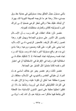 ‫ﺒﺄﻨﻨﻲ ﻤﺴﺌﻭل ﺤﻴﺎل ﺍﻟﺨﺎﻟﻕ ﻴﺤﺩﺩ ﻤﺴﺌﻭﻟﻴﺘﻲ ﻓﻲ ﺤﻤﺎﻴﺔ ﺤﻘـﻭﻕ‬
‫ﺠﺴﺩﻱ، ﻤﺜﻼ. ﻭﻫﺫﺍ ﻫﻭ ﻤﺎ ﺘﺘﺭﺠﻤﻪ ﺍﻟﺼﻴﻐﺔ ﺍﻟﻨﺒﻭﻴﺔ ﺍﻟﺸـﻬﻴﺭﺓ:‬
                                            ‫ﹰ‬
‫"ﺇﻥ ﻟﺒﺩﻨﻙ ﻋﻠﻴﻙ ﺤ ﹰﺎ"، ﻭﺍﻟﺘﻲ ﺘﺤﻔﺯ ﺍﻟﻭﻋﻲ ﻀﻤﻨ ‪‬ﺎ ﺇﻟـﻰ ﺇﺩﺭﺍﻙ‬
            ‫ﻴ‬                         ‫ﻘ‬
          ‫ﺍﻟﻤﺭﺀ ﻟﻤﺴﺌﻭﻟﻴﺘﻪ ﻜﻜﺎﺌﻥ ﻭﻜﻌﺎﺭﻑ ﺒﻤﺘﻁﻠﺒﺎﺕ ﻜﻴﻨﻭﻨﺘﻪ.‬
‫ﻋﻨﺼﺭ ﺜﺎﻥ: ﻫﻨﺎﻙ ﺍﻋﺘﻘﺎﺩ، ﻓﻲ ﺍﻟﻐـﺭﺏ، ﺒـﺄﻥ ﺍﻹﺴـﻼﻡ‬
‫ﻴﺘﺼﻭﺭ ﻜل ﺍﻷﻤﻭﺭ ﻋﻠﻰ ﻤﺴﺘﻭﻯ ﺍﻟﺠﻤﺎﻋﺔ ﻭﻴﻬﻤل ﺍﻟﻔﺭﺩ. ﻭﻫﺫﺍ‬
‫ﺘﺼﻭﺭ ﺯﺍﺌﻑ ﻜل ﺍﻟﺯﻴﻑ. ﻓﺎﻟﻤﺤﻭﺭ ﺍﻟﺭﺌﻴﺴﻲ، ﻓـﻲ ﺍﻹﺴـﻼﻡ،‬
‫ﺇﻨﻤﺎ ﻴﻨﺒﻨﻲ ﻋﻠﻰ ﺍﻟﻔﺭﺩ، ﻋﻠﻰ ﻗﻠﺒﻪ ﻭﻀﻤﻴﺭﻩ ﻭﻭﻋﻴﻪ: ﻭﻫﺫﺍ ﺒﺎﺩﺉ‬
‫ﺫﻱ ﺒﺩﺀ ﻫﻭ ﻭﺍﻗﻊ ﻤﺴﺌﻭﻟﻴﺔ ﺍﻟﻤﺭﺀ ﺘﺠﺎﻩ ﺍﷲ ﻭﻤﺴـﺌﻭﻟﻴﺔ ﺍﻟﻤـﺭﺀ‬
‫ﺘﺠﺎﻩ ﻨﻔﺴﻪ ﻭﻤﺴﺌﻭﻟﻴﺘﻪ ﺘﺠﺎﻩ ﺍﻟﺠﻤﺎﻋﺔ؛ ﺇﺫ ﻻ ﺘﺸﻜﻴﻙ ﻫﻨﺎﻙ ﻓـﻲ‬
‫ﺍﺴﺘﻘﻼﻟﻴﺔ ﺍﻟﻔﺭﺩ ﻭﺇﻨﻤﺎ ﻓﻲ ﺍﻹﻓﺭﺍﻁ ﻓﻲ ﺍﻻﺴﺘﻘﻼﻟﻴﺔ ﺃﻭ ﻓﻲ ﺍﻋﺘﺒﺎﺭ‬
           ‫ﺍﻟﻤﺭﺀ ﻨﻔﺴﻪ ﻜﺎﺌ ﹰﺎ ﻤﺘﻤﺎﻴ ‪‬ﺍ ﻜل ﺍﻟﺘﻤﺎﻴﺯ ﻋﻥ ﺍﻟﺠﻤﺎﻋﺔ.‬
                                   ‫ﺯ‬        ‫ﻨ‬
‫ﻋﻨﺼﺭ ﺜﺎﻟﺙ، ﻭﻫﻭ ﻋﻨﺼﺭ ﻴﻌﺒﺭ ﻋﻥ ﺨﻼﻑ ﺃﺴﺎﺴﻲ ﻫـﺫﻩ‬
‫ﺍﻟﻤﺭﺓ: ﺇﻥ ﻤﻘﻭﻟﺘﻲ ﺍﻟﻤﻘﺩﺱ ﻭﺍﻟﺩﻨﻴﻭﻱ، ﻓﻲ ﺍﻹﺴﻼﻡ، ﻤﺨﺘﻠﻔﺘـﺎﻥ‬
‫ﺒﺼﻭﺭﺓ ﻤﻁﻠﻘﺔ ﻋﻤﺎ ﺃﻤﻜﻥ ﺃﻥ ﺘﻜﻭﻨﺎ ﻋﻠﻴﻪ، ﻭﻤﺎ ﺘﺯﺍﻻﻥ ﻋﻠﻴـﻪ،‬
‫ﻓﻲ ﺍﻟﺘﺭﺍﺙ ﺍﻟﻜﺎﺜﻭﻟﻴﻜﻲ ﺍﻟﺴﺎﺌﺩ ﻓﻲ ﺃﻭﺭﻭﺒﺎ، ﻭﻟﻨﺄﺨﺫ ﻤﺜـﺎﻻ: ﺇﻥ‬
    ‫ﹰ‬
‫ﺘﻔﻜﻴ ‪‬ﺍ ﺘﺤﻠﻴﻠ ‪‬ﺎ ﻤﻁﺒ ﹰﺎ ﻋﻠﻰ ﺘﺴﻴﻴﺭ ﺍﻟﺸﺌﻭﻥ ﺍﻹﻨﺴﺎﻨﻴﺔ، ﻤﻨﺫ ﺍﻟﻠﺤﻅﺔ‬
                                       ‫‪‬ﻘ‬     ‫ﻴ‬        ‫ﺭ‬
‫ﺍﻟﺘﻲ ﻴﻨﺸﻁ ﻓﻴﻬﺎ ﻤﺘﺫﻜ ‪‬ﺍ ﻤﺴـﺌﻭﻟﻴﺘﻪ ﺤﻴـﺎل ﺍﷲ، ﺇﻨﻤـﺎ ﻴﺭﻗـﻰ‬
                                 ‫ﺭ‬


                         ‫- ٥٣٣ -‬
 