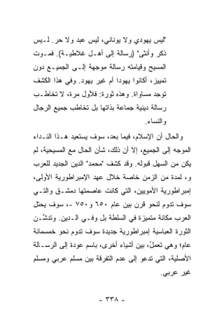 ‫"ﻟﻴﺱ ﻴﻬﻭﺩﻱ ﻭﻻ ﻴﻭﻨﺎﻨﻲ، ﻟﻴﺱ ﻋﺒﺩ ﻭﻻ ﺤﺭ. ﻟـﻴﺱ‬
‫ﺫﻜﺭ ﻭﺃﻨﺜﻰ" )ﺭﺴﺎﻟﺔ ﺇﻟﻰ ﺃﻫـل ﻏﻼﻁﻴـﺔ(. ﻓﻤـﻭﺕ‬
‫ﺍﻟﻤﺴﻴﺢ ﻭﻗﻴﺎﻤﺘﻪ ﺭﺴﺎﻟﺔ ﻤﻭﺠﻬﺔ ﺇﻟـﻰ ﺍﻟﺠﻤﻴـﻊ ﺩﻭﻥ‬
‫ﺘﻤﻴﻴﺯ، ﺃﻜﺎﻨﻭﺍ ﻴﻬﻭ ‪‬ﺍ ﺃﻡ ﻏﻴﺭ ﻴﻬﻭﺩ. ﻭﻓﻲ ﻫﺫﺍ ﺍﻟﻜﺸﻑ‬
                            ‫ﺩ‬
‫ﺘﻭﺠﺩ ﻤﺴﺎﻭﺍﺓ. ﻭﻫﺫﻩ ﺜﻭﺭﺓ: ﻓﻸﻭل ﻤﺭﺓ، ﻻ ﺘﺨﺎﻁـﺏ‬
‫‪‬‬
‫ﺭﺴﺎﻟﺔ ﺩﻴﻨﻴﺔ ﺠﻤﺎﻋﺔ ﺒﺫﺍﺘﻬﺎ ﺒل ﺘﺨﺎﻁﺏ ﺠﻤﻴﻊ ﺍﻟﺭﺠﺎل‬
                                       ‫ﻭﺍﻟﻨﺴﺎﺀ.‬
‫ﻭﺍﻟﺤﺎل ﺃﻥ ﺍﻹﺴﻼﻡ، ﻓﻴﻤﺎ ﺒﻌﺩ، ﺴﻭﻑ ﻴﺴﺘﻌﻴﺩ ﻫـﺫﺍ ﺍﻟﻨـﺩﺍﺀ‬
‫ﺍﻟﻤﻭ ‪‬ﻪ ﺇﻟﻰ ﺍﻟﺠﻤﻴﻊ، ﺇﻻ ﺃﻥ ﺫﻟﻙ، ﺸﺄﻥ ﺍﻟﺤﺎل ﻤﻊ ﺍﻟﻤﺴﻴﺤﻴﺔ، ﻟﻡ‬
                                  ‫ﹼ‬               ‫ﺠ‬
‫ﻴﻜﻥ ﻤﻥ ﺍﻟﺴﻬل ﻗﺒﻭﻟﻪ. ﻭﻗﺩ ﻜﺸﻑ "ﻤﺤﻤﺩ" ﺍﻟﺩﻴﻥ ﺍﻟﺠﺩﻴﺩ ﻟﻠﻌﺭﺏ‬
                    ‫‪  ‬‬
‫ﻭ، ﻟﻤﺩﺓ ﻤﻥ ﺍﻟﺯﻤﻥ ﺨﺎﺼﺔ ﺨﻼل ﻋﻬﺩ ﺍﻹﻤﺒﺭﺍﻁﻭﺭﻴﺔ ﺍﻷﻭﻟﻰ،‬
‫ﺇﻤﺒﺭﺍﻁﻭﺭﻴﺔ ﺍﻷﻤﻭﻴﻴﻥ، ﺍﻟﺘﻲ ﻜﺎﻨﺕ ﻋﺎﺼﻤﺘﻬﺎ ﺩﻤﺸـﻕ ﻭﺍﻟﺘـﻲ‬
‫ﺴﻭﻑ ﺘﺩﻭﻡ ﻟﻨﺤﻭ ﻗﺭﻥ ﺒﻴﻥ ﻋﺎﻡ ٠٥٦ ﻭ٠٥٧ -، ﺴﻭﻑ ﻴﺤﺘل‬
‫ﺍﻟﻌﺭﺏ ﻤﻜﺎﻨﺔ ﻤﺘﻤﻴﺯﺓ ﻓﻲ ﺍﻟﺴﻠﻁﺔ ﺒل ﻭﻓـﻲ ﺍﻟـﺩﻴﻥ. ﻭ ﹸﺩ ﱢـﻥ‬
‫ﺘﺸ ‪‬‬
‫ﺍﻟﺜﻭﺭﺓ ﺍﻟﻌﺒﺎﺴﻴﺔ ﺇﻤﺒﺭﺍﻁﻭﺭﻴﺔ ﺠﺩﻴﺩﺓ ﺴﻭﻑ ﺘﺩﻭﻡ ﻨﺤﻭ ﺨﻤﺴﻤﺎﺌﺔ‬
‫ﻋﺎﻡ؛ ﻭﻫﻲ ﺘﻌﻤ ُ، ﺒﻴﻥ ﺃﺸﻴﺎﺀ ﺃﺨﺭﻯ، ﺒﺎﺴﻡ ﻋﻭﺩﺓ ﺇﻟﻰ ﺍﻟﺭﺴـﺎﻟﺔ‬
                                        ‫ل‬
‫ﺍﻷﺼﻠﻴﺔ، ﺍﻟﺘﻲ ﺘﺩﻋﻭ ﺇﻟﻰ ﻋﺩﻡ ﺍﻟﺘﻔﺭﻗﺔ ﺒﻴﻥ ﻤﺴﻠﻡ ﻋﺭﺒﻲ ﻭﻤﺴﻠﻡ‬
                                             ‫ﻏﻴﺭ ﻋﺭﺒﻲ.‬


                       ‫- ٨٣٣ -‬
 