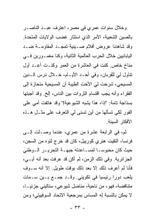 ‫ﻭﺨﻼل ﺴﻨﻭﺍﺕ ﻋﻤﺭﻱ ﻓﻲ ﻤﺼﺭ، ﺍﻋﺘﺭﻑ ﻋﺒـﺩ ﺍﻟﻨﺎﺼـﺭ‬
‫ﺒﺎﻟﺼﻴﻥ ﺍﻟﺸﻌﺒﻴﺔ، ﺍﻷﻤﺭ ﺍﻟﺫﻱ ﺍﺴﺘﺜﺎﺭ ﻏﻀﺏ ﺍﻟﻭﻻﻴﺎﺕ ﺍﻟﻤﺘﺤﺩﺓ.‬
‫ﻭﻗﺩ ﺸﺎﻫﺩﻨﺎ ﻋﺭﻭﺽ ﺃﻓﻼﻡ ﺼـﻴﻨﻴﺔ ﺘﻤﺠـﺩ ﺍﻟﻤﻘﺎﻭﻤـﺔ ﻀـﺩ‬
‫ﺍﻟﻴﺎﺒﺎﻨﻴﻴﻥ ﺨﻼل ﺍﻟﺤﺭﺏ ﺍﻟﻌﺎﻟﻤﻴﺔ ﺍﻟﺜﺎﻨﻴﺔ، ﻭﻜﻨﺎ ﻤﻐﻤـﻭﺭﻴﻥ ﻓـﻲ‬
‫ﻤﻨﺎﺥ ﺨﺎﺹ. ﻜﻨﺕ ﻓﻲ ﺍﻟﻌﺎﺸﺭﺓ ﻤﻥ ﺍﻟﻌﻤﺭ ﻭﻜﻨـﺕ ﺃﻋـﺩ ﺃﻭل‬
‫ﺘﻨﺎﻭل ﻟﻲ ﻟﻠﻘﺭﺒﺎﻥ، ﻭﻓﻲ ﺃﺤـﺩ ﺍﻷﻴـﺎﻡ، ﺨـﻼل ﺩﺭﺱ ﺍﻟـﺩﻴﻥ‬
‫ﺍﻟﻤﺴﻴﺤﻲ، ﺸﺭﺤﺕ ﻟﻲ ﺍﻷﺨﺕ ﺍﻟﻁﻴﺒﺔ ﺃﻥ ﺍﻟﻤﺴﻴﺤﻴﺔ ﻤﻨﺤﺎﺯﺓ ﺇﻟﻰ‬
                                      ‫ﹾ‬
‫ﺍﻟﻔﻘﺭﺍﺀ ﻭﺃﻨﻪ ﻴﺠﺏ ﺍﻗﺘﺴﺎﻡ ﺍﻟﺜﺭﻭﺍﺕ ﺒﻴﻥ ﺍﻟﻨﺎﺱ، ﺇﻟﺦ. ﻭﻗﺩ ﺃﺠﺒﺘﻬﺎ‬
‫ﺒﺴﺫﺍﺠﺔ ﺘﺎﻤﺔ: "ﺇ ﹰﺍ، ﻫﺫﺍ ﻴﺸﺒﻪ ﺍﻟﺸﻴﻭﻋﻴﺔ!" ﻭﻗﺩ ﻫﺎﺘﻔﺕ ﺃﻤﻲ ﻋﻠﻰ‬
                                        ‫ﺫ‬
‫ﺍﻟﻔﻭﺭ ﻟﻜﻲ ﺘﺴﺄﻟﻬﺎ ﻤﻥ ﺃﻴﻥ ﺘﺴﻨﻰ ﻟﻲ ﺍﻟﺘﻌﺭﻑ ﻋﻠﻰ ﻤﺜـل ﻫـﺫﻩ‬
                                            ‫ﺍﻷﻓﻜﺎﺭ ﺍﻟﺴﻴﺌﺔ.‬
‫ﺜﻡ، ﻓﻲ ﺍﻟﺭﺍﺒﻌﺔ ﻋﺸﺭﺓ ﻤﻥ ﻋﻤﺭﻱ، ﻋﻨﺩﻤﺎ ﻭﺼـﻠﺕ ﺇﻟـﻰ‬
     ‫ﹸ‬
‫ﻓﺭﻨﺴﺎ، ﺍﻟﺘﻘﻴﺕ ﻫﻨﺭﻱ ﻜﻭﺭﻴﻴل، ﻜﺎﻥ ﻗﺩ ﺨﺭﺝ ﻟﺘﻭﻩ ﻤﻥ ﺍﻟﺴﺠﻥ،‬
‫ﺤﻴﺙ ﻜﺎﻥ ﻤﺤﺒﻭ ‪‬ـﺎ ﻟﻤﺴـﺎﻋﺩﺘﻪ ﺠﺒﻬـﺔ ﺍﻟﺘﺤﺭﻴـﺭ ﺍﻟـﻭﻁﻨﻲ‬
                                   ‫ﺴ‬
‫ﺍﻟﺠﺯﺍﺌﺭﻴﺔ. ﻭﻓﻲ ﺫﻟﻙ ﺍﻟﺯﻤﻥ، ﻟﻡ ﺃﻜﻥ ﻗﺩ ﻋﺭﻓﺕ ﺒﻌﺩ ﺃﻨﻪ ﺃﺒـﻲ،‬
‫ﻓﺄﻨﺎ ﻟﻡ ﺃﻋﺭﻑ ﺫﻟﻙ ﺇﻻ ﺒﻌﺩ ﺫﻟﻙ ﺒﻭﻗﺕ ﻁﻭﻴل. ﺇﻻ ﺃﻨﻪ ﺴـﻭﻑ‬
         ‫ﹼ‬                     ‫ﹼ‬
‫ﻴﻠﻌﺏ ﺩﻭ ‪‬ﺍ ﺭﺌﻴﺴ ‪‬ﺎ ﻓﻲ ﺘﻜﻭﻴﻨﻲ. ﻭﻗـﺩ ﺠﻤـﻊ ﺒـﻴﻥ ﺴـﻤﺎﺕ‬
                                 ‫ﻴ‬       ‫ﺭ‬
‫ﻤﺘﻨﺎﻗﻀﺔ، ﻓﻬﻭ، ﻤﻥ ﻨﺎﺤﻴﺔ، ﻤﻨﺎﻀل ﺸﻴﻭﻋﻲ، ﺴﺘﺎﻟﻴﻨﻲ ﺠﺯﺌ ‪‬ـﺎ،‬
   ‫ﻴ‬
‫ﻻ ﻴﻤﻜﻥ ﺒﺎﻟﻨﺴﺒﺔ ﻟﻪ ﺍﻟﻤﺴﺎﺱ ﺒﻤﺭﺠﻌﻴﺔ ﺍﻻﺘﺤﺎﺩ ﺍﻟﺴﻭﻓﻴﻴﺘﻲ؛ ﻭﻤﻥ‬

                        ‫- ٣٣ -‬
 