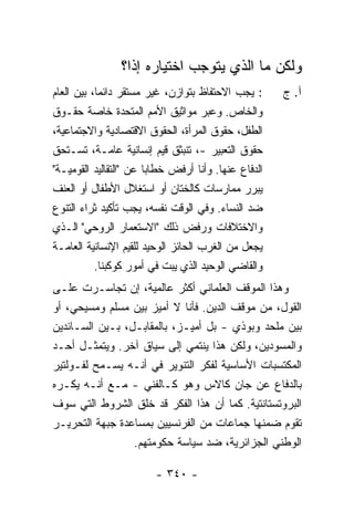 ‫ﻭﻟﻜﻥ ﻤﺎ ﺍﻟﺫﻱ ﻴﺘﻭﺠﺏ ﺍﺨﺘﻴﺎﺭﻩ ﺇ ﹰﺍ؟‬
                  ‫ﺫ‬
‫: ﻴﺠﺏ ﺍﻻﺤﺘﻔﺎﻅ ﺒﺘﻭﺍﺯﻥ، ﻏﻴﺭ ﻤﺴﺘﻘﺭ ﺩﺍﺌ ‪‬ﺎ، ﺒﻴﻥ ﺍﻟﻌﺎﻡ‬
            ‫ﻤ‬                                         ‫ﺁ. ﺝ‬
‫ﻭﺍﻟﺨﺎﺹ. ﻭﻋﺒﺭ ﻤﻭﺍﺜﻴﻕ ﺍﻷﻤﻡ ﺍﻟﻤﺘﺤﺩﺓ ﺨﺎﺼﺔ ﺤﻘـﻭﻕ‬
‫ﺍﻟﻁﻔل، ﺤﻘﻭﻕ ﺍﻟﻤﺭﺃﺓ، ﺍﻟﺤﻘﻭﻕ ﺍﻻﻗﺘﺼﺎﺩﻴﺔ ﻭﺍﻻﺠﺘﻤﺎﻋﻴﺔ،‬
‫ﺤﻘﻭﻕ ﺍﻟﺘﻌﺒﻴﺭ -، ﺘﻨﺒﺜﻕ ﻗﻴﻡ ﺇﻨﺴﺎﻨﻴﺔ ﻋﺎﻤـﺔ، ﺘﺴـﺘﺤﻕ‬
                              ‫ﹸ‬
‫ﺍﻟﺩﻓﺎﻉ ﻋﻨﻬﺎ. ﻭﺃﻨﺎ ﺃﺭﻓﺽ ﺨﻁﺎ‪‬ﺎ ﻋﻥ "ﺍﻟﺘﻘﺎﻟﻴﺩ ﺍﻟﻘﻭﻤﻴـﺔ"‬
                        ‫ﺒ‬
‫ﻴﺒﺭﺭ ﻤﻤﺎﺭﺴﺎﺕ ﻜﺎﻟﺨﺘﺎﻥ ﺃﻭ ﺍﺴﺘﻐﻼل ﺍﻷﻁﻔﺎل ﺃﻭ ﺍﻟﻌﻨﻑ‬
‫ﻀﺩ ﺍﻟﻨﺴﺎﺀ. ﻭﻓﻲ ﺍﻟﻭﻗﺕ ﻨﻔﺴﻪ، ﻴﺠﺏ ﺘﺄﻜﻴﺩ ﺜﺭﺍﺀ ﺍﻟﺘﻨﻭﻉ‬
‫ﻭﺍﻻﺨﺘﻼﻓﺎﺕ ﻭﺭﻓﺽ ﺫﻟﻙ "ﺍﻻﺴﺘﻌﻤﺎﺭ ﺍﻟﺭﻭﺤﻲ" ﺍﻟـﺫﻱ‬
‫ﻴﺠﻌل ﻤﻥ ﺍﻟﻐﺭﺏ ﺍﻟﺤﺎﺌﺯ ﺍﻟﻭﺤﻴﺩ ﻟﻠﻘﻴﻡ ﺍﻹﻨﺴﺎﻨﻴﺔ ﺍﻟﻌﺎﻤـﺔ‬
          ‫ﻭﺍﻟﻘﺎﻀﻲ ﺍﻟﻭﺤﻴﺩ ﺍﻟﺫﻱ ﻴﺒﺕ ﻓﻲ ﺃﻤﻭﺭ ﻜﻭﻜﺒﻨﺎ.‬
‫ﻭﻫﺫﺍ ﺍﻟﻤﻭﻗﻑ ﺍﻟﻌﻠﻤﺎﻨﻲ ﺃﻜﺜﺭ ﻋﺎﻟﻤﻴﺔ، ﺇﻥ ﺘﺠﺎﺴـﺭﺕ ﻋﻠـﻰ‬
‫ﺍﻟﻘﻭل، ﻤﻥ ﻤﻭﻗﻑ ﺍﻟﺩﻴﻥ. ﻓﺄﻨﺎ ﻻ ﺃﻤﻴﺯ ﺒﻴﻥ ﻤﺴﻠﻡ ﻭﻤﺴﻴﺤﻲ، ﺃﻭ‬
‫ﺒﻴﻥ ﻤﻠﺤﺩ ﻭﺒﻭﺫﻱ - ﺒل ﺃﻤﻴـﺯ، ﺒﺎﻟﻤﻘﺎﺒـل، ﺒـﻴﻥ ﺍﻟﺴـﺎﺌﺩﻴﻥ‬
‫ﻭﺍﻟﻤﺴﻭﺩﻴﻥ، ﻭﻟﻜﻥ ﻫﺫﺍ ﻴﻨﺘﻤﻲ ﺇﻟﻰ ﺴﻴﺎﻕ ﺁﺨﺭ. ﻭﻴﺘﻤﺜـل ﺃﺤـﺩ‬
‫ﺍﻟﻤﻜﺘﺴﺒﺎﺕ ﺍﻷﺴﺎﺴﻴﺔ ﻟﻔﻜﺭ ﺍﻟﺘﻨﻭﻴﺭ ﻓﻲ ﺃﻨـﻪ ﻴﺴـﻤﺢ ﻟﻔـﻭﻟﺘﻴﺭ‬
‫ﺒﺎﻟﺩﻓﺎﻉ ﻋﻥ ﺠﺎﻥ ﻜﺎﻻﺱ ﻭﻫﻭ ﻜـﺎﻟﻔﻨﻲ - ﻤـﻊ ﺃﻨـﻪ ﻴﻜـﺭﻩ‬
‫ﺍﻟﺒﺭﻭﺘﺴﺘﺎﻨﺘﻴﺔ. ﻜﻤﺎ ﺃﻥ ﻫﺫﺍ ﺍﻟﻔﻜﺭ ﻗﺩ ﺨﻠﻕ ﺍﻟﺸﺭﻭﻁ ﺍﻟﺘﻲ ﺴﻭﻑ‬
‫ﺘﻘﻭﻡ ﻀﻤﻨﻬﺎ ﺠﻤﺎﻋﺎﺕ ﻤﻥ ﺍﻟﻔﺭﻨﺴﻴﻴﻥ ﺒﻤﺴﺎﻋﺩﺓ ﺠﺒﻬﺔ ﺍﻟﺘﺤﺭﻴـﺭ‬
                 ‫ﺍﻟﻭﻁﻨﻲ ﺍﻟﺠﺯﺍﺌﺭﻴﺔ، ﻀﺩ ﺴﻴﺎﺴﺔ ﺤﻜﻭﻤﺘﻬﻡ.‬

                         ‫- ٠٤٣ -‬
 