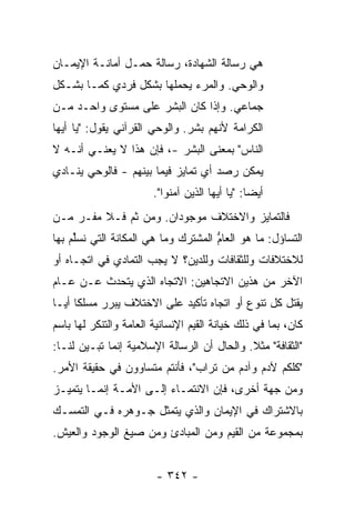 ‫ﻫﻲ ﺭﺴﺎﻟﺔ ﺍﻟﺸﻬﺎﺩﺓ، ﺭﺴﺎﻟﺔ ﺤﻤـل ﺃﻤﺎﻨـﺔ ﺍﻹﻴﻤـﺎﻥ‬
‫ﻭﺍﻟﻭﺤﻲ. ﻭﺍﻟﻤﺭﺀ ﻴﺤﻤﻠﻬﺎ ﺒﺸﻜل ﻓﺭﺩﻱ ﻜﻤـﺎ ﺒﺸـﻜل‬
‫ﺠﻤﺎﻋﻲ. ﻭﺇﺫﺍ ﻜﺎﻥ ﺍﻟﺒﺸﺭ ﻋﻠﻰ ﻤﺴﺘﻭﻯ ﻭﺍﺤـﺩ ﻤـﻥ‬
‫ﺍﻟﻜﺭﺍﻤﺔ ﻷﻨﻬﻡ ﺒﺸﺭ. ﻭﺍﻟﻭﺤﻲ ﺍﻟﻘﺭﺁﻨﻲ ﻴﻘﻭل: "ﻴﺎ ﺃﻴﻬﺎ‬
‫ﺍﻟﻨﺎﺱ" ﺒﻤﻌﻨﻰ ﺍﻟﺒﺸﺭ -، ﻓﺈﻥ ﻫﺫﺍ ﻻ ﻴﻌﻨـﻲ ﺃﻨـﻪ ﻻ‬
‫ﻴﻤﻜﻥ ﺭﺼﺩ ﺃﻱ ﺘﻤﺎﻴﺯ ﻓﻴﻤﺎ ﺒﻴﻨﻬﻡ - ﻓﺎﻟﻭﺤﻲ ﻴﻨـﺎﺩﻱ‬
                        ‫ﺃﻴ ‪‬ﺎ: "ﻴﺎ ﺃﻴﻬﺎ ﺍﻟﺫﻴﻥ ﺁﻤﻨﻭﺍ".‬
                                                 ‫ﻀ‬
‫ﻓﺎﻟﺘﻤﺎﻴﺯ ﻭﺍﻻﺨﺘﻼﻑ ﻤﻭﺠﻭﺩﺍﻥ. ﻭﻤﻥ ﺜﻡ ﻓـﻼ ﻤﻔـﺭ ﻤـﻥ‬
‫ﺍﻟﺘﺴﺎﺅل: ﻤﺎ ﻫﻭ ﺍﻟﻌﺎﻡ ﺍﻟﻤﺸﺘﺭﻙ ﻭﻤﺎ ﻫﻲ ﺍﻟﻤﻜﺎﻨﺔ ﺍﻟﺘﻲ ﻨﺴﻠﻡ ﺒﻬﺎ‬
    ‫ﱢ‪‬‬                       ‫‪‬‬       ‫ﱡ‬
‫ﻟﻼﺨﺘﻼﻓﺎﺕ ﻭﻟﻠﺜﻘﺎﻓﺎﺕ ﻭﻟﻠﺩﻴﻥ؟ ﻻ ﻴﺠﺏ ﺍﻟﺘﻤﺎﺩﻱ ﻓﻲ ﺍﺘﺠـﺎﻩ ﺃﻭ‬
‫ﺍﻵﺨﺭ ﻤﻥ ﻫﺫﻴﻥ ﺍﻻﺘﺠﺎﻫﻴﻥ: ﺍﻻﺘﺠﺎﻩ ﺍﻟﺫﻱ ﻴﺘﺤﺩﺙ ﻋـﻥ ﻋـﺎﻡ‬
‫‪‬‬
‫ﻴﻘﺘل ﻜل ﺘﻨﻭﻉ ﺃﻭ ﺍﺘﺠﺎﻩ ﺘﺄﻜﻴﺩ ﻋﻠﻰ ﺍﻻﺨﺘﻼﻑ ﻴﺒﺭﺭ ﻤﺴﻠ ﹰﺎ ﺃ ‪‬ـﺎ‬
  ‫ﻜ ﻴ‬
‫ﻜﺎﻥ، ﺒﻤﺎ ﻓﻲ ﺫﻟﻙ ﺨﻴﺎﻨﺔ ﺍﻟﻘﻴﻡ ﺍﻹﻨﺴﺎﻨﻴﺔ ﺍﻟﻌﺎﻤﺔ ﻭﺍﻟﺘﻨﻜﺭ ﻟﻬﺎ ﺒﺎﺴﻡ‬
‫"ﺍﻟﺜﻘﺎﻓﺔ" ﻤﺜﻼ. ﻭﺍﻟﺤﺎل ﺃﻥ ﺍﻟﺭﺴﺎﻟﺔ ﺍﻹﺴﻼﻤﻴﺔ ﺇﻨﻤﺎ ﺘﺒـﻴﻥ ﻟﻨـﺎ:‬
                                            ‫ﹰ‬
‫"ﻜﻠﻜﻡ ﻵﺩﻡ ﻭﺁﺩﻡ ﻤﻥ ﺘﺭﺍﺏ"، ﻓﺄﻨﺘﻡ ﻤﺘﺴﺎﻭﻭﻥ ﻓﻲ ﺤﻘﻴﻘﺔ ﺍﻷﻤﺭ.‬
‫ﻭﻤﻥ ﺠﻬﺔ ﺃﺨﺭﻯ، ﻓﺈﻥ ﺍﻻﻨﺘﻤـﺎﺀ ﺇﻟـﻰ ﺍﻷﻤـﺔ ﺇﻨﻤـﺎ ﻴﺘﻤﻴـﺯ‬
‫ﺒﺎﻻﺸﺘﺭﺍﻙ ﻓﻲ ﺍﻹﻴﻤﺎﻥ ﻭﺍﻟﺫﻱ ﻴﺘﻤﺜل ﺠـﻭﻫﺭﻩ ﻓـﻲ ﺍﻟﺘﻤﺴـﻙ‬
‫ﺒﻤﺠﻤﻭﻋﺔ ﻤﻥ ﺍﻟﻘﻴﻡ ﻭﻤﻥ ﺍﻟﻤﺒﺎﺩﺉ ﻭﻤﻥ ﺼﻴﻎ ﺍﻟﻭﺠﻭﺩ ﻭﺍﻟﻌﻴﺵ.‬


                        ‫- ٢٤٣ -‬
 