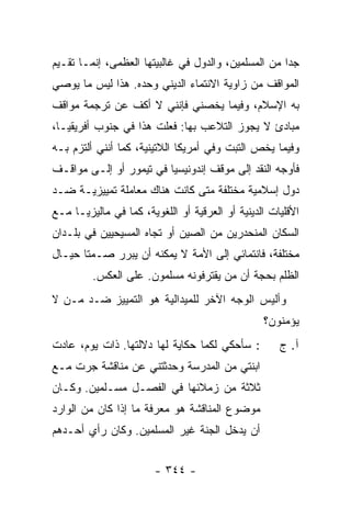 ‫ﺠ ‪‬ﺍ ﻤﻥ ﺍﻟﻤﺴﻠﻤﻴﻥ، ﻭﺍﻟﺩﻭل ﻓﻲ ﻏﺎﻟﺒﻴﺘﻬﺎ ﺍﻟﻌﻅﻤﻰ، ﺇﻨﻤـﺎ ﺘ ﹶـ ‪‬ﻡ‬
‫ﹸﻘ ﻴ ‪‬‬                                                 ‫ﺩ‬
‫ﺍﻟﻤﻭﺍﻗﻑ ﻤﻥ ﺯﺍﻭﻴﺔ ﺍﻻﻨﺘﻤﺎﺀ ﺍﻟﺩﻴﻨﻲ ﻭﺤﺩﻩ. ﻫﺫﺍ ﻟﻴﺱ ﻤﺎ ﻴﻭﺼﻲ‬
‫ﺒﻪ ﺍﻹﺴﻼﻡ، ﻭﻓﻴﻤﺎ ﻴﺨﺼﻨﻲ ﻓﺈﻨﻨﻲ ﻻ ﺃﻜﻑ ﻋﻥ ﺘﺭﺠﻤﺔ ﻤﻭﺍﻗﻑ‬
‫ﻤﺒﺎﺩﺉ ﻻ ﻴﺠﻭﺯ ﺍﻟﺘﻼﻋﺏ ﺒﻬﺎ: ﻓﻌﻠﺕ ﻫﺫﺍ ﻓﻲ ﺠﻨﻭﺏ ﺃﻓﺭﻴﻘﻴـﺎ،‬
                      ‫ﹸ‬
‫ﻭﻓﻴﻤﺎ ﻴﺨﺹ ﺍﻟﺘﺒﺕ ﻭﻓﻲ ﺃﻤﺭﻴﻜﺎ ﺍﻟﻼﺘﻴﻨﻴﺔ، ﻜﻤﺎ ﺃﻨﻨﻲ ﺃﻟﺘﺯﻡ ﺒـﻪ‬
    ‫‪‬‬
‫ﻓﺄﻭ ‪‬ﻪ ﺍﻟﻨﻘﺩ ﺇﻟﻰ ﻤﻭﻗﻑ ﺇﻨﺩﻭﻨﻴﺴﻴﺎ ﻓﻲ ﺘﻴﻤﻭﺭ ﺃﻭ ﺇﻟـﻰ ﻤﻭﺍﻗـﻑ‬
                                                 ‫ﺠ‪‬‬
‫ﺩﻭل ﺇﺴﻼﻤﻴﺔ ﻤﺨﺘﻠﻔﺔ ﻤﺘﻰ ﻜﺎﻨﺕ ﻫﻨﺎﻙ ﻤﻌﺎﻤﻠﺔ ﺘﻤﻴﻴﺯﻴـﺔ ﻀـﺩ‬
‫ﺍﻷﻗﻠﻴﺎﺕ ﺍﻟﺩﻴﻨﻴﺔ ﺃﻭ ﺍﻟﻌﺭﻗﻴﺔ ﺃﻭ ﺍﻟﻠﻐﻭﻴﺔ، ﻜﻤﺎ ﻓﻲ ﻤﺎﻟﻴﺯﻴـﺎ ﻤـﻊ‬
‫ﺍﻟﺴﻜﺎﻥ ﺍﻟﻤﻨﺤﺩﺭﻴﻥ ﻤﻥ ﺍﻟﺼﻴﻥ ﺃﻭ ﺘﺠﺎﻩ ﺍﻟﻤﺴﻴﺤﻴﻴﻥ ﻓﻲ ﺒﻠـﺩﺍﻥ‬
‫ﻤﺨﺘﻠﻔﺔ، ﻓﺎﻨﺘﻤﺎﺌﻲ ﺇﻟﻰ ﺍﻷﻤﺔ ﻻ ﻴﻤﻜﻨﻪ ﺃﻥ ﻴﺒﺭﺭ ﺼـﻤ ﹰﺎ ﺤﻴـﺎل‬
       ‫ﺘ‬
         ‫ﺍﻟﻅﻠﻡ ﺒﺤﺠﺔ ﺃﻥ ﻤﻥ ﻴﻘﺘﺭﻓﻭﻨﻪ ﻤﺴﻠﻤﻭﻥ. ﻋﻠﻰ ﺍﻟﻌﻜﺱ.‬
‫ﻭﺃﻟﻴﺱ ﺍﻟﻭﺠﻪ ﺍﻵﺨﺭ ﻟﻠﻤﻴﺩﺍﻟﻴﺔ ﻫﻭ ﺍﻟﺘﻤﻴﻴﺯ ﻀـﺩ ﻤـﻥ ﻻ‬
                                                 ‫ﻴﺅﻤﻨﻭﻥ؟‬
‫: ﺴﺄﺤﻜﻲ ﻟﻜﻤﺎ ﺤﻜﺎﻴﺔ ﻟﻬﺎ ﺩﻻﻟﺘﻬﺎ. ﺫﺍﺕ ﻴﻭﻡ، ﻋﺎﺩﺕ‬         ‫ﺁ. ﺝ‬
‫ﺍﺒﻨﺘﻲ ﻤﻥ ﺍﻟﻤﺩﺭﺴﺔ ﻭﺤﺩﺜﺘﻨﻲ ﻋﻥ ﻤﻨﺎﻗﺸﺔ ﺠﺭﺕ ﻤـﻊ‬
‫ﺜﻼﺜﺔ ﻤﻥ ﺯﻤﻼﺌﻬﺎ ﻓﻲ ﺍﻟﻔﺼـل ﻤﺴـﻠﻤﻴﻥ. ﻭﻜـﺎﻥ‬
‫ﻤﻭﻀﻭﻉ ﺍﻟﻤﻨﺎﻗﺸﺔ ﻫﻭ ﻤﻌﺭﻓﺔ ﻤﺎ ﺇﺫﺍ ﻜﺎﻥ ﻤﻥ ﺍﻟﻭﺍﺭﺩ‬
‫ﺃﻥ ﻴﺩﺨل ﺍﻟﺠﻨﺔ ﻏﻴﺭ ﺍﻟﻤﺴﻠﻤﻴﻥ. ﻭﻜﺎﻥ ﺭﺃﻱ ﺃﺤـﺩﻫﻡ‬
                          ‫‪‬‬


                        ‫- ٤٤٣ -‬
 