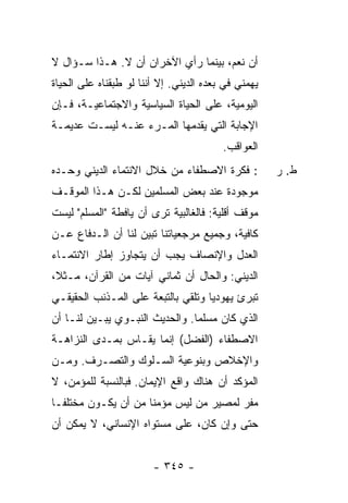 ‫ﺃﻥ ﻨﻌﻡ، ﺒﻴﻨﻤﺎ ﺭﺃﻱ ﺍﻵﺨﺭﺍﻥ ﺃﻥ ﻻ. ﻫـﺫﺍ ﺴـﺅﺍل ﻻ‬
‫ﻴﻬﻤﻨﻲ ﻓﻲ ﺒﻌﺩﻩ ﺍﻟﺩﻴﻨﻲ. ﺇﻻ ﺃﻨﻨﺎ ﻟﻭ ﻁﺒﻘﻨﺎﻩ ﻋﻠﻰ ﺍﻟﺤﻴﺎﺓ‬
‫ﺍﻟﻴﻭﻤﻴﺔ، ﻋﻠﻰ ﺍﻟﺤﻴﺎﺓ ﺍﻟﺴﻴﺎﺴﻴﺔ ﻭﺍﻻﺠﺘﻤﺎﻋﻴـﺔ، ﻓـﺈﻥ‬
‫ﺍﻹﺠﺎﺒﺔ ﺍﻟﺘﻲ ﻴﻘﺩﻤﻬﺎ ﺍﻟﻤـﺭﺀ ﻋﻨـﻪ ﻟﻴﺴـﺕ ﻋﺩﻴﻤـﺔ‬
                                         ‫ﺍﻟﻌﻭﺍﻗﺏ.‬
‫: ﻓﻜﺭﺓ ﺍﻻﺼﻁﻔﺎﺀ ﻤﻥ ﺨﻼل ﺍﻻﻨﺘﻤﺎﺀ ﺍﻟﺩﻴﻨﻲ ﻭﺤـﺩﻩ‬           ‫ﻁ. ﺭ‬
‫ﻤﻭﺠﻭﺩﺓ ﻋﻨﺩ ﺒﻌﺽ ﺍﻟﻤﺴﻠﻤﻴﻥ ﻟﻜـﻥ ﻫـﺫﺍ ﺍﻟﻤﻭﻗـﻑ‬
‫ﻤﻭﻗﻑ ﺃﻗﻠﻴﺔ: ﻓﺎﻟﻐﺎﻟﺒﻴﺔ ﺘﺭﻯ ﺃﻥ ﻴﺎﻓﻁﺔ "ﺍﻟﻤﺴﻠﻡ" ﻟﻴﺴﺕ‬
‫ﻜﺎﻓﻴﺔ، ﻭﺠﻤﻴﻊ ﻤﺭﺠﻌﻴﺎﺘﻨﺎ ﹸﺒﻴﻥ ﻟﻨﺎ ﺃﻥ ﺍﻟـﺩﻓﺎﻉ ﻋـﻥ‬
                   ‫ﺘ‪‬‬
‫ﺍﻟﻌﺩل ﻭﺍﻹﻨﺼﺎﻑ ﻴﺠﺏ ﺃﻥ ﻴﺘﺠﺎﻭﺯ ﺇﻁﺎﺭ ﺍﻻﻨﺘﻤـﺎﺀ‬
‫ﺍﻟﺩﻴﻨﻲ: ﻭﺍﻟﺤﺎل ﺃﻥ ﺜﻤﺎﻨﻲ ﺁﻴﺎﺕ ﻤﻥ ﺍﻟﻘﺭﺁﻥ، ﻤـﺜ ﹰ،‬
 ‫ﻼ‬
‫ﺘﺒﺭﺉ ﻴﻬﻭﺩ ‪‬ﺎ ﻭﺘﻠﻘﻲ ﺒﺎﻟﺘﺒﻌﺔ ﻋﻠﻰ ﺍﻟﻤـﺫﻨﺏ ﺍﻟﺤﻘﻴﻘـﻲ‬
                                    ‫ﻴ‬
‫ﺍﻟﺫﻱ ﻜﺎﻥ ﻤﺴﻠ ‪‬ﺎ. ﻭﺍﻟﺤﺩﻴﺙ ﺍﻟﻨﺒـﻭﻱ ‪‬ﺒـ ‪‬ﻥ ﻟﻨـﺎ ﺃﻥ‬
        ‫ﻴ ﻴ‪‬‬                     ‫ﻤ‬
‫ﺍﻻﺼﻁﻔﺎﺀ )ﺍﻟﻔﻀل( ﺇﻨﻤﺎ ﻴﻘـﺎﺱ ﺒﻤـﺩﻯ ﺍﻟﻨﺯﺍﻫـﺔ‬
‫ﻭﺍﻹﺨﻼﺹ ﻭﺒﻨﻭﻋﻴﺔ ﺍﻟﺴـﻠﻭﻙ ﻭﺍﻟﺘﺼـﺭﻑ. ﻭﻤـﻥ‬
‫ﺍﻟﻤﺅﻜﺩ ﺃﻥ ﻫﻨﺎﻙ ﻭﺍﻗﻊ ﺍﻹﻴﻤﺎﻥ. ﻓﺒﺎﻟﻨﺴﺒﺔ ﻟﻠﻤﺅﻤﻥ، ﻻ‬
‫ﻤﻔﺭ ﻟﻤﺼﻴﺭ ﻤﻥ ﻟﻴﺱ ﻤﺅﻤ ﹰﺎ ﻤﻥ ﺃﻥ ﻴﻜـﻭﻥ ﻤﺨﺘﻠ ﹰـﺎ‬
  ‫ﻔ‬                   ‫ﻨ‬
‫ﺤﺘﻰ ﻭﺇﻥ ﻜﺎﻥ، ﻋﻠﻰ ﻤﺴﺘﻭﺍﻩ ﺍﻹﻨﺴﺎﻨﻲ، ﻻ ﻴﻤﻜﻥ ﺃﻥ‬


                        ‫- ٥٤٣ -‬
 
