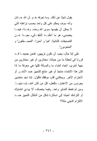 ‫ﻴﻘﻭل ﺸﻴ ًﺎ ﻋﻥ ﺫﻟﻙ. ﻭﻤﺎ ﻨﻌﺭﻓﻪ ﻫـﻭ ﺃﻥ ﺍﷲ ﻋـﺎﺩل‬
                                   ‫ﺌ‬
‫ﻭﺃﻨﻪ ﺴﻭﻑ ﻴﺤﻜﻡ ﻋﻠﻰ ﻜل ﻭﺍﺤﺩ ﺒﺤﺴﺏ ﻨﺯﺍﻫﺘﻪ ﺍﻟﺘﻲ‬
‫ﻻ ﻴﻤﻜﻥ ﺃﻥ ﻴﻘﻴﺴﻬﺎ ﺴﻭﻯ ﺍﷲ ﻭﺤﺩﻩ. ﻭﻫـﺫﺍ، ﻓﻴﻤـﺎ‬
‫ﻴﺨﺼﻨﻲ، ﻫﻭ ﻤﺎ ﺃﻋﱢﻤـﻪ ﻷﻁﻔـﺎﻟﻲ، ﺒﻌﻴـ ‪‬ﺍ ﻋـﻥ‬
     ‫ﺩ‬                  ‫ﻠ‬
‫ﺍﻟﺘﺼﻨﻴﻔﺎﺕ ﺍﻟﺜﻨﺎﺌﻴﺔ: "ﻫﻡ" ﻭ "ﻨﺤﻥ"، "ﺍﻟﻤﺼـﻁﻔﻭﻥ" ﻭ‬
                                   ‫"ﺍﻟﻤﻠﻌﻭﻨﻭﻥ".‬
‫ﻋﻠﻰ ﺃﻴﺔ ﺤﺎل، ﻴﺠﺏ ﺃﻥ ﻨﻜﻭﻥ ﻨﺯﻴﻬﻴﻥ: ﻓﻨﺤﻥ ﺠﻤﻴ ‪‬ـﺎ ﻗـﺩ‬
      ‫ﻌ‬
‫ﻗﺭﺭﻨﺎ ﻓﻲ ﻟﺤﻅﺔ ﻤﺎ ﻤﻥ ﺤﻴﺎﺘﻨﺎ، ﻤﺨﺘﺎﺭﻴﻥ ﺃﻡ ﻏﻴﺭ ﻤﺨﺘﺎﺭﻴﻥ ﻤﻥ‬
‫ﺠﻬﺔ ﺃﺨﺭﻯ، ﺍﺘﺠﺎﻩ ﺍﻨﺘﻤﺎﺀ ﻤﺎ ﻭﺍﻟﻤﺴﺄﻟﺔ ﻜﻠﻬﺎ ﻫﻲ ﻤﻌﺭﻓﺔ ﻤﺎ ﺇﺫﺍ‬
‫ﻜﺎﻥ ﻫﺫﺍ ﺍﻻﻨﺘﻤﺎﺀ ﻤﻨﺘ ‪‬ﺎ ﺃﻡ ﻏﻴﺭ ﻤﻨﺘﺞ ﻟﻠﺘﻤﻴﻴﺯ ﻀﺩ ﺍﻵﺨـﺭ ﺃﻭ‬
                                 ‫ﺠ‬
‫ﻻﺤﺘﺭﺍﻡ ﺍﻵﺨﺭ. ﻭﻴﻤﻜﻨﻨﻲ ﻗﻠﺏ ﻤﻭﻗﻔﻙ ﻓﺄﻗﻭل: ﺇﻨﻨﺎ ﻨﺠﺩ ﻤﻠﺤﺩﻴﻥ‬
                             ‫‪‬‬
‫ﻴﺠﺭﺩﻭﻥ ﻤﻥ ﺍﻻﻋﺘﺒﺎﺭ، ﺒﺎﻟﻔﻌل، ﻜل ﻤﻥ ﻜﺎﻥ ﺍﻨﺘﻤـﺎﺅﻩ ﺩﻴﻨ ‪‬ـﺎ.‬
   ‫ﻴ‬
‫ﻭﻤﻥ ﺜﻡ ﻓﺨﻁ ﺍﻟﺘﻤﺎﻴﺯ ﻭﺍﺤﺩ. ﻭﻓﻴﻤﺎ ﻴﺨﺼﻙ، ﺃﻻ ﻴﺅﺩﻱ ﺍﻨﺘﻤﺎﺅﻙ‬
‫ﺃﻭ ﺍﻟﺘﺯﺍﻤﻙ ﺃﺤﻴﺎ ﹰﺎ ﺇﻟﻰ ﺍﺴﺘﺜﺎﺭﺓ ﺸﻜل ﻤﻥ ﺃﺸﻜﺎل ﺍﻟﺘﻤﻴﻴﺯ ﻀـﺩ‬
                                      ‫ﻨ‬
                                     ‫ﺍﻻﻟﺘﺯﺍﻡ ﺍﻟﺩﻴﻨﻲ ﻤﺜ ﹰ؟‬
                                      ‫ﻼ‬




                       ‫- ٦٤٣ -‬
 