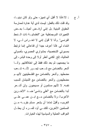 ‫: ﻻ! ﻓﺄﻨﺎ ﻻ ﺃﻗﺒل ﺃﻱ ﺘﻤﻴﻴﺯ، ﺤﺘﻰ ﻭﻟﻭ ﻜﺎﻥ ﺩﻴﻨ ‪‬ـﺎ،‬
   ‫ﻴ‬                                                ‫ﺁ. ﺝ‬
‫ﻭﻗﺩ ﻗﻠﺕ ﺫﻟﻙ ﺒﺎﻟﻔﻌل: ﻟﻴﺴﺕ ﻟﺩﻱ ﺃﻴﺔ ﻋﺩﺍﻭﺓ ﻟﻤﻤﺎﺭﺴﺔ‬
                  ‫‪‬‬                    ‫ﹸ‬
‫ﺍﻟﺤﻘﻭﻕ ﺍﻟﺩﻴﻨﻴﺔ. ﺒل ﺇﻨﻨﻲ ﺃﺭﻓـﺽ ﺃﺤﻴﺎ ﹰـﺎ ﺒﻌـﺽ‬
       ‫ﻨ‬      ‫‪‬‬
‫ﺍﻟﺘﻌﺒﻴﺭﺍﺕ ﺍﻟﺩﻭﺠﻤﺎﻁﻴﺔ ﻋﻥ "ﺍﻟﻌﻠﻤﺎﻨﻴـﺔ ﺫﺍﺕ ﺍﻟـﻨﻤﻁ‬
‫ﺍﻟﻔﺭﻨﺴﻲ". ﻭﺃﻨﺎ ﻻ ﺃﻗﻭل ﺇﻨﻨﻲ ﻻ ﺍﻨﻐـﺭﺍﺱ ﻟـﻲ، ﻻ‬
‫ﺍﻨﺘﻤﺎﺀ ﻟﻲ. ﻓﺄﻨﺎ ﺃﻋﺭﻑ ﺠﻴﺩﺍ ﺃﻥ ﻗﻨﺎﻋﺎﺘﻲ ﺇﻨﻤﺎ ﺘﺭﺘﺒﻁ‬
                       ‫‪‬‬
‫ﺒﻤﺴﻴﺭﺘﻲ ﺍﻟﺸﺨﺼﻴﺔ، ﺒﻤﺸﻭﺍﺭﻱ ﺍﻟﻤﺼﺭﻱ، ﺒﺄﺼﻭﻟﻲ‬
‫ﺍﻟﻌﺎﺌﻠﻴﺔ، ﺇﻟﺦ. ﻟﻜﻨﻨﻲ ﺃﻨﻅﺭ ﺃﻭﻻ ﺇﻟﻰ ﻭﺤﺩﺓ ﺍﻟﺒﺸﺭ، ﺇﻟﻰ‬
                    ‫ﹰ‬
‫ﻤﺎ ﻴﺠﻤﻌﻬﻡ، ﺜﻡ ﺒﻌﺩ ﺫﻟﻙ ﻓﻘﻁ ﺇﻟﻰ ﺍﺨﺘﻼﻓﺎﺘﻬﻡ. ﻭﺃﻨـﺎ‬
‫ﺃﺸﻌﺭ ﺒﺎﻟﺘﻀﺎﻤﻥ ﻤﻊ ﺸـﻌﺏ ﺘﻴﻤـﻭﺭ ﻷﻨـﻪ ﺸـﻌﺏ‬
‫ﻤﻀﻁﻬﺩ. ﻭﺃﺸﻌﺭ ﺒﺎﻟﺘﻀﺎﻤﻥ ﻤﻊ ﺍﻟﻔﻠﺴﻁﻴﻨﻴﻴﻥ ﻷﻨﻬـﻡ‬
‫ﻤﻀﻁﻬﺩﻭﻥ. ﻭﺃﺸﻌﺭ ﺒﺎﻟﺘﻀﺎﻤﻥ ﻤﻊ ﺍﻟﺸﻴﺸﺎﻥ ﻟﻠﺴﺒﺏ‬
‫ﻨﻔﺴﻪ. ﻻ ﻷﻨﻬﻡ ﻤﺴﻠﻤﻭﻥ ﺃﻭ ﻤﺴﻴﺤﻴﻭﻥ. ﻭﻟﻥ ﺃﺸـﻌﺭ‬
‫ﺃﺒ ‪‬ﺍ ﺒﺎﻟﺘﻀﺎﻤﻥ ﻤﻊ "ﺃﻫﻠﻲ ﻭﻨﺎﺴﻲ" ﻀـﺩ "ﺍﻵﺨـﺭﻴﻥ‬
                                       ‫ﺩ‬
‫ﺍﻷﻏﺭﺏ"، ﻭﻻ ﺒﺎﻟﺘﻀﺎﻤﻥ ﻤـﻊ ﺍﺒـﻥ ﻋﻤـﻲ ﻋﻠـﻰ‬
‫ﺍﻟﻐﺭﻴﺏ، ﻭﺃﻗﺒل ﺘﻤﺎ ‪‬ﺎ ﺃﻥ ﻴﺸﻌﺭ ﻤﺴﻠﻡ ﺒﻘﺭﺒـﻪ ﻤـﻥ‬
           ‫‪‬‬             ‫ُ ﻤ‬
‫ﺍﻟﻤﺴﻠﻤﻴﻥ ﺍﻵﺨﺭﻴﻥ، ﻟﻜﻨﻨـﻲ ﺃﻭﺩ ﻟﻠﻤـﺭﺀ ﺃﻥ ﻴﺤﻠـل‬
         ‫ﺍﻟﻌﻭﺍﻗﺏ ﺍﻟﻌﻤﻠﻴﺔ ﻭﺍﻟﺴﻴﺎﺴﻴﺔ ﻟﻬﺫﻩ ﺍﻟﺨﻴﺎﺭﺍﺕ.‬


                        ‫- ٧٤٣ -‬
 