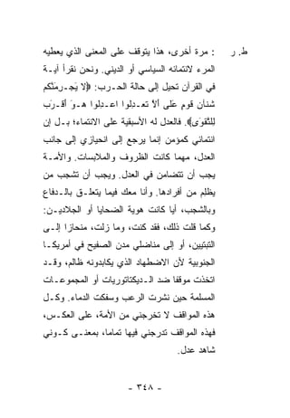 ‫: ﻤﺭﺓ ﺃﺨﺭﻯ، ﻫﺫﺍ ﻴﺘﻭﻗﻑ ﻋﻠﻰ ﺍﻟﻤﻌﻨﻰ ﺍﻟﺫﻱ ﻴﻌﻁﻴﻪ‬       ‫ﻁ. ﺭ‬
‫ﺍﻟﻤﺭﺀ ﻻﻨﺘﻤﺎﺌﻪ ﺍﻟﺴﻴﺎﺴﻲ ﺃﻭ ﺍﻟﺩﻴﻨﻲ. ﻭﻨﺤﻥ ﻨﻘﺭﺃ ﺁﻴـﺔ‬
                                          ‫‪‬‬
‫ﻓﻲ ﺍﻟﻘﺭﺁﻥ ﺘﺤﻴل ﺇﻟﻰ ﺤﺎﻟﺔ ﺍﻟﺤـﺭﺏ: ‪‬ﻻ ﻴﺠ‪‬ـﺭﻤﻨﻜﻡ‬
‫ﹶ َ ِ َﱠ ﹸ ‪‬‬
‫ﺸ ﹶﺂﻥ ﻗﻭ ٍ ﻋ ﹶﻰ ﺃﻻ ﺘﻌ‪‬ـﺩﹸﻭﺍ ﺍﻋ‪‬ـﺩﹸﻭﺍ ‪‬ـﻭ ﺃﻗﹾـﺭﺏ‬
‫ِﻟ ﻫ َ َ َ ‪‬‬          ‫ﹶﻨ ‪ ‬ﹶ ‪‬ﻡ َﻠ َ ﱠ ﹶ ِﻟ‬
‫ِﻠﺘﻘ َﻯ‪ .‬ﻓﺎﻟﻌﺩل ﻟﻪ ﺍﻷﺴﺒﻘﻴﺔ ﻋﻠﻰ ﺍﻻﻨﺘﻤﺎﺀ؛ ﺒـل ﺇﻥ‬
                                         ‫ﻟ ﱠ ﹾﻭ‬
‫ﺍﻨﺘﻤﺎﺌﻲ ﻜﻤﺅﻤﻥ ﺇﻨﻤﺎ ﻴﺭﺠﻊ ﺇﻟﻰ ﺍﻨﺤﻴﺎﺯﻱ ﺇﻟﻰ ﺠﺎﻨﺏ‬
‫ﺍﻟﻌﺩل، ﻤﻬﻤﺎ ﻜﺎﻨﺕ ﺍﻟﻅﺭﻭﻑ ﻭﺍﻟﻤﻼﺒﺴﺎﺕ. ﻭﺍﻷﻤـﺔ‬
‫ﻴﺠﺏ ﺃﻥ ﺘﺘﻀﺎﻤﻥ ﻓﻲ ﺍﻟﻌﺩل. ﻭﻴﺠﺏ ﺃﻥ ﺘﺸﺠﺏ ﻤﻥ‬
‫ﻴﻅِﻡ ﻤﻥ ﺃﻓﺭﺍﺩﻫﺎ. ﻭﺃﻨﺎ ﻤﻌﻙ ﻓﻴﻤﺎ ﻴﺘﻌﻠـﻕ ﺒﺎﻟـﺩﻓﺎﻉ‬
                                           ‫ﹾﻠ‬
‫ﻭﺒﺎﻟﺸﺠﺏ، ﺃ ‪‬ﺎ ﻜﺎﻨﺕ ﻫﻭﻴﺔ ﺍﻟﻀﺤﺎﻴﺎ ﺃﻭ ﺍﻟﺠﻼﺩﻴـﻥ:‬
                                ‫ﻴ‬
‫ﻭﻜﻤﺎ ﻗﻠﺕ ﺫﻟﻙ، ﻓﻘﺩ ﻜﻨ ﹸ، ﻭﻤﺎ ﺯﻟ ﹸ، ﻤﻨﺤﺎ ‪‬ﺍ ﺇﻟـﻰ‬
      ‫ﺯ‬       ‫ﺕ‬         ‫ﺕ‬
‫ﺍﻟﺘﺒﺘﻴﻴﻥ، ﺃﻭ ﺇﻟﻰ ﻤﻨﺎﻀﻠﻲ ﻤﺩﻥ ﺍﻟﺼﻔﻴﺢ ﻓﻲ ﺃﻤﺭﻴﻜـﺎ‬
‫ﺍﻟﺠﻨﻭﺒﻴﺔ ﻷﻥ ﺍﻻﻀﻁﻬﺎﺩ ﺍﻟﺫﻱ ﻴﻜﺎﺒﺩﻭﻨﻪ ﻅﺎﻟﻡ، ﻭﻗـﺩ‬
‫ﺍﺘﺨﺫﺕ ﻤﻭﻗ ﹰﺎ ﻀﺩ ﺍﻟـﺩﻴﻜﺘﺎﺘﻭﺭﻴﺎﺕ ﺃﻭ ﺍﻟﻤﺠﻤﻭﻋـﺎﺕ‬
                                 ‫ﹸ ﻔ‬
‫ﺍﻟﻤﺴﻠﻤﺔ ﺤﻴﻥ ﻨﺸﺭﺕ ﺍﻟﺭﻋﺏ ﻭﺴﻔﻜﺕ ﺍﻟﺩﻤﺎﺀ. ﻭﻜـل‬
‫ﻫﺫﻩ ﺍﻟﻤﻭﺍﻗﻑ ﻻ ﹸﺨﺭﺠﻨﻲ ﻤﻥ ﺍﻷﻤﺔ، ﻋﻠﻰ ﺍﻟﻌﻜـﺱ،‬
                          ‫ﺘ‬
‫ﻓﻬﺫﻩ ﺍﻟﻤﻭﺍﻗﻑ ﺘﺩﺭﺠﻨﻲ ﻓﻴﻬﺎ ﺘﻤﺎ ‪‬ﺎ، ﺒﻤﻌﻨـﻰ ﻜـﻭﻨﻲ‬
               ‫ﻤ‬
                                    ‫ﺸﺎﻫﺩ ﻋﺩل.‬


                       ‫- ٨٤٣ -‬
 