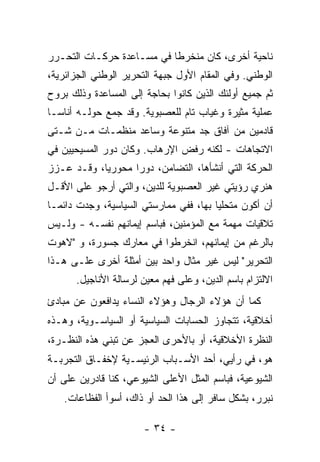 ‫ﻨﺎﺤﻴﺔ ﺃﺨﺭﻯ، ﻜﺎﻥ ﻤﻨﺨﺭ ﹰﺎ ﻓﻲ ﻤﺴـﺎﻋﺩﺓ ﺤﺭﻜـﺎﺕ ﺍﻟﺘﺤـﺭﺭ‬
                           ‫ﻁ‬
‫ﺍﻟﻭﻁﻨﻲ. ﻭﻓﻲ ﺍﻟﻤﻘﺎﻡ ﺍﻷﻭل ﺠﺒﻬﺔ ﺍﻟﺘﺤﺭﻴﺭ ﺍﻟﻭﻁﻨﻲ ﺍﻟﺠﺯﺍﺌﺭﻴﺔ،‬
‫ﺜﻡ ﺠﻤﻴﻊ ﺃﻭﻟﺌﻙ ﺍﻟﺫﻴﻥ ﻜﺎﻨﻭﺍ ﺒﺤﺎﺠﺔ ﺇﻟﻰ ﺍﻟﻤﺴﺎﻋﺩﺓ ﻭﺫﻟﻙ ﺒﺭﻭﺡ‬
‫ﻋﻤﻠﻴﺔ ﻤﺜﻴﺭﺓ ﻭﻏﻴﺎﺏ ﺘﺎﻡ ﻟﻠﻌﺼﺒﻭﻴﺔ. ﻭﻗﺩ ﺠﻤﻊ ﺤﻭﻟـﻪ ﺃﻨﺎ ‪‬ـﺎ‬
  ‫ﺴ‬
‫ﻗﺎﺩﻤﻴﻥ ﻤﻥ ﺁﻓﺎﻕ ﺠﺩ ﻤﺘﻨﻭﻋﺔ ﻭﺴﺎﻋﺩ ﻤﻨﻅﻤـﺎﺕ ﻤـﻥ ﺸـﺘﻰ‬
‫ﺍﻻﺘﺠﺎﻫﺎﺕ - ﻟﻜﻨﻪ ﺭﻓﺽ ﺍﻹﺭﻫﺎﺏ. ﻭﻜﺎﻥ ﺩﻭﺭ ﺍﻟﻤﺴﻴﺤﻴﻴﻥ ﻓﻲ‬
‫ﺍﻟﺤﺭﻜﺔ ﺍﻟﺘﻲ ﺃﻨﺸﺄﻫﺎ، ﺍﻟﺘﻀﺎﻤﻥ، ﺩﻭ ‪‬ﺍ ﻤﺤﻭﺭ ‪‬ﺎ، ﻭﻗـﺩ ﻋـﺯﺯ‬
            ‫ﻴ‬       ‫ﺭ‬
‫ﻫﻨﺭﻱ ﺭﺅﻴﺘﻲ ﻏﻴﺭ ﺍﻟﻌﺼﺒﻭﻴﺔ ﻟﻠﺩﻴﻥ، ﻭﺍﻟﺘﻲ ﺃﺭﺠﻭ ﻋﻠﻰ ﺍﻷﻗـل‬
‫ﺃﻥ ﺃﻜﻭﻥ ﻤﺘﺤﻠ ‪‬ﺎ ﺒﻬﺎ، ﻓﻔﻲ ﻤﻤﺎﺭﺴﺘﻲ ﺍﻟﺴﻴﺎﺴﻴﺔ، ﻭﺠﺩﺕ ﺩﺍﺌ ‪‬ـﺎ‬
  ‫ﻤ‬                                      ‫ﻴ‬
‫ﺘﻼﻗﻴﺎﺕ ﻤﻬﻤﺔ ﻤﻊ ﺍﻟﻤﺅﻤﻨﻴﻥ، ﻓﺒﺎﺴﻡ ﺇﻴﻤﺎﻨﻬﻡ ﻨﻔﺴـﻪ - ﻭﻟـﻴﺱ‬
‫ﺒﺎﻟﺭﻏﻡ ﻤﻥ ﺇﻴﻤﺎﻨﻬﻡ، ﺍﻨﺨﺭﻁﻭﺍ ﻓﻲ ﻤﻌﺎﺭﻙ ﺠﺴﻭﺭﺓ، ﻭ "ﻻﻫﻭﺕ‬
‫ﺍﻟﺘﺤﺭﻴﺭ" ﻟﻴﺱ ﻏﻴﺭ ﻤﺜﺎل ﻭﺍﺤﺩ ﺒﻴﻥ ﺃﻤﺜﻠﺔ ﺃﺨﺭﻯ ﻋﻠـﻰ ﻫـﺫﺍ‬
      ‫ﺍﻻﻟﺘﺯﺍﻡ ﺒﺎﺴﻡ ﺍﻟﺩﻴﻥ، ﻭﻋﻠﻰ ﻓﻬﻡ ﻤﻌﻴﻥ ﻟﺭﺴﺎﻟﺔ ﺍﻷﻨﺎﺠﻴل.‬
‫ﻜﻤﺎ ﺃﻥ ﻫﺅﻻﺀ ﺍﻟﺭﺠﺎل ﻭﻫﺅﻻﺀ ﺍﻟﻨﺴﺎﺀ ﻴﺩﺍﻓﻌﻭﻥ ﻋﻥ ﻤﺒﺎﺩﺉ‬
‫ﺃﺨﻼﻗﻴﺔ، ﺘﺘﺠﺎﻭﺯ ﺍﻟﺤﺴﺎﺒﺎﺕ ﺍﻟﺴﻴﺎﺴﻴﺔ ﺃﻭ ﺍﻟﺴﻴﺎﺴـﻭﻴﺔ، ﻭﻫـﺫﻩ‬
‫ﺍﻟﻨﻅﺭﺓ ﺍﻷﺨﻼﻗﻴﺔ، ﺃﻭ ﺒﺎﻷﺤﺭﻯ ﺍﻟﻌﺠﺯ ﻋﻥ ﺘﺒﻨﻲ ﻫﺫﻩ ﺍﻟﻨﻅـﺭﺓ،‬
‫ﻫﻭ، ﻓﻲ ﺭﺃﻴﻲ، ﺃﺤﺩ ﺍﻷﺴـﺒﺎﺏ ﺍﻟﺭﺌﻴﺴـﻴﺔ ﻹﺨﻔـﺎﻕ ﺍﻟﺘﺠﺭﺒـﺔ‬
‫ﺍﻟﺸﻴﻭﻋﻴﺔ، ﻓﺒﺎﺴﻡ ﺍﻟﻤﺜل ﺍﻷﻋﻠﻰ ﺍﻟﺸﻴﻭﻋﻲ، ﻜﻨﺎ ﻗﺎﺩﺭﻴﻥ ﻋﻠﻰ ﺃﻥ‬
    ‫ﻨﺒﺭﺭ، ﺒﺸﻜل ﺴﺎﻓﺭ ﺇﻟﻰ ﻫﺫﺍ ﺍﻟﺤﺩ ﺃﻭ ﺫﺍﻙ، ﺃﺴﻭﺃ ﺍﻟﻔﻅﺎﻋﺎﺕ.‬

                       ‫- ٤٣ -‬
 