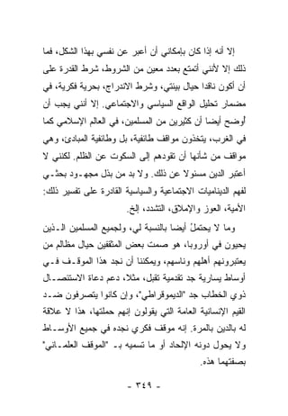 ‫ﺇﻻ ﺃﻨﻪ ﺇﺫﺍ ﻜﺎﻥ ﺒﺈﻤﻜﺎﻨﻲ ﺃﻥ ﺃﻋﺒﺭ ﻋﻥ ﻨﻔﺴﻲ ﺒﻬﺫﺍ ﺍﻟﺸﻜل، ﻓﻤﺎ‬
‫ﺫﻟﻙ ﺇﻻ ﻷﻨﻨﻲ ﺃﺘﻤﺘﻊ ﺒﻌﺩﺩ ﻤﻌﻴﻥ ﻤﻥ ﺍﻟﺸﺭﻭﻁ، ﺸﺭﻁ ﺍﻟﻘﺩﺭﺓ ﻋﻠﻰ‬
                                               ‫ﹼ‬
‫ﺃﻥ ﺃﻜﻭﻥ ﻨﺎﻗ ‪‬ﺍ ﺤﻴﺎل ﺒﻴﺌﺘﻲ، ﻭﺸﺭﻁ ﺍﻻﻨﺩﺭﺍﺝ، ﺒﺤﺭﻴﺔ ﻓﻜﺭﻴﺔ، ﻓﻲ‬
                                           ‫ﺩ‬
‫ﻤﻀﻤﺎﺭ ﺘﺤﻠﻴل ﺍﻟﻭﺍﻗﻊ ﺍﻟﺴﻴﺎﺴﻲ ﻭﺍﻻﺠﺘﻤﺎﻋﻲ. ﺇﻻ ﺃﻨﻨﻲ ﻴﺠﺏ ﺃﻥ‬
‫ُﻭ ‪‬ﺢ ﺃﻴ ‪‬ﺎ ﺃﻥ ﻜﺜﻴﺭﻴﻥ ﻤﻥ ﺍﻟﻤﺴﻠﻤﻴﻥ، ﻓﻲ ﺍﻟﻌﺎﻟﻡ ﺍﻹﺴﻼﻤﻲ ﻜﻤﺎ‬
                                             ‫ﺃ ﻀ ﻀ‬
‫ﻓﻲ ﺍﻟﻐﺭﺏ، ﻴﺘﺨﺫﻭﻥ ﻤﻭﺍﻗﻑ ﻁﺎﺌﻔﻴﺔ، ﺒل ﻭﻁﺎﺌﻔﻴﺔ ﺍﻟﻤﺒﺎﺩﺉ، ﻭﻫﻲ‬
‫ﻤﻭﺍﻗﻑ ﻤﻥ ﺸﺄﻨﻬﺎ ﺃﻥ ﺘﻘﻭﺩﻫﻡ ﺇﻟﻰ ﺍﻟﺴﻜﻭﺕ ﻋﻥ ﺍﻟﻅﻠﻡ. ﻟﻜﻨﻨﻲ ﻻ‬
‫ﺃﻋﺘﺒﺭ ﺍﻟﺩﻴﻥ ﻤﺴﺌﻭﻻ ﻋﻥ ﺫﻟﻙ. ﻭﻻ ﺒﺩ ﻤﻥ ﺒﺫل ﻤﺠﻬـﻭﺩ ﺒﺤﺜـﻲ‬
                                  ‫ﹰ‬
‫ﻟﻔﻬﻡ ﺍﻟﺩﻴﻨﺎﻤﻴﺎﺕ ﺍﻻﺠﺘﻤﺎﻋﻴﺔ ﻭﺍﻟﺴﻴﺎﺴﻴﺔ ﺍﻟﻘﺎﺩﺭﺓ ﻋﻠﻰ ﺘﻔﺴﻴﺭ ﺫﻟﻙ:‬
                       ‫ﺍﻷﻤﻴﺔ، ﺍﻟﻌﻭﺯ ﻭﺍﻹﻤﻼﻕ، ﺍﻟﺘﺸﺩﺩ، ﺇﻟﺦ.‬
‫ﻭﻤﺎ ﻻ ‪‬ﺤﺘﻤل ﺃﻴ ‪‬ﺎ ﺒﺎﻟﻨﺴﺒﺔ ﻟﻲ، ﻭﻟﺠﻤﻴﻊ ﺍﻟﻤﺴﻠﻤﻴﻥ ﺍﻟـﺫﻴﻥ‬
                                    ‫ﻴ ُ ﻀ‬
‫ﻴﺤﻴﻭﻥ ﻓﻲ ﺃﻭﺭﻭﺒﺎ، ﻫﻭ ﺼﻤﺕ ﺒﻌﺽ ﺍﻟﻤﺜﻘﻔﻴﻥ ﺤﻴﺎل ﻤﻅﺎﻟﻡ ﻤﻥ‬
‫ﻴﻌﺘﺒﺭﻭﻨﻬﻡ ﺃﻫﻠﻬﻡ ﻭﻨﺎﺴﻬﻡ، ﻭﻴﻤﻜﻨﻨﺎ ﺃﻥ ﻨﺠﺩ ﻫﺫﺍ ﺍﻟﻤﻭﻗـﻑ ﻓـﻲ‬
‫ﺃﻭﺴﺎﻁ ﻴﺴﺎﺭﻴﺔ ﺠﺩ ﺘﻘﺩﻤﻴﺔ ﺘﻘﺒل، ﻤﺜ ﹰ، ﺩﻋﻡ ﺩﻋﺎﺓ ﺍﻻﺴﺘﺌﺼـﺎل‬
                    ‫ﻼ‬
‫ﺫﻭﻱ ﺍﻟﺨﻁﺎﺏ ﺠﺩ "ﺍﻟﺩﻴﻤﻭﻗﺭﺍﻁﻲ"، ﻭﺇﻥ ﻜﺎﻨﻭﺍ ﻴﺘﺼﺭﻓﻭﻥ ﻀـﺩ‬
‫ﺍﻟﻘﻴﻡ ﺍﻹﻨﺴﺎﻨﻴﺔ ﺍﻟﻌﺎﻤﺔ ﺍﻟﺘﻲ ﻴﻘﻭﻟﻭﻥ ﺇﻨﻬﻡ ‪‬ﻤﻠﺘﻬﺎ، ﻫﺫﺍ ﻻ ﻋﻼﻗﺔ‬
               ‫ﺤ ﹶ‬
‫ﻟﻪ ﺒﺎﻟﺩﻴﻥ ﺒﺎﻟﻤﺭﺓ. ﺇﻨﻪ ﻤﻭﻗﻑ ﻓﻜﺭﻱ ﻨﺠﺩﻩ ﻓﻲ ﺠﻤﻴﻊ ﺍﻷﻭﺴـﺎﻁ‬
‫ﻭﻻ ﻴﺤﻭل ﺩﻭﻨﻪ ﺍﻹﻟﺤﺎﺩ ﺃﻭ ﻤﺎ ﺘﺴﻤﻴﻪ ﺒـ "ﺍﻟﻤﻭﻗﻑ ﺍﻟﻌﻠﻤـﺎﻨﻲ"‬
                                  ‫‪‬‬
                                            ‫ﺒﺼﻔﺘﻬﻤﺎ ﻫﺫﻩ.‬

                        ‫- ٩٤٣ -‬
 